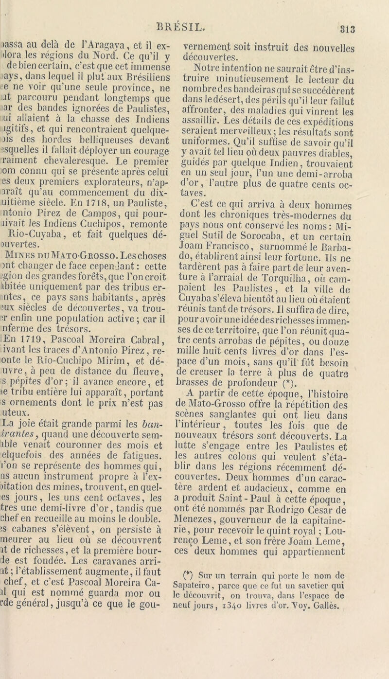 tassa au delà de l’Aragaya, et il ex- ilora les régions du Nord. Ce qu’il y debien certain, c’est que cet immense ays, dans lequel il plut aux Brésiliens e ne voir qu’une seule province, ne ut parcouru pendant longtemps que ar des bandes ignorées de Paulistes, ni allaient à la chasse des Indiens jgitifs, et qui rencontraient quelque- )is des hordes belliqueuses devant :squelles il fallait déployer un courage raiment chevaleresque. Le premier om connu qui se présente après celui es deux premiers explorateurs, n’ap- □raît qu’au commencement du dix- uitième siècle. En 1718, unPauliste, ntonio Pirez de Campos, qui pour- livait les Indiens Cuchipos, remonte Rio-Cuyaba, et fait quelques dé- ni vert es. Mines du Màto-Geosso. Les choses )nt changer de face cependant : cette -gion des grandes forêts, que l’on croit iibitée uniquement par des tribus er- mtes, ce pays sans habitants, après ;ux siècles de découvertes, va trou- ■r enfin une population active ; car il nferme des trésors. En 1719, Pascoal Moreira Cabrai, ivant les traces d’Antonio Pirez, re- onte le Rio-Cuchipo Mirim, et dé- livrera peu de distance du fleuve, s pépites d’or: il avance encore, et ie tribu entière lui apparaît, portant s ornements dont le prix n’est pas uteux. La joie était grande parmi les ban- irantes, quand une découverte sem- ible venait couronner des mois et elquefois des années de fatigues, l’on se représente des hommes qui, ns aucun instrument propre à l’ex- ntation des mines, trouvent, en quel- es jours, les uns cent octaves, les très une demi-livre d’or, tandis que chef en recueille au moins le double. :s cabanes s’élèvent, on persiste à meurer au lieu où se découvrent ît de richesses, et la première bour- de est fondée. Les caravanes arri- nt ; l’établissement augmente, il faut chef, et c’est Pascoal Moreira Ca- d qui est nommé guarda mor ou rde général, jusqu’à ce que le gou- vernement soit instruit des nouvelles découvertes. Notre intention ne saurait être d’ins- truire minutieusement le lecteur du nombredes bandeirasqui sesuccédèrent dans ledésert, des périls qu’il leur fallut affronter, des maladies qui vinrent les assaillir. Les détails de ces expéditions seraient merveilleux; les résultats sont uniformes. Qu’il suffise de savoir qu’il y avait tel lieu où deux pauvres diables, guidés par quelque Indien, trouvaient en un seul jour, l’un une demi-arroba d’or, l’autre plus de quatre cents oc- taves. C’est ce qui arriva à deux hommes dont les chroniques très-modernes du pays nous ont conservé les noms : Mi- guel Sutil de Sorocaba, et un certain Joam Francisco, surnommé le Barba- do, établirent ainsi leur fortune. Ils ne tardèrent pas à faire part de leur aven- ture à l’arraial de Torquilha, où cam- paient les Paulistes, et la ville de Cuyaba s’éleva bientôt au lieu où étaient réunis tant de trésors. Il suffira de dire, pour avoir une idée des richesses immen- ses de ce territoire, que l’on réunit qua- tre cents arrobas de pépites, ou douze mille huit cents livres d’or dans l’es- pace d’un mois, sans qu’il fut besoin de creuser la terre à plus de quatre brasses de profondeur (*). A partir de cette époque, l’histoire de Mato-Grosso offre la répétition des scènes sanglantes qui ont lieu dans l’intérieur, toutes les fois que de nouveaux trésors sont découverts. La lutte s’engage entre les Paulistes et les autres colons qui veulent s’éta- blir dans les régions récemment dé- couvertes. Deux hommes d’un carac- tère ardent et audacieux, comme en a produit Saint-Paul à cette époque, ont été nommés par Rodrigo César de Menezes, gouverneur de la capitaine- rie, pour recevoir le quint royal ; Lou- renço Leme, et son frère Joam Leme, ces deux hommes qui appartiennent (*) Sur un terrain qui porte le nom de Sapateiro, parce que ce fui un savetier qui le découvrit, on trouva, dans l’espace de neuf jours, 1840 livres d’or. Voy. Gallès.