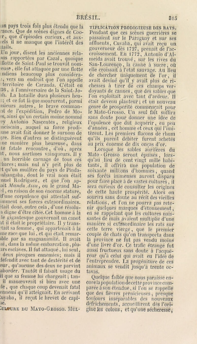 .in pays trois fois plus étendu que la •anee. Que de scènes dignes de Coo- r, que d’épisodes curieux, et aux- eis il ne manque que l’intérêt des tails. Un jour, disent les anciennes rela- ms rapportées par Gazai, quoique flotte de Saint-Paul se trouvât nom- euse , elle fut attaquée par une flotte ndiens beaucoup plus considéra- vers un endroit que l’on appelle territoire de Caranda. C’était en 36, à l’anniversaire de la Saint-Jo- )h. La bataille dura plusieurs heu- ï; et ce fut là que moururent, parmi isieurs autres, le brave comman- it de l’expédition, Pedro de Mo- ‘S, ainsi qu’un certain moine nommé ey Antonio Nasçentes, religieux nciscain, auquel sa force prodi- use avait fait donner le surnom de çre. Bien d’autres se distinguèrent ne manière plus heureuse, dans te fatale rencontre, d’où, après it, nous sortîmes vainqueurs.il y ; un horrible carnage de tous ces bares; mais nul n’y prit plus de t qu’un mulâtre du pays de Pinda- nhangaba, dont le vrai nom était nuel Rodriguez, et que l’on ap- ait ManduAssUj ou le grand Ma- '1, en raison de son énorme stature, d’une corpulence qui attestait suf- imment ses forces extraordinaires, itait doué, outre cela , d’une résolu- i digne d’être citée. Cet homme à la le gigantesque gouvernait un canot it il était le propriétaire. Il y trans- tait sa femme, qui appartenait à la me race que lui, et qui était remar- ible par sa magnanimité. Il avait si, dans la même embarcation , plu- ars esclaves. Il fut attaqué, lui seul, deux pirogues ennemies; mais il défendit avec tant de dextérité et de eur, qu’aucune des deux ne parvint aborder. Tantôt il faisait usage du ii que sa femme lui chargeait; tan- il manoeuvrait si bien avec une de, que chaque coup devenait fatal ennemi qu’il atteignait. En arrivant luyaba, il reçut le brevet de capi- ae. Iumture du Mato-Grosso. Mul- tiplication prodigieuse DES RATS. Pendant que ces scènes guerrières se passaient sur le Paraguay et sur ses affluents, Cuvaba, qui avait reçu un. gouverneur dès 1727, prenait de l’ac- croissement. Eh 1772, Antonio d’Al- meida avait trouvé, sur les rives du San-Lourenço, la canne à sucre, où elle croissait à l’état sauvage. AU lieu de chercher uniquement de l’or, il avait deviné qu’il y avait plus de ri- chesses à tirer de ces champs ver- doyants de cannes, que des sables que l’on exploitait avec tant d’ardeur. Il était devenu planteur; et un nouveau genre de prospérité commençait pour le Mato-Grosso. Un seul fait suffira sans doute pour donner une idée de l’opulence que dut acquérir, en peu d’années, cet homme et ceux qui l’imi- tèrent. Les premiers flacons de rhum qu’ils purent débiter furent achetés au prix énorme de dix onças d’or. Lorsque les sables aurifères du Mato - Grosso seront épuisés , lors- qu’au lieu de cent vingt mille habi- tants, il offrira Une population de soixante millions d’hommes, quand ses forêts immenses auront disparu pour faire place à de vastes cultures, il sera curieux de consulter les origines de cette haute prospérité. Alors on sourira sans doute au récit des vieilles relations, et l’on ne pourra pas rete- nir quelques marques d’étonnement, en se rappelant que les cultures nais- santes de maïs avaient multiplié d’une manière si extraordinaire les rats sur cette terre vierge, que le premier couple de chats qu’on transporta dans la province ne fut pas vendu moins d’une livre d’or. Ce trafic étrange fut aussi fructueux sans doute à l’acqué- reur qu’à celui qui avait eu l’idée de l’entreprendre. La progéniture de ces animaux se vendit jusqu’à trente oc- taves. Quelque faible que nous paraisse en- corela population aeeettë province com- parée à son étendue, si l’on se rappelle que des fièvres pernicieuses, presque toujours inséparables des nouveaux défrichements, accueillirent dès l’ori- gine les colons, et qu’une sécheresse,