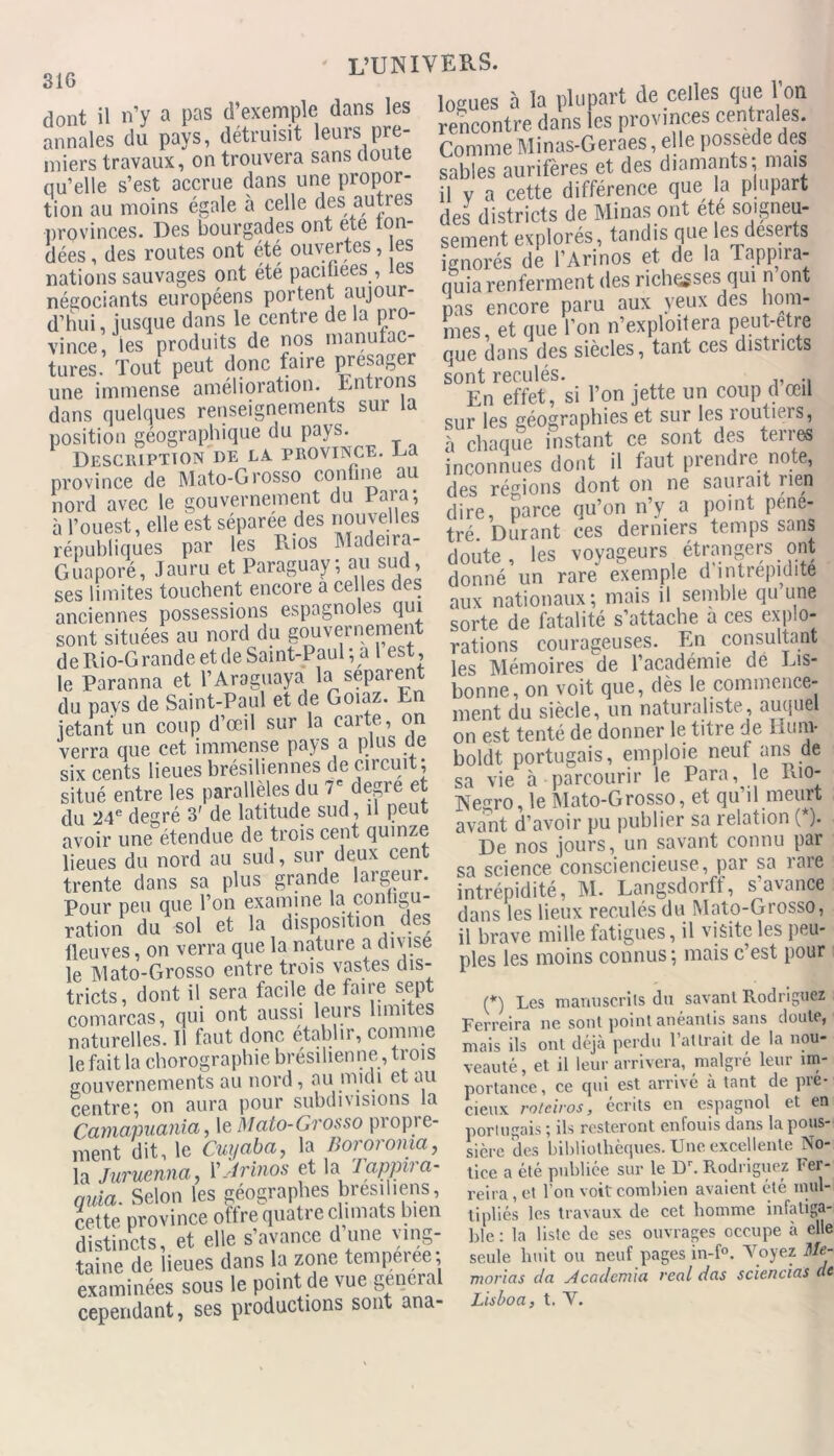 dont il n’y a pas d’exemple dans les annales du pays, détruisit leurs pre- miers travaux, on trouvera sans doute nu’elle s’est accrue dans une propor- tion au moins égale à celle des autres provinces. Des bourgades ont ete lon- dées, des routes ont été ouvertes, es nations sauvages ont été pacinees , les négociants européens portent aujour- d’hui, jusque dans le centre de la pro- vince, les produits de nos manufac- tures. Tout peut donc faire présager une immense amélioration. Entrons dans quelques renseignements sur la position géographique du pays. Description de la province. La province de Mato-Grosso confine au nord avec le gouvernement du Para; à l’ouest, elle est séparée des nouvelles républiques par les Rios Madeira- Guaporé, Jauru et Paraguay; au sud, ses limites touchent encore a celles des anciennes possessions espagnoles qui sont situées au nord du gouvernement de Rio-Grande et de Saint-Paul; a 1 est, le Paranna et l’Araguaya la séparent du pays de Saint-Paul et de Goiaz. En jetant un coup d’œil sur la carte, on verra que cet immense pays a plus de six cents lieues brésiliennes de circuit; situé entre les parallèles du 7e degre et du '24e degré 3' de latitude sud, il peut avoir une étendue de trois cent quinze lieues du nord au sud, sur deux cent trente dans sa plus grande largeur. Pour peu que l’on examine la contigu- ration du sol et la disposition des fleuves, on verra que la nature a divise le TVlato-Grosso entre trois vastes dis- tricts, dont il sera facile de faire sept comarcas, qui ont aussi leurs limites naturelles. 11 faut donc établir, comme le fait la chorographie brésilienne, trois gouvernements au nord, au midi et au centre; on aura pour subdivisions la Camapuania, le Mato-Grosso propre- ment dit, le Cuyaba, la Bororoma, la Juruenna, VJrinos et la rappira- quia. Selon les géographes brésiliens, cette province offre quatre climats bien distincts, et elle s’avance d une ving- taine de lieues dans la zone temperee; examinées sous le point de vue general cependant, ses productions sont ana- logues à la plupart de celles que 1on rencontre dans les provinces centrales. Comme Minas-Geraes, elle possédé des sables aurifères et des diamants; mais il y a cette différence que la plupart des districts de Minas ont été soigneu- sement explorés, tandis que les deserts ignorés de l’Arinos et de la Tappira- quia renferment des richesses qui n ont pas encore paru aux yeux des hom- mes, et que l’on n’exploitera peut-etre que dons des siècles, tant ces districts sont reculés. En effet, si l’on jette un coup d œil sur les géographies et sur les routiers, à chaque instant ce sont des terres inconnues dont il faut prendre note, des régions dont on ne saurait rien dire, parce qu’on n’y a point péné- tré. Durant ces derniers temps sans doute, les voyageurs étrangers ont donné un rare exemple d intrépidité aux nationaux; mais il semble qu une sorte de fatalité s’attache a ces explo- rations courageuses. En consultant les Mémoires de l’académie dé Lis- bonne, on voit que, dès le commence- ment du siècle, un naturaliste, auquel on est tenté de donner le titre de Kunv boldt portugais, emploie neuf ans de sa vie à parcourir le Para, le Lio- Negro, le Mato-Grosso, et qu il meurt avant d’avoir pu publier sa relation (*). De nos jours, un savant connu par sa science consciencieuse, par sa rare intrépidité, M. Langsdorff, s avance dans les lieux reculés du Mato-Grosso, il brave mille fatigues, il visite les peu- ples les moins connus ; mais c’est pour (*) Les manuscrits du savant Rodriguez \ ' •. » i* . 1,,.. i ^ j i ,1 .a inmiuav» v... «-> Ferreira ne sont point anéantis sans doute, mais ils ont déjà perdu l’attrait de la nou- veauté , et il leur arrivera, malgré leur im- portance, ce qui est arrive à tant de pie- cieux roteiros, écrits en espagnol et en portugais ; ils resteront enfouis dans la pous- sière des bibliothèques. Une excellente No- tice a été publiée sur le Dr. Rodriguez Fer- reira , et l’on voit combien avaient été mul- tipliés les travaux de cet homme infatiga- ble : la liste de ses ouvrages occupe à elle seule huit ou neuf pages in-f°. Voyez Me- morias da Acadcmia real das sciencias de Lis boa, t. V.