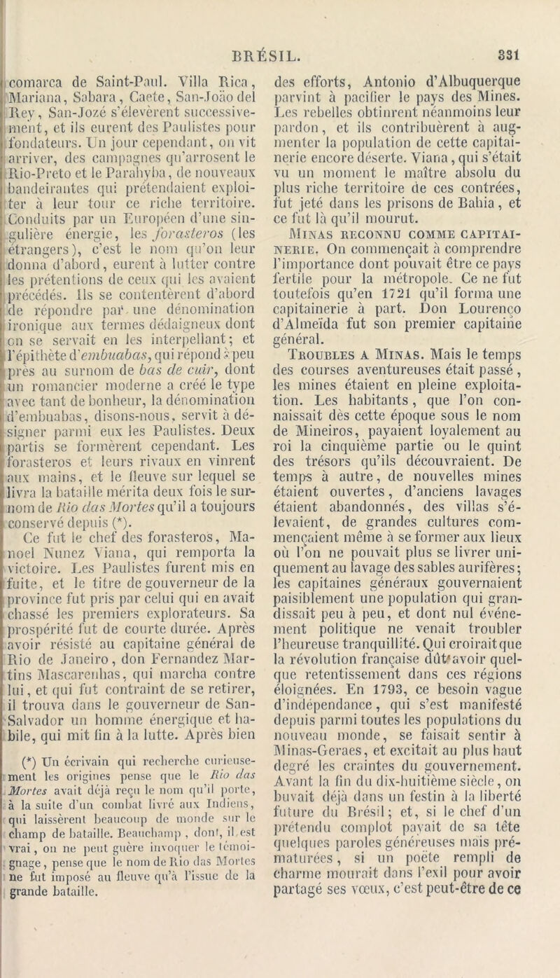 comarca de Saint-Paul. Villa Rica, Mariana, Sobara, Caete, San-Joàodel Rey, San-Jozé s’élevèrent successive- ment, et ils eurent des Paulistes pour fondateurs. Un jour cependant, on vit arriver, des campagnes qu’arrosent le Rio-Preto et le Parahyba, de nouveaux bandeirantes qui prétendaient exploi- ter à leur tour ce ricbe territoire. Conduits par un Européen d’une sin- gulière énergie, les forasteros (les etrangers), c’est le nom qu’on leur donna d’abord, eurent à lutter contre les prétentions de ceux qui les avaient précédés. Ils se contentèrent d’abord de répondre par une dénomination ironique aux termes dédaigneux dont en se servait en les interpellant; et l’épithète d'embuobas, qui répond s peu Iprès au surnom de bas de cuir, dont un romancier moderne a créé le type avec tant de bonheur, la dénomination d’embnabas, disons-nous, servit à dé- I signer parmi eux les Paulistes. Deux partis se formèrent cependant. Les forasteros et leurs rivaux en vinrent aux mains, et le fleuve sur lequel se livra la bataille mérita deux fois le sur- nom de Rio dcis Mortes qu’il a toujours conservé depuis (*). Ce fut le chef des forasteros, Ma- noel Nunez Viana, qui remporta la victoire. Les Paulistes furent mis en fuite, et le titre de gouverneur de la iprovince fut pris par celui qui en avait chassé les premiers explorateurs. Sa prospérité fut de courte durée. Après avoir résisté au capitaine général de Rio de Janeiro, don Fernandez Mar- tins Mascarenhas, qui marcha contre lui, et qui fut contraint de se retirer, il trouva dans le gouverneur de San- Salvador un homme énergique et ha- bile, qui mit lin à la lutte. Après bien (*) Un écrivain qui recherche curieuse- ment les origines pense que le Rio das Mortes avait déjà reçu le nom qu’il porte, à la suite d’un combat livré aux Indiens, qui laissèrent beaucoup de monde sur le champ de bataille. Beauchnmp , dont, il est vrai, on ne peut guère invoquer le témoi- gnage , pense que le nom de Rio das Mortes ne fut imposé au fleuve qu’à l’issue de la grande bataille. des efforts, Antonio d’Albuquerque parvint à pacifier le pays des Mines. Les rebelles obtinrent néanmoins leur pardon, et ils contribuèrent à aug- menter la population de cette capitai- nerie encore déserte. Viana, qui s’était vu un moment le maître absolu du plus riche territoire de ces contrées, fut jeté dans les prisons de Bahia, et ce fut là qu’il mourut. Minas reconnu comme capitai- nerie. On commençait à comprendre l’importance dont pouvait être ce pays fertile pour la métropole. Ce ne fut toutefois qu’en 1721 qu’il forma une capitainerie à part. Don Lourenço d’Almeïda fut son premier capitaine général. Troubles a Minas. Mais le temps des courses aventureuses était passé , les mines étaient en pleine exploita- tion. Les habitants, que l’on con- naissait dès cette époque sous le nom de Mineiros, payaient loyalement au roi la cinquième partie ou le quint des trésors qu’ils découvraient. De temps à autre, de nouvelles mines étaient ouvertes, d’anciens lavages étaient abandonnés, des villas s’é- levaient, de grandes cultures com- mençaient même à se former aux lieux où l’on ne pouvait plus se livrer uni- quement au lavage des sables aurifères ; les capitaines généraux gouvernaient paisiblement une population qui gran- dissait peu à peu, et dont nul événe- ment politique ne venait troubler l’heureuse tranquillité. Qui croiraitque la révolution française dùUavoir quel- que retentissement dans ces régions éloignées. En 1793, ce besoin vague d’indépendance, qui s’est manifesté depuis parmi toutes les populations du nouveau monde, se faisait sentir à Minas-Geraes, et excitait au plus haut degré les craintes du gouvernement. Avant la fin du dix-huitième siècle, on buvait déjà dans un festin à la liberté future du Brésil; et, si le chef d’un prétendu complot payait de sa tête quelques paroles généreuses mais pré- maturées , si un poète rempli de charme mourait dans l’exil pour avoir partagé ses vœux, c’est peut-être de ce