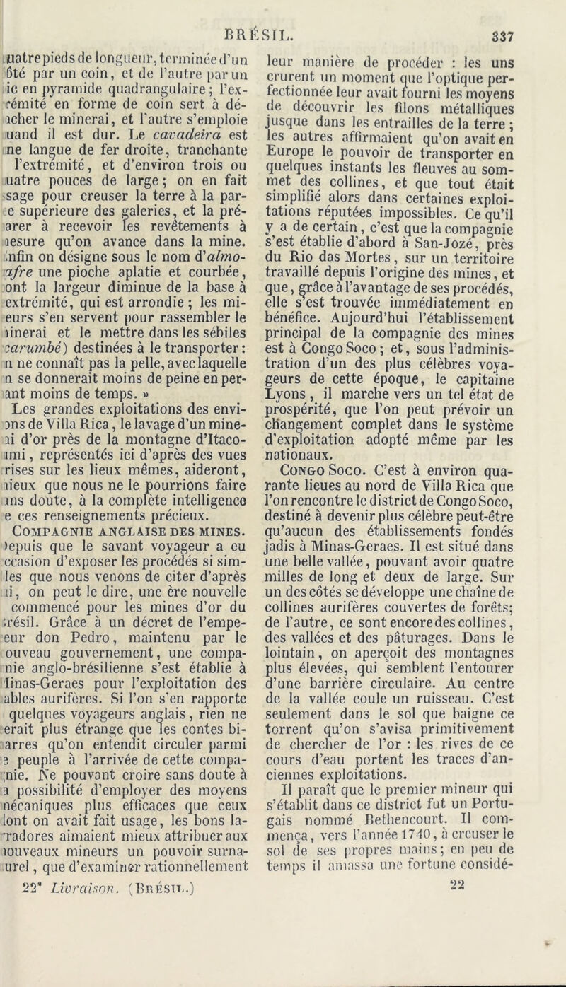 uatrepîeds de longueur, terminée d’un ôté par un coin, et de l’autre par un ic en pyramide quadrangulaire ; l’ex- rémité en forme de coin sert à dé- îcher le minerai, et l’autre s’emploie uand il est dur. Le cavadeira est ne langue de fer droite, tranchante F extrémité, et d’environ trois ou uatre pouces de large ; on en fait sage pour creuser la terre à la par- e supérieure des galeries, et la pré- arer à recevoir les revêtements à lesure qu’on avance dans la mine. Infin on désigne sous le nom d'almo- ifre une pioche aplatie et courbée, ont la largeur diminue de la base à extrémité, qui est arrondie ; les mi- eurs s’en servent pour rassembler le îinerai et le mettre dans les sébiles larumbé) destinées à le transporter : n ne connaît pas la pelle, avec laquelle n se donnerait moins de peine en per- ant moins de temps. » Les grandes exploitations des envi- ans de Villa Rica, le lavage d’un mine- ai d’or près de la montagne d’Itaco- imi, représentés ici d’après des vues rises sur les lieux mêmes, aideront, lieux que nous ne le pourrions faire ms doute, à la complète intelligence e ces renseignements précieux. Compagnie anglaise des mines. tepuis que le savant voyageur a eu ccasion d’exposer les procédés si sim- les que nous venons de citer d’après li, on peut le dire, une ère nouvelle commencé pour les mines d’or du irésil. Grâce à un décret de l’empe- eur don Pedro, maintenu par le ouveau gouvernement, une compa- nie anglo-brésilienne s’est établie à linas-Geraes pour l’exploitation des ables aurifères. Si l’on s’en rapporte quelques voyageurs anglais , rien ne erait plus étrange que les contes bi- arres qu’on entendit circuler parmi s peuple à l’arrivée de cette compa- ;nie. Ne pouvant croire sans doute à a possibilité d’employer des moyens nécaniques plus efficaces que ceux lont on avait fait usage, les bons la- rradores aimaient mieux attribuer aux îouveaux mineurs un pouvoir surna- urel, que d’examin&r rationnellement ‘2T Livraison. (Brésil.) leur manière de procéder : les uns crurent un moment que l’optique per- fectionnée leur avait fourni les moyens de découvrir les filons métalliques jusque dans les entrailles de la terre ; les autres affirmaient qu’on avait en Europe le pouvoir de transporter en quelques instants les fleuves au som- met ^ collines, et que tout était simplifié alors dans certaines exploi- tations réputées impossibles. Ce qu’il y a de certain, c’est que la compagnie s’est établie d’abord à San-Jozé, près du Rio das Mortes, sur un territoire travaillé depuis l’origine des mines, et que, grâce à l’avantage de ses procédés, elle s’est trouvée immédiatement en bénéfice. Aujourd’hui l’établissement principal de la compagnie des mines est à CongoSoco; et, sous l’adminis- tration d’un des plus célèbres voya- geurs de cette époque, le capitaine Lyons , il marche vers un tel état de prospérité, que l’on peut prévoir un changement complet dans le système d’exploitation adopté même par les nationaux. Congo Soco. C’est à environ qua- rante lieues au nord de Villa Rica que l’on rencontre le district de Congo Soco, destiné à devenir plus célèbre peut-être qu’aucun des établissements fondés jadis à Minas-Geraes. Il est situé dans une belle vallée, pouvant avoir quatre milles de long et deux de large. Sur un des côtés se développe une chaîne de collines aurifères couvertes de forêts; de l’autre, ce sontencoredescollines, des vallées et des pâturages. Dans le lointain, on aperçoit des montagnes plus élevées, qui semblent l’entourer d’une barrière circulaire. Au centre de la vallée coule un ruisseau. C’est seulement dans le sol que baigne ce torrent qu’on s’avisa primitivement de chercher de l’or : les rives de ce cours d’eau portent les traces d’an- ciennes exploitations. Il paraît que le premier mineur qui s’établit dans ce district fut un Portu- gais nommé Bethencourt. Il com- mença, vers l’année 1740, à creuser le sol de ses propres mains; en peu de temps il amassa une fortune considé- 22