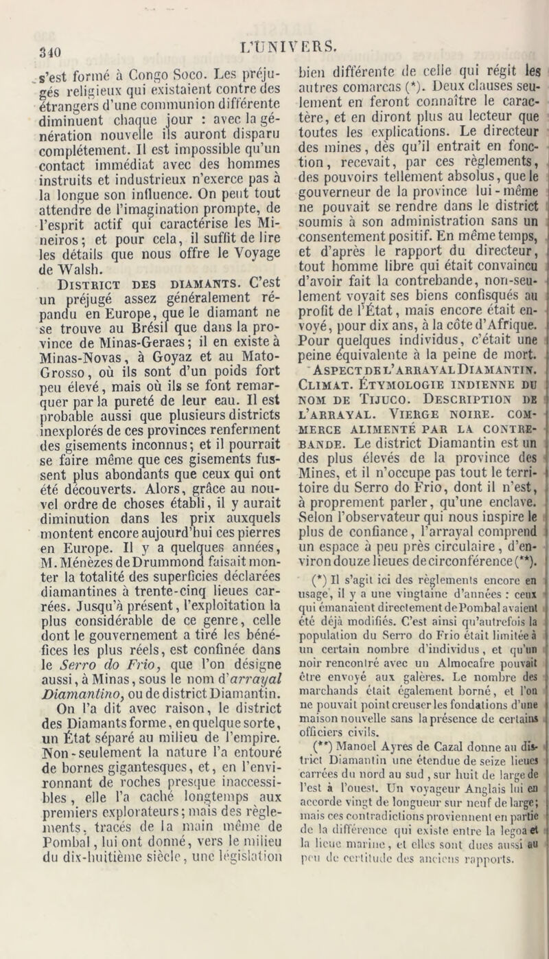 s’est formé à Congo Soco. Les préju- gés religieux qui existaient contre des étrangers d’une communion différente diminuent chaque jour : avec la gé- nération nouvelle ils auront disparu complètement. Il est impossible qu’un contact immédiat avec des hommes instruits et industrieux n’exerce pas à la longue son influence. On peut tout attendre de l’imagination prompte, de l’esprit actif qui caractérise les Mi- neiros; et pour cela, il suffit de lire les détails que nous offre le Voyage de Walsh. District des diamants. C’est un préjugé assez généralement ré- pandu en Europe, que le diamant ne se trouve au Brésil que dans la pro- vince de Minas-Geraes ; il en existe à Minas-Novas, à Goyaz et au Mato- Grosso, où ils sont d’un poids fort peu élevé, mais où ils se font remar- quer par la pureté de leur eau. Il est probable aussi que plusieurs districts inexplorés de ces provinces renferment des gisements inconnus; et il pourrait se faire même que ces gisements fus- sent plus abondants que ceux qui ont été découverts. Alors, grâce au nou- vel ordre de choses établi, il y aurait diminution dans les prix auxquels montent encore aujourd’hui ces pierres en Europe. Il y a quelques années, M.Ménèzes deDrummona faisait mon- ter la totalité des superficies déclarées diamantines à trente-cinq lieues car- rées. Jusqu’à présent, l’exploitation la plus considérable de ce genre, celle dont le gouvernement a tiré les béné- fices les plus réels, est confinée dans le Serro do Frio, que l’on désigne aussi, à Minas, sous le nom d'arrayal Diamantino, ou de district Diamantin. On l’a dit avec raison, le district des Diamants forme, en quelque sorte, un État séparé au milieu de l’empire. Non - seulement la nature l’a entouré de bornes gigantesques, et, en l’envi- ronnant de roches presque inaccessi- bles , elle l’a caché longtemps aux premiers explorateurs; mais des règle- ments, tracés de la main même de Pombal, lui ont donné, vers le milieu du dix-huitième siècle, une législation bien différente de celle qui régit les autres comarcas (*). Deux clauses seu- lement en feront connaître le carac- tère, et en diront plus au lecteur que toutes les explications. Le directeur des mines, dès qu’il entrait en fonc- tion, recevait, par ces règlements, des pouvoirs tellement absolus, que le gouverneur de la province lui - même ne pouvait se rendre dans le district soumis à son administration sans un consentement positif. En même temps, et d’après le rapport du directeur, ! tout homme libre qui était convaincu > d’avoir fait la contrebande, non-seu- lement voyait ses biens confisqués au profit de l’État, mais encore était en- voyé, pour dix ans, à la côte d’Afrique. Pour quelques individus, c’était une peine équivalente à la peine de mort. Aspect de l’arrayal Diamantin. Climat. Étymologie indienne du nom de Tijuco. Description de l’arrayal. Vierge noire, com- merce ALIMENTÉ PAR LA CONTRE- BANDE. Le district Diamantin est un . des plus élevés de la province des I Mines, et il n’occupe pas tout le terri- l toire du Serro do Frio, dont il n'est, à proprement parler, qu’une enclave. Selon l’observateur qui nous inspire le plus de confiance, l’arrayal comprend un espace à peu près circulaire , d’en- viron douze lieues de circonférence (**). (*) Il s’agil ici des règlements encore en lisage, il y a une vingtaine d’années : ceux qui émanaient directement dePombal avaient été déjà modifiés. C’est ainsi qu’autrefois la population du Serro do Frio était limitée à un certain nombre d’individus, et qu’un noir rencontré avec un Almocafre pouvait être envoyé aux galères. Le nombre des marchands était également borné, et l’on ne pouvait point creuser les fondations d’une maison nouvelle sans la présence de certains officiers civils. (**) Manoel Ayres de Cazal donne au dis- trict Diamantin une étendue de seize lieues carrées du nord au sud , sur huit de large de l’est à l’ouest. Un voyageur Anglais lui en accorde vingt de longueur sur neuf de large; mais ces contradictions proviennent en partie de la différence qui existe entre la legoaet la lieue marine, et clics sont ducs aussi au peu de certitude des anciens rapports.