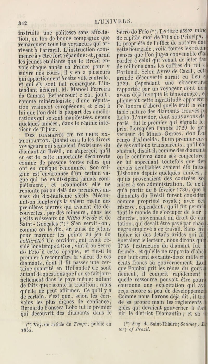 842 instruits une politesse sans affecta- tion, un ton de bonne compagnie que remarquent tous les voyageurs qui ar- rivent à l’arrayal. L’instruction com- mence à y être fort répandue ; et , parmi les jeunes étudiants que le Brésil en- voie chaque année en France pour y suivre nos cours, il y en a plusieurs qui appartiennent à cette ville centrale, et qui s’y sont fait remarquer. L’in- tendant général, M. Manoel Ferreira da Camara Bethencourt e Sà, jouit, comme minéralogiste, d’une réputa- tion vraiment européenne ; et c’est à lui que l’on doit la plupart des amélio- rations qui se sont manifestées, depuis quelques années, dans le régime inté- rieur de Tijuco. Des diamants et de leur ex- ploitation. Quand on a lu les divers voyageurs qui signalent l’existence du diamant au Brésil, on s’aperçoit qu’il en est de cette importante decouverte comme de presque toutes celles qui ont eu quelque renommée. Son ori- gine est environnée d’un certain va- gue qui ne se dissipera jamais com- plètement , et néanmoins elle ne remonte pas au delà des premières an- nées du dix-huitième siècle. Mécon- nut-on longtemps la valeur réelle des premières pierres qui avaient été dé- couvertes , par des mineurs , dans les petits ruisseaux de Milho Verde et de Saint - Goncales (*) ? S’en servit - on , comme on le dit, en guise de jetons pour marquer les points au jeu du voltarete? Un ouvidor, qui avait ré- sidé longtemps à Goa, vint-il au Serro do Frio à cette époque, et fut-il le premier à reconnaître la valeur de ces diamants, dont il fit passer une cer- taine quantité en Hollande? Ce sont autant de questions que l’on se fait jour- nellement dans le pays même; autant de faits que raconte la tradition , mais u’elle ne peut affirmer. Ce qu’il y a e certain, c’est que, selon les écri- vains les plus dignes de confiance, Bernardo FonsecaXobo fut le premier qui découvrit des diamants dans le (*) Voy. un article du Temps, publie en 1832, Serro do Frio (*). Le titre assez mine de capitâo-mor de Villa do Principe, ( la propriété de l'office de notaire dar cette bourgade, voilà toutes les récon penses que l’on jugea convenable d’a corder à celui qui venait de jeter tai de millions dans les coffres du roi ( Portugal. Selon Ayres de Cazal, cet: grande découverte aurait eu lieu < 1729. Cependant une circonstan* rapportée par un voyageur dont noi avons déjà invoqué le témoignage, e pliquerait cette ingratitude apparent On ignora d’abord quelle était la vér table nature des diamants trouvés p Lobo. L’ouvidor, dont nous avons dé parlé fut le premier qui signala le prix. Lorsqu’en l’année 1729 le go verneur de Minas-Geraes, don Lo renco d’Almeida, fit un premier env de ces cailloux transparents, qu’il co sidérait, disait-il, comme des diamant on le confirma dans ses conjecture en lui apprenant toutefois que de envois semblables avaient été faits Lisbonne depuis quelques années, qu’ils provenaient des contrées so mises à son administration. Ce ne 1 qu’à partir du 8 février 1730, que I diamants du Brésil furent considéi comme propriété royale; avec ce réserve, cependant, qu’il fut permi: tout le monde de s’occuper de leur cherche, moyennant un droit de ca tation, qui devait être payé par chaq nègre employé à ce travail. Sans m tiplier ici des détails arides qui fa gueraient le lecteur, nous dirons qu’ 1735 l’extraction du diamant fut fermée, et qu’elle ne rapporta d’abc que huit cent soixante-deux mille ci cents francs au gouvernement. Lo que Pombal prit les rênes du gouvi nement, il comprit rapidement quelle ressource pouvait être pour couronne une exploitation qui av reçu encore si peu de développeme Comme nous l’avons déjà dit, il tr; de sa propre main les règlements gides qui devaient gouverner à l’a nir le district Diamantin ; et sa ’ (*) Aug. de Saint-Hilaire ; Southej, l tory of iïrazil.