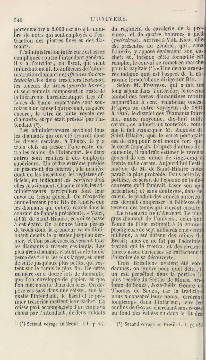 340 porter encore à 2,000 esclaves le nom- bre de noirs qui sont employés à l’ex- traction des pierres fines et des dia- mants. L’administration intérieure est assez compliquée : outre l’intendant général, il y a l’ouvidor, ou fiscal, qui vient immédiatement. Les officiers del’admi- nistration diamantine (oj^'ciae^ da con- tcidoria), les deux trésoriers (caixas), les teneurs de livres (çjuarda livros ) et sept commis composent le reste de la hiérarchie bureaucratique. Les af- faires de haute importance sont sou- mises à un conseil qui prenait, naguère encore, le titre de junte royale des diamants, et qui était présidé par l’in- tendant (*). Les administrateurs envoient tous les diamants qui ont été trouvés dans les divers services, à Tijuco. Il y a trois clefs au trésor; l’une reste en- tre les mains de l’intendant, les deux autres sont remises à des employés supérieurs. Un ordre extrême préside au pèsement des pierres, à la manière dont on les inscrit sur les registres of- ficiels, en indiquant les services d’où elles proviennent. Chaque mois, les ad- ministrateurs particuliers font leur envoi au trésor général. On n’expédie annuellement pour Rio de Janeiro que les diamants qui ont été réunis dans le courant de l’année précédente. « Voici, dit M. de Saint-Hilaire, ce qui se passe à cet égard. On a douze tamis percés de trous dont la grandeur va en dimi- nuant depuis le premier jusqu'au der- nier, et l’on passe successivement tous les diamants à travers ces tamis. Les plus gros diamants restent sur le tamis percé des trous les plus larges, et ainsi de suite jusqu’aux plus petits, qui res- tent sur le tamis le plus fin. De cette manière on a douze lots de diamants, que l’on enveloppe de papier, et que l’on met ensuite dans des sacs. On dé- pose ces sacs dans une caisse, sur la- quelle l’intendant, le fiscal et le pre- mier trésorier mettent leur cachet. La caisse part accompagnée d’un employé choisi par l’intendant, de deux soldats du régiment de cavalerie de la pro-' vince, et de quatre hommes à pied (pedesfres). Arrivée à Villa Rica, elle est présentée au général, qui, sans l’ouvrir, y appose également son ca- chet; et, lorsque cêtte formalité est remplie, le convoi se remet en marche pour la capitale (*).» Une de nos gravu- res indique quel est l’aspect de la ca- ravane lorsqu’elle se dirige sur Rio. Selon M. Freyress, qui a fait un long séjour dans l’intérieur, le revenu annuel des terres diamantines monte aujourd’hui à cent vingt-cinq onces. D’après un autre voyageur, de 1807 à 1817, le district des Diamants four- nit, année moyenne, dix-huit mille carats , en admettant toutefois , com- me le fait remarquer M. Auguste de Saint-Hilaire, que le carat portugais est de cinq pour cent moins fort que le carat français. D’après d’autres do- cuments, il laudrait estimer le revenu général de ces mines de vingt-cinq à trente mille carats. Aujourd’hui l’esti- mation de M. de Saint-Hilaire nous paraît la plus probable. Dans cette hy- pothèse, ce serait de l’époque de la dé- couverte qu’il faudrait baser son ap- préciation; et sans doute que, dans ce calcul, le produit des années antérieu- res devrait compenser la faiblesse du revenu des temps qui vinrent ensuite. Le diamant de l’Abaëté. Le plus gros diamant de l’univers, celui que Romé de l’Isle estimait à la somme prodigieuse de sept milliards cinq cents millions, a été obtenu des mines du Brésil; mais ce ne fut pas l’adminis- tration qui le trouva, et des circons- tances assez curieuses se rattachent c l’histoire de sa découverte. Trois Brésiliens avaient été con- damnés, on ignore pour quel délit, è un exil perpétuel dans la portion kl plus reculée du Sertao de Minas. An-| tonio de Souza, Jozé-Félix Gomez el Thomas de Souza, car la tradition nous a conservé leurs noms, errèrenl longtemps dans l’intérieur, sur les confins de Goyaz, cherchant sans cesse.! au fond des vallées ou dans le lit des! (*) Second voyage au Brésil, 1.1, p. i\. (*) Second voyage au Brésil, t. I, p. i5.|