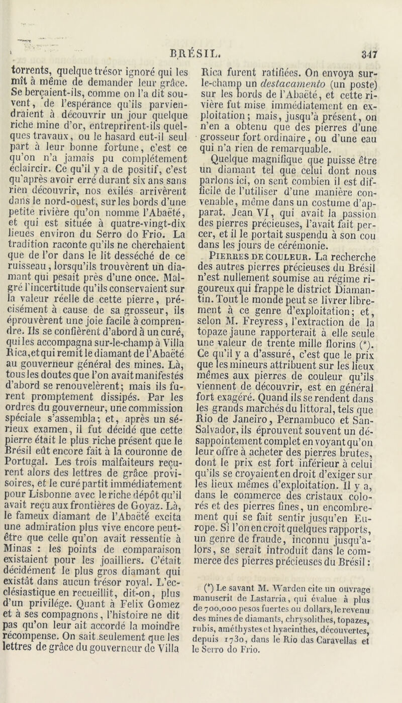 torrents, quelque trésor ignoré qui les mît à même de demander leur grâce. Se berçaient-ils, comme on l’a dit sou- vent , de l’espérance qu’ils parvien- draient à découvrir un jour quelque riche mine d’or, entreprirent-ils quel- ques travaux, ou le hasard eut-il seul part à leur bonne fortune, c’est ce qu’on n’a jamais pu complètement éclaircir. Ce qu’il y a de positif, c’est qu’après avoir erré durant six ans sans rien découvrir, nos exilés arrivèrent dans le nord-ouest, sur les bords d’une petite rivière qu’on nomme l’Abaëté, et qui est située à quatre-vingt-dix lieues environ du Serro do Frio. La tradition raconte qu’ils ne cherchaient que de l’or dans le lit desséché de ce ruisseau , lorsqu’ils trouvèrent un dia- mant qui pesait près d’une once. Mal- gré l'incertitude qu’ils conservaient sur la valeur réelle de cette pierre, pré- cisément à cause de sa grosseur, ils éprouvèrent une joie facile à compren- dre. Ils se confièrent d’abord à un curé, qui les accompagna sur-le-champ à Villa Rica,et qui remit le diamant de l’Abaëté au gouverneur général des mines. Là, tous les doutes que l’on avait manifestés d’abord se renouvelèrent; mais ils fu- rent promptement dissipés. Par les ordres du gouverneur, une commission spéciale s’assembla; et, après un sé- rieux examen, il fut décidé que cette pierre était le plus riche présent que le Brésil eût encore fait à la couronne de Portugal. Les trois malfaiteurs reçu- rent alors des lettres de grâce provi- soires, et le curé partit immédiatement pour Lisbonne avec le riche dépôt qu’il avait reçu aux frontières de Goyaz. Là, le fameux diamant de l’Abaëté excita une admiration plus vive encore peut- être que celle qu’on avait ressentie à Minas : les points de comparaison existaient pour les joailliers. C’était décidément le plus gros diamant qui existât dans aucun trésor royal. L’ec- clésiastique en recueillit, dit-on, plus d’un privilège. Quant à Félix Gomez et à ses compagnons, l’histoire ne dit pas qu’on leur ait accordé la moindre récompense. On sait.seulement que les lettres de grâce du gouverneur de Villa Rica furent ratifiées. On envoya sur- le-champ un destacamento (un poste) sur les bords de l’Abaëté, et cette ri- vière fut mise immédiatement en ex- ploitation ; mais, jusqu’à présent, on n’en a obtenu que des pierres d’une grosseur fort ordinaire, ou d'une eau qui n’a rien de remarquable. Quelque magnifique qu-e puisse être un diamant tel que celui dont nous parlons ici, on sent combien il est dif- ficile de l’utiliser d’une manière con- venable, même dans un costume d’ap- parat. Jean VI, qui avait la passion des pierres précieuses, l’avait fait per- cer, et il le portait suspendu à son cou dans les jours de cérémonie. Pierees de couleub. La recherche des autres pierres précieuses du Brésil n’est nullement soumise au régime ri- goureux qui frappe le district Diaman- tin. Tout le monde peut se livrer libre- ment à ce genre d’exploitation; et, selon M. Freyress, l’extraction de la topaze jaune rapporterait à elle seule une valeur de trente mille florins (*). Ce qu’il y a d’assuré, c’est que le prix que les mineurs attribuent sur les lieux mêmes aux pierres de couleur qu’ils viennent de découvrir, est en général fort exagéré. Quand ils se rendent dans les grands marchés du littoral, tels que Rio de Janeiro, Pernambuco et San- Salvador, ils éprouvent souvent un dé- sappointement complet en voyant qu’on leur offre à acheter des pierres brutes, dont le prix est fort inférieur à celui qu’ils se croyaient en droit d’exiger sur les lieux mêmes d’exploitation. Il y a, dans le commerce des cristaux colo- rés et des pierres fines, un encombre- ment qui se fait sentir jusqu’en Eu- rope. Si l’on en croit quelques rapports, un genre de fraude, inconnu jusqu’a- lors, se serait introduit dans le com- merce des pierres précieuses du Brésil : (*) Le savant M. Warden cite un ouvrage manuscrit de Lastarria, qui évalue à plus de 700,000 pesos fuertes ou dollars, le revenu des mines de diamants, chrysolithes, topazes, rubis, améthystes et hyacinthes, découvertes, depuis 1730, dans le Rio das Caravellas et le Serro do Frio.