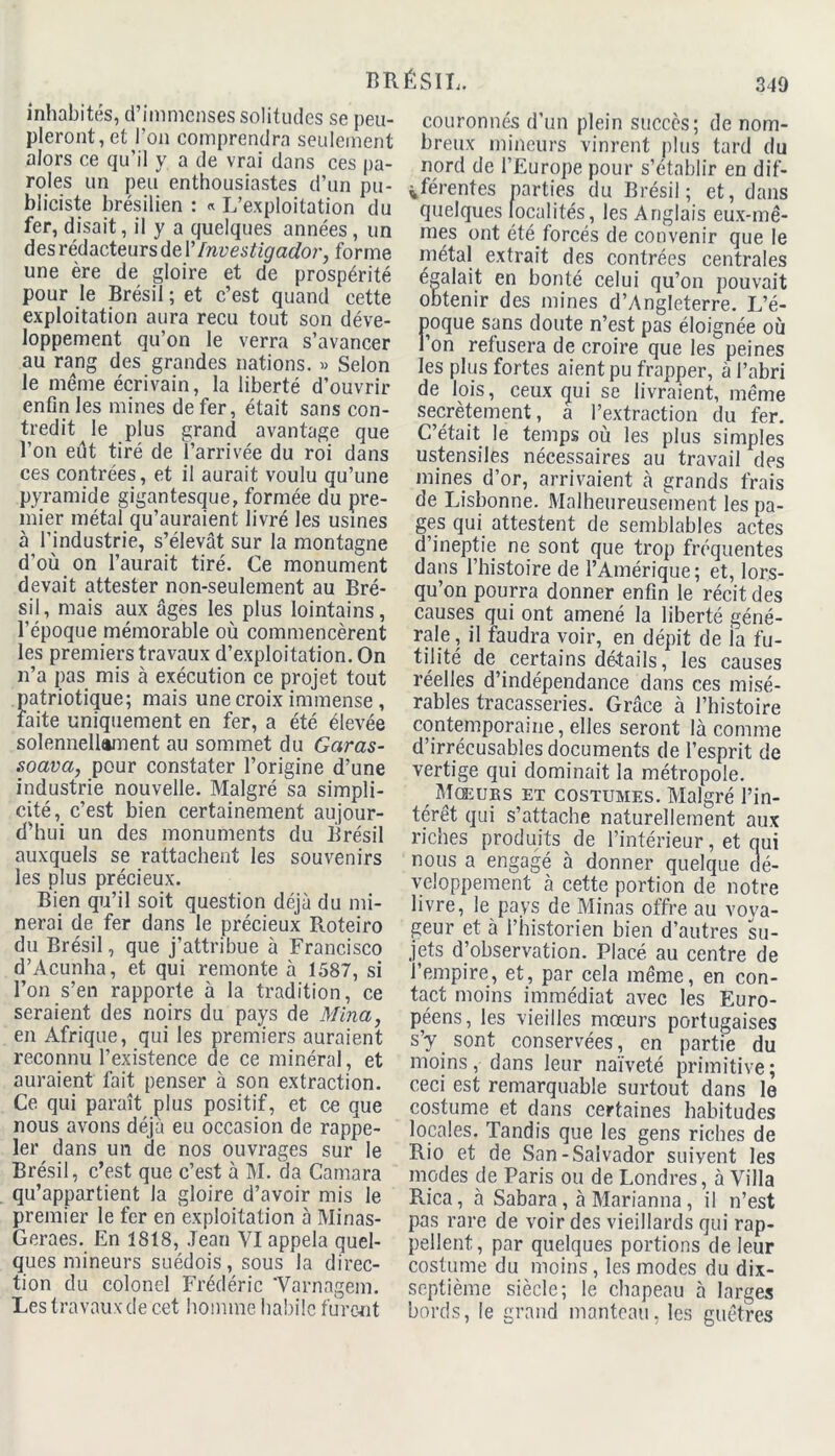 inhabités, d’immenses solitudes se peu- pleront, et l’on comprendra seulement alors ce qu’il y a de vrai dans ces pa- roles un peu enthousiastes d’un pu- bliciste brésilien : « L’exploitation du fer, disait, il y a quelques années , un des rédacteurs de Y Investigador, forme une ère de gloire et de prospérité pour le Brésil ; et c’est quand cette exploitation aura reçu tout son déve- loppement qu’on le verra s’avancer au rang des grandes nations. » Selon le même écrivain, la liberté d’ouvrir enfin les mines de fer, était sans con- tredit le plus grand avantage que l’on eût tiré de l’arrivée du roi dans ces contrées, et il aurait voulu qu’une pyramide gigantesque, formée du pre- mier métal qu’auraient livré les usines à l’industrie, s’élevât sur la montagne d’où on l’aurait tiré. Ce monument devait attester non-seulement au Bré- sil, mais aux âges les plus lointains, l’époque mémorable où commencèrent les premiers travaux d’exploitation. On n’a pas mis à exécution ce projet tout patriotique; mais une croix immense , faite uniquement en fer, a été élevée solennellement au sommet du Garas- soava, pour constater l’origine d’une industrie nouvelle. Malgré sa simpli- cité, c’est bien certainement aujour- d’hui un des monuments du Brésil auxquels se rattachent les souvenirs les plus précieux. Bien qu’il soit question déjà du mi- nerai de fer dans le précieux Roteiro du Brésil, que j’attribue à Francisco d’Acunha, et qui remonte à 1587, si l’on s’en rapporte à la tradition, ce seraient des noirs du pays de Mina, en Afrique, qui les premiers auraient reconnu l’existence de ce minéral, et auraient fait penser à son extraction. Ce qui paraît plus positif, et ce que nous avons déjà eu occasion de rappe- ler dans un de nos ouvrages sur le Brésil, c’est que c’est à M. da Camara qu’appartient la gloire d’avoir mis le premier le fer en exploitation à Minas- Geraes. En 1818, Jean VI appela quel- ques mineurs suédois, sous la direc- tion du colonel Frédéric 'Varnagem. Les travaux de cet homme habile furent couronnés d’un plein succès; de nom- breux mineurs vinrent plus tard du nord de l’Europe pour s’établir en dif- férentes parties du Brésil; et, dans quelques localités, les Anglais eux-mê- mes ont été.forcés de convenir que le métal extrait des contrées centrales égalait en bonté celui qu’on pouvait obtenir des mines d’Angleterre. L’é- poque sans doute n’est pas éloignée où l’on refusera de croire que les peines les plus fortes aient pu frapper, à l’abri de lois, ceux gui se livraient, même secrètement, a l’extraction du fer. C’était le temps où les plus simples ustensiles nécessaires au travail des mines d’or, arrivaient à grands frais de Lisbonne. Malheureusement les pa- ges qui attestent de semblables actes d’ineptie ne sont que trop fréquentes dans l’histoire de l’Amérique; et, lors- qu’on pourra donner enfin le récit des causes qui ont amené la liberté géné- rale , il faudra voir, en dépit de la fu- tilité de certains détails, les causes réelles d’indépendance dans ces misé- rables tracasseries. Grâce à l’histoire contemporaine, elles seront là comme d’irrécusables documents de l’esprit de vertige qui dominait la métropole. Mœurs et costumes. Malgré l’in- térêt qui s’attache naturellement aux riches produits de l’intérieur, et qui nous a engagé à donner quelque dé- veloppement à cette portion de notre livre, le pays de Minas offre au voya- geur et à l’historien bien d’autres su- jets d’observation. Placé au centre de l’empire, et, par cela même, en con- tact moins immédiat avec les Euro- péens, les vieilles mœurs portugaises s’y sont conservées, en partie du moins, dans leur naïveté primitive; ceci est remarquable surtout dans le costume et dans certaines habitudes locales. Tandis que les gens riches de Rio et de San-Salvador suivent les modes de Paris ou de Londres, à Villa Rica, à Sabara , à Marianna , il n’est pas rare de voir des vieillards qui rap- pellent, par quelques portions de leur costume du moins, les modes du dix- septième siècle; le chapeau à larges bords, le grand manteau, les guêtres