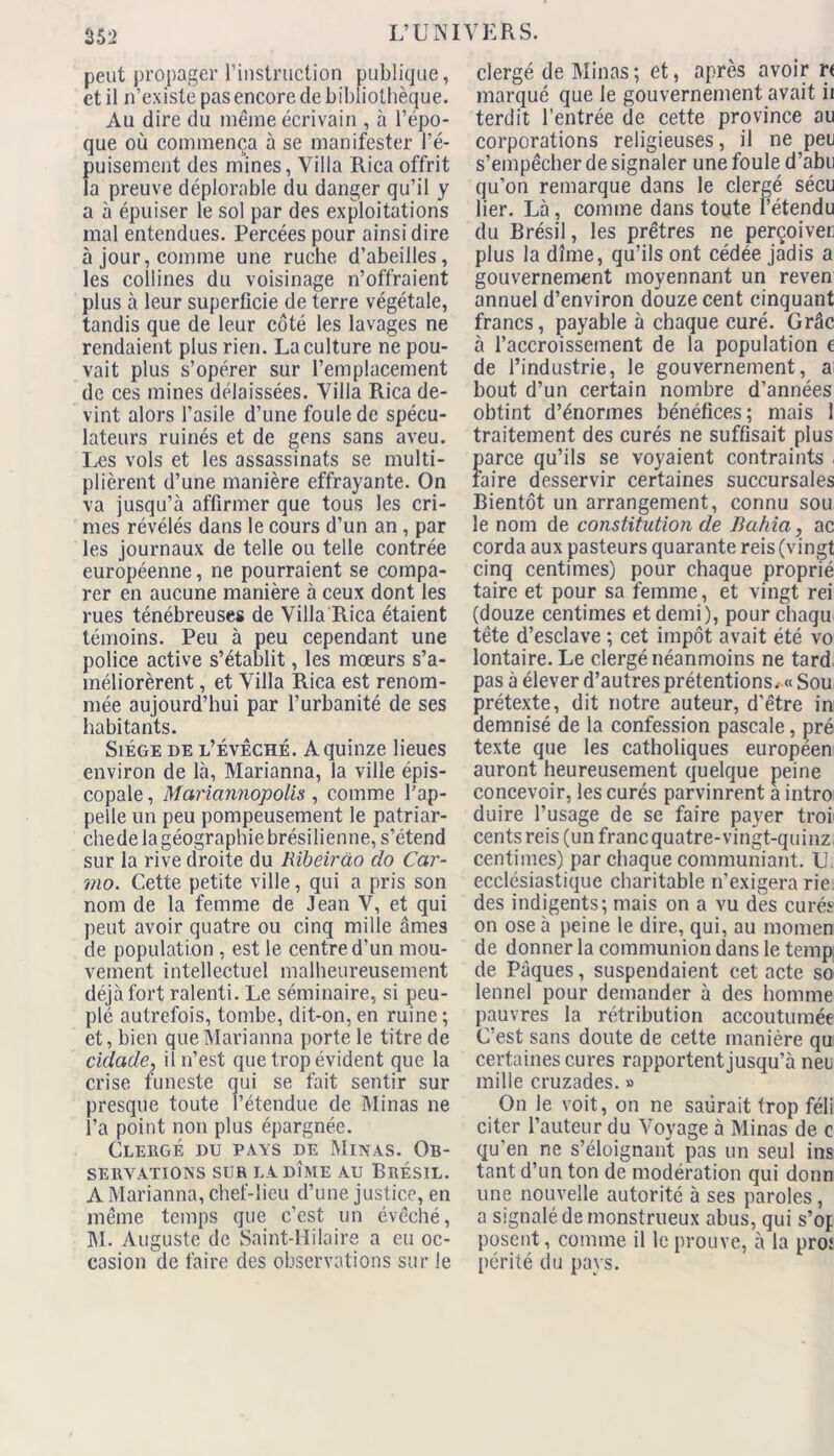 peut propager l’instruction publique, et il n’existe pas encore de bibliothèque. Au dire du même écrivain , à l’épo- que où commença à se manifester l’é- puisement des mines, Villa Rica offrit la preuve déplorable du danger qu’il y a à épuiser le sol par des exploitations mal entendues. Percées pour ainsi dire à jour, comme une ruche d’abeilles, les collines du voisinage n’offraient plus à leur superficie de terre végétale, tandis que de leur côté les lavages ne rendaient plus rien. La culture ne pou- vait plus s’opérer sur l’emplacement de ces mines délaissées. Villa Rica de- vint alors l’asile d’une foule de spécu- lateurs ruinés et de gens sans aveu. Les vols et les assassinats se multi- plièrent d’une manière effrayante. On va jusqu’à affirmer que tous les cri- mes révélés dans le cours d’un an , par les journaux de telle ou telle contrée européenne, ne pourraient se compa- rer en aucune manière à ceux dont les rues ténébreuses de Villa Rica étaient témoins. Peu à peu cependant une police active s’établit, les mœurs s’a- méliorèrent , et Villa Rica est renom- mée aujourd’hui par l’urbanité de ses habitants. Siège de l’évêché. A quinze lieues environ de là, Marianna, la ville épis- copale , Mariannopolis , comme l’ap- pelle un peu pompeusement le patriar- chede la géographie brésilienne, s’étend sur la rive droite du Rïbeirào do Car- mo. Cette petite ville, qui a pris son nom de la femme de Jean V, et qui peut avoir quatre ou cinq mille âmes de population , est le centre d'un mou- vement intellectuel malheureusement déjà fort ralenti. Le séminaire, si peu- plé autrefois, tombe, dit-on, en ruine ; et, bien que Marianna porte le titre de cidade\ il n’est que trop évident que la crise funeste qui se fait sentir sur presque toute l’étendue de Minas ne l’a point non plus épargnée. Clergé du pays de Minas. Ob- servations sur la dîme au Brésil. A Marianna, chef-lieu d’une justice, en même temps que c’est un évêché, M. Auguste de Saint-Hilaire a eu oc- casion de faire des observations sur le clergé de Minas ; et, après avoir r< marqué que le gouvernement avait ii terdit l’entrée de cette province au corporations religieuses, il ne peu s’empêcher de signaler une foule d’abu qu’on remarque dans le clergé sécu lier. Là, comme dans toute l’étendu du Brésil, les prêtres ne perçoiver plus la dîme, qu’ils ont cédée jadis a gouvernement moyennant un reven annuel d’environ douze cent cinquant francs, payable à chaque curé. Grâc à l’accroissement de la population e de l’industrie, le gouvernement, ai bout d’un certain nombre d’années obtint d’énormes bénéfices; mais 1 traitement des curés ne suffisait plus parce qu’ils se voyaient contraints , faire desservir certaines succursales Bientôt un arrangement, connu sou le nom de constitution de Bahia, ac corda aux pasteurs quarante reis (vingt cinq centimes) pour chaque proprié taire et pour sa femme, et vingt rei (douze centimes et demi), pour chaqu tête d’esclave ; cet impôt avait été vo lontaire. Le clergé néanmoins ne tard pas à élever d’autres prétentions. « Sou prétexte, dit notre auteur, d’être in demnisé de la confession pascale, pré texte que les catholiques européen auront heureusement quelque peine concevoir, les curés parvinrent a intro duire l’usage de se faire payer troi cents reis (un franequatre-vingt-quinz centimes) par chaque communiant. U. ecclésiastique charitable n’exigera rie des indigents; mais on a vu des curés on ose à peine le dire, qui, au momen de donner la communion dans le temp de Pâques, suspendaient cet acte so lennel pour demander à des homme pauvres la rétribution accoutumée C’est sans doute de cette manière qu certaines cures rapportent jusqu’à neu mille cruzades. » On le voit, on ne salirait trop féli citer l’auteur du Voyage à Minas de c qu'en ne s’éloignant pas un seul ins tant d’un ton de modération qui donn une nouvelle autorité à ses paroles, a signalé de monstrueux abus, qui s’of posent, comme il le prouve, à la pro* périté du pays.