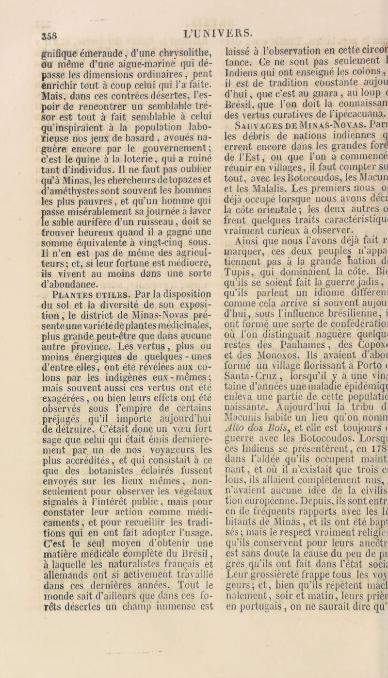 gnifique émeraude, d’une chrysolithe, ou même d’une aigue-marine qui dé- passe les dimensions ordinaires, peut enrichir tout à coup celui qui l’a faite. Mais, dans ces contrées désertes, l’es- poir de rencontrer un semblable tré- sor est tout à fait semblable à celui qu’inspiraient à la population labo- rieuse nos jeux de hasard , avoués na- guère encore par le gouvernement; c’est le quine à la loterie, qui a ruiné tant d’individus. Il ne faut pas oublier qu’à Minas, les chercheurs de topazes et d’améthystes sont souvent les hommes les plus pauvres, et qu’un homme qui passe misérablement sa journée à laver le sable aurifère d’un ruisseau , doit se trouver heureux quand il a gagné une somme équivalente à vingt-cinq sous. Il n’en est pas de même des agricul- teurs; et, si leur fortune est médiocre, ils vivent au moins dans une sorte d’abondance. Plantes utiles. Par la disposition du sol et la diversité de son exposi- tion, le district de Minas-Novas pré- sente une variété de plantes médicinales, plus grande peut-être que dans aucune autre province. Les vertus, plus ou moins énergiques de quelques - unes d’entre elles, ont été révélées aux co- lons par les indigènes eux-mêmes; mais souvent aussi ces vertus ont été exagérées, ou bien leurs effets ont été observés sous l’empire de certains préjugés qu’il importe aujourd’hui de détruire. C’était donc un vœu fort sage que celui qui était émis dernière- ment par un de nos voyageurs les plus accrédités, et qui consistait à ce que des botanistes éclairés fussent envoyés sur les lieux mêmes, non- seulement pour observer les végétaux signalés à l’intérêt public, mais pour constater leur action comme médi- caments, et pour recueillir les tradi- tions qui en ont fait adopter l’usage. C’est le seul moyen d’obtenir une matière médicale complète du Brésil, à laquelle les naturalistes français et allemands ont si activement travaillé dans ces dernières années, 'fout le monde sait d’ailleurs que dans ces fo- rêts désertes un champ immense est laissé à l’observation en cette circor tance. Ce ne sont pas seulement 1 Indiens qui ont enseigné les colons, il est de tradition constante aujou d’hui, que c’est au guara, au loup ( Brésil, que l'on doit la connaissan des vertus curatives de l’ipécacuana. Sauvages de Minas-Novas. Pari les débris de nations indiennes q errent encore dans les grandes tore de l’Est, ou que l’on a commencé réunir en villages, il faut compter su tout, avec lesBotocoudos, lesMacun et les Malalis. Les premiers nous Oi déjà occupé lorsque nous avons décr la côte orientale ; les deux autres o frent quelques traits caractéristique vraiment curieux à observer. Ainsi que nous l’avons déjà fait r marquer, ces deux peuples n’appa tiennent pas à la grande îiation de Tupis, qui dominaient la côte. Bit qu'ils se soient fait la guerre jadis, qu’ils parlent un idiome différem comme cela arrive si souvent aujou d’hui, sous l'influence brésilienne, i ont formé une sorte de confédératio; où l’on distinguait naguère quelqœ restes des Panhames, des Copox* et des Monoxos. Us avaient d’aboi formé un village florissant à Porto < Santa-Cruz, lorsqu’il y a une vjnj taine d’années une maladie épidémiqi enleva une partie de cette populatic naissante. Aujourd’hui la tribu d Macunis habite un lieu qu’on nomn Alto dos Bols, et elle est toujours < guerre avec les Botocoudos. Lorsqi ces Indiens se présentèrent, en 178 dans l’aidée qu’ils occupent maint nant, et où il n'existait que trois c Ions, ils allaient complètement nus, n’avaient aucune idee de la civilis tion européenne. Depuis, ils sont entr en de fréquents rapports avec les b bitants de Minas, et ils ont été bapi sés ; mais le respect vraiment religiei qu’ils conservent pour leurs ancètr est sans doute la cause du peu de pi grès qu’ils ont fait dans l’état soci; Leur grossièreté frappe tous les voy geurs; et, bien qu’ils répètent macl nalement, soir et matin, leurs prièr en portugais, on ne saurait dire qu’