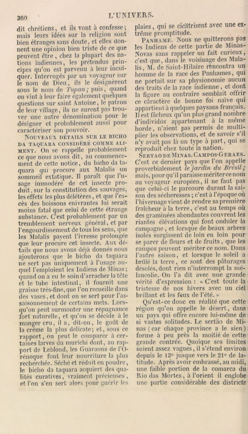 dit chrétiens, et ils vont à confesse; mais leurs idées sur la religion sont bien étranges sans doute , et elles don- nent une opinion bien triste de ce que peuvent être, chez la plupart des na- tions indiennes, les prétendus prin- cipes qu’on est parvenu à leur incul- quer. Interrogés par un voyageur sur le nom de Dieu, ils le désignèrent sous le nom de Tupan; puis, quand on vint à leur faire également quelques questions sur saint Antoine, le patron de leur village, ils ne surent pas trou- ver une autre dénomination pour le désigner et probablement aussi pour caractériser son pouvoir. Nouveaux détails sur le bicho DA TAQUARA CONSIDÉRÉ COMME ALI- MENT. On se rappelle probablement ce que nous avons dit, au commence- ment de cette notice, du bicho da ta- quara qui procure aux Malalis un sommeil extatique. Il paraît que l’u- sage immodéré de cet insecte pro- duit, sur la constitution des sauvages, les effets les plus délétères, et que l’ex- cès des boissons enivrantes lui serait moins fatal que celui de cette étrange substance. C’est probablement par un tremblement nerveux général, et par l’engourdissement de tous les sens, que les Malalis payent l’ivresse prolongée que leur procure cet insecte. Aux dé- tails que nous avons déjà donnés nous ajouterons que le bicho da taquara ne sert pas uniquement à l’usage au- quel l’emploient les Indiens de Minas; quand on a eu le soin d’arracher la tête et le tube intestinal, il fournit une graisse très-fine, que l’on recueille dans des vases,et dont on se sert pour l’as- saisonnement de certains mets. Lors- qu’on peut surmonter une répugnance fort naturelle, et qu’on se décide à le manger cru, il a, dit-on, le goût de la creme la plus délicate; et, sous ce rapport, on peut le comparer à cer- taines larves du murichi dont, au rap- port de Leblond, les Guaraons de FO- rénoque font leur nourriture la plus recherchée. Séché et réduit en poudre, le bicho da taquara acquiert des qua- lités curatives, vraiment précieuses, et l’on s’en sert alors pour guérir les plaies, qui se cicatrisent avec une ex- trême promptitude. Panhame. Nous ne quitterons pas les Indiens de cette partie de Minas- Novas sans rappeler un fait curieux, c’est que, dans le voisinage des Mala- lis, M. de Saint-Hilaire rencontra un homme de la race des Panhames, qui ne portait sur sa physionomie aucun des traits de la race indienne , et dont la figure au contraire semblait offrir ce caractère de bonne foi naïve qui appartient 5 quelques paysans français. Il est fâcheux qu’un plus grand nombre d’individus appartenant à la même horde, n’aient pas permis de multi- plier les observations, et de savoir s’il n’y avait pas là un type à part, qui se reproduit chez toute la nation. Sertaode Minas, Campos-Geraes. C’est ce dernier pays que l’on appelle proverbialement le jardin du Brésil; mais, pour qu’il paraisse mériterce nom au voyageur européen, il ne faut pas que celui-ci le parcoure durant la sai- son des sécheresses ; c’est à l’époque où l’hivernage vient de rendre sa première fraîcheur à la terre, c’est au temps où des graminées abondantes couvrent les riantes élévations qui font onduler la campagne, et lorsque de beaux arbres isolés surgissent de loin en loin pour se parer de fleurs et de fruits, que les campos peuvent mériter ce nom. Dans l’autre saison, et lorsque le soleil a brûlé la terre, ce sont des pâturages désolés, dont rien n’interrompt la mé- lancolie. On l’a dit avec une grande vérité d’expression : « C’est toute la tristesse de nos hivers avec un ciel brillant et les feux de l’été. » Qu’est-ce donc en réalité que cette région qu’on appelle le désert, dans uiÉ pays qui offre encore lui-même de si vastes solitudes. Le sertào de Mi- nas (car chaque province a le sien) forme à peu près la moitié de cette grande contrée. Quoique ses limites soient assez vagues, il s’étend environ depuis le 13° jusque vers le 21° de la- titude. Après avoir embrassé, au midi, une faible portion de la comarca du Rio das Mortes, à l’orient il englobe une partie considérable des districts