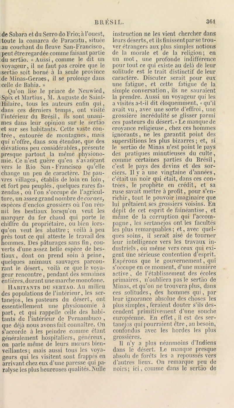 de Sahara et du Serro do Frio; à l’ouest, toute la comarca de Paracatu, située au couchant du fleuve San-Francisco, peut être regardée comme faisant partie du sertao. « Aussi, comme le dit un voyageur, il ne faut pas croire que le sertao soit borné à la seule province de Minas-Geraes, il se prolonge dans celle de Bahia. » Qu’on lise le prince de Neuwied, Spix et Martius, M. Auguste de Saint- Hilaire, tous les auteurs enfin qui, dans ces derniers temps, ont visité l’intérieur du Brésil, ils sont unani- mes dans leur opinion sur le sertao et sur ses habitants. Cette vaste con- trée , entourée de montagnes, mais qui n’offre, dans son étendue, que des élévations peu considérables , présente presque partout la même physiono- mie. Ce n’est guère qu’en s’avançant vers le Rio San-Francisco qu’elle change un peu de caractère. De pau- vres villages, établis de loin en loin, et fort peu peuplés, quelques rares fa- zendas, où l’on s’occupe de l’agricul- ture, un assez grand nombre decoraes, espèces d’enclos grossiers où l’on réu- nit les bestiaux lorsqu’on veut les marquer du fer chaud qui porte le chiffre du propriétaire, ou bien lors- qu’on veut les abattre ; voilà à peu près tout ce qui atteste le travail des hommes. Des pâturages sans fin, cou- verts d’une assez belle espèce de bes- tiaux , dont on prend soin à peine, quelques animaux sauvages parcou- rant le désert, voilà ce que le voya- geur rencontre, pendant des semaines entières, durant une marche monotone. Habitants du sertao. Au milieu des populations de l’intérieur, les ser- tanejos, les pasteurs du désert, ont essentiellement une physionomie à part, et qui rappelle celle des habi- tants de l’intérieur de Pernambuco , que déjà nous avons fait connaître. On s’accorde à les peindre comme étant généralement hospitaliers, généreux, on parle même de leurs mœurs bien- veillantes; mais aussi tous les voya- geurs qui les visitent sont frappés en arrivant chez eux d’une paresse qui pa- ralyse les plus heureuses qualités.Nulle instruction ne les vient chercher dans leurs déserts, et ils finissent par se trou- ver étrangers aux plus simples notions de la morale et de la religion; en un mot, une profonde indifférence pour tout ce qui existe au delà de leur solitude est le trait distinctif de leur caractère. Discuter serait pour eux une fatigue, et cette fatigue de la simple conversation, ils ne sauraient la prendre. Aussi un voyageur qui les a visités a-t-il dit éloquemment, «qu’il avait vu, avec une sorte d’effroi, une grossière incrédulité se glisser parmi ces pasteurs du désert.» Le manque de croyance religieuse , chez ces hommes ignorants, ne les garantit point des superstitions les plus bizarres; et, si le sertao de Minas n’est point le pays des pratiques minutieuses du culte, comme certaines parties du Brésil, c’est le pays des devins et des sor- ciers. II y a une vingtaine d’années, c’était un noir qui était, dans ces con- trées, le prophète en crédit, et sa ruse savait mettre à profit, pour s’en- richir, tout le pouvoir imaginaire que lui prêtaient ses grossiers voisins. En dépit de cet esprit de fainéantise, et meme de la corruption qui l’accom- pagne , les sertanejos ont les facultés les plus remarquables ; et, avec quel- ques soins, il serait aisé de tourner leur intelligence vers les travaux in- dustriels, ou même vers ceux qui exi- gent une sérieuse contention d’esprit. Espérons que le gouvernement, qui s’occupe en ce moment, d’une manière active, de l’établissement des écoles primaires, n’oubliera pas le sertao de Minas, et qu’on ne trouvera plus, dans ces solitudes, des hommes qui, par leur ignorance absolue des choses les plus simples, feraient douter s’ils des- cendent primitivement d’une souche européenne. En effet, il est des ser- tanejos qui pourraient être, au besoin, confondus avec les hordes les plus grossières. Il n’y a plus néanmoins d’indiens dans le désert. Le manque presque absolu de forêts les a repoussés vers d’autres lieux. On remarque peu de noirs; ici, comme dans le sertao de