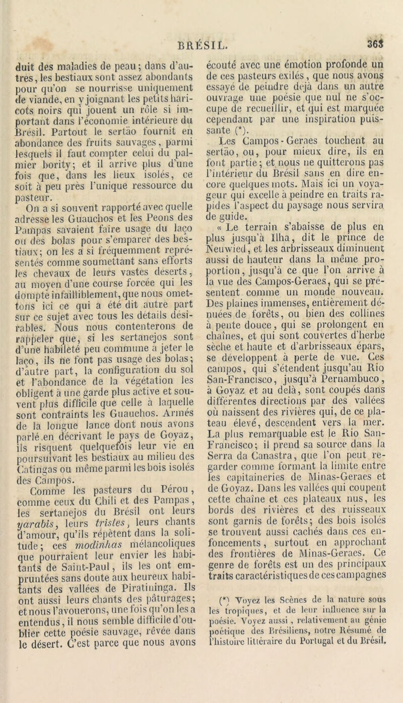 duit des maladies de peau ; dans d’au- tres, les bestiaux sont assez abondants pour qu’on se nourrisse uniquement de viande, en y joignant les petits hari- cots noirs qui jouent un rôle si im- portant dans l’économie intérieure du Brésil. Partout le sertao fournit en abondance des fruits sauvages, parmi lesquels il faut compter celui du pal- mier bority; et il arrive plus d’une fois que, dans les lieux isolés, ce soit à peu près l’unique ressource du pasteur. On a si souvent rapporté avec quelle adresse les Guauchos et les Peons des Pampas savaient faire usage du laço ou des bolas pour s’emparer des bes- tiaux; on les a si fréquemment repré- sentés comme soumettant sans eflorts les chevaux de leurs vastes déserts, au moyen d’une course forcée qui les dompte infailliblement, que nous omet- tons ici ce qui a été dit autre part sur ce sujet avec tous les détails dési- rables. Nous nous contenterons de rappeler que, si les sertanejos sont d'une habileté peu commune a jeter le laco, ils ne font pas usage des bolas; d’autre part, la configuration du sol et l'abondance de la végétation les obligent à une garde plus active et sou- vent plus difficile que celle à laquelle sont contraints les Guauchos. Armés de la longue lance dont nous avons parlé .en décrivant le pays de Goyaz, ils risquent quelquefois leur vie en poursuivant les bestiaux au milieu des Catingas ou même parmi les bois isolés des Campos. Comme les pasteurs du Pérou, comme ceux du Chili et des Pampas, les sertanejos du Brésil ont leurs yarabis, leurs tristes, leurs chants d’amour, qu’ils répètent dans la soli- tude ; ces modinhas mélancoliques que pourraient leur envier les habi- tants de Saint-Paul, ils les ont em- pruntées sans doute aux heureux habi- tants des vallées de Piratininga. Ils ont aussi leurs chants des pâturages; et nous l’avouerons, une fois qu’on les a entendus, il nous semble difficile d’ou- blier cette poésie sauvage, rêvée dans le désert. C’est parce que nous avons écouté avec une émotion profonde un de ces pasteurs exilés, que nous avons essayé de peindre déjà dans un autre ouvrage une poésie que nul ne s’oc- cupe de recueillir, et qui est marquée cependant par une inspiration puis- sante (*). Les Campos-Geraes touchent au sertao, ou, pour mieux dire, ils en font partie ; et nous ne quitterons pas l’intérieur du Brésil sans en dire en- core quelques mots. Mais ici un voya- geur qui excelle à peindre en traits ra- pides l’aspect du paysage nous servira de guide. « Le terrain s’abaisse de plus en plus jusqu’à Ilha, dit le prince de Nemvied, et les arbrisseaux diminuent aussi de hauteur dans la même pro- portion , jusqu’à ce que l’on arrive à la vue des Campos-Geraes, qui se pré- sentent comme un monde nouveau. Des plaines immenses, entièrement dé- nuées de forêts, ou bien des collines à pente douce, qui se prolongent en chaînes, et qui sont couvertes d’herbe sèche et haute et d’arbrisseaux épars, se développent à perte de vue. Ces campos, qui s’étendent jusqu’au Rio San-Francisco, jusqu’à Pernambuco, à Goyaz et au delà, sont coupés dans différentes directions par des vallées où naissent des rivières qui, de ce pla- teau élevé, descendent vers la mer. La plus remarquable est le Rio San- Francisco; il prend sa source dans la Serra da Canastra, que l’on peut re- garder comme formant la limite entre les capitaineries de Minas-Geraes et de Goyaz. Dans les vallées qui coupent cette chaîne et ces plateaux nus, les bords des rivières et des ruisseaux sont garnis de forêts; des bois isolés se trouvent aussi cachés dans ces en- foncements , surtout en approchant des frontières de Minas-Geraes. Ce genre de forêts est un des principaux traits caractéristiques de ces campagnes (*) Voyez les Scènes de la nature sous les tropiques, et de leur influence sur la poésie. Voyez aussi , relativement au gcuie poétique des Brésiliens, notre Résumé de l’histoire littéraire du Portugal et du Brésil.