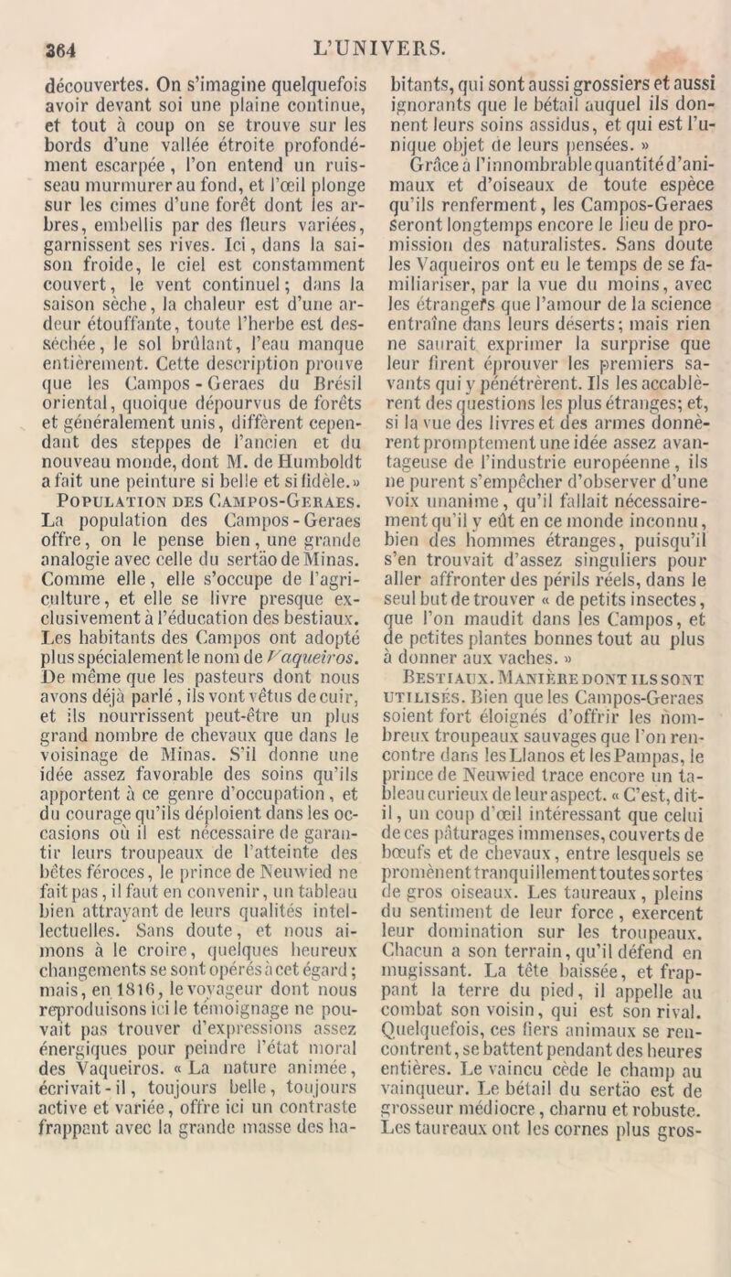 découvertes. On s’imagine quelquefois avoir devant soi une plaine continue, et tout à coup on se trouve sur les bords d’une vallée étroite profondé- ment escarpée, l’on entend un ruis- seau murmurer au fond, et l’œil plonge sur les cimes d’une forêt dont les ar- bres, embellis par des fleurs variées, garnissent ses rives. Ici, dans la sai- son froide, le ciel est constamment couvert, le vent continuel ; dans la saison sèche, la chaleur est d’une ar- deur étouffante, toute l’herbe est des- séchée, le sol brûlant, l’eau manque entièrement. Cette description prouve que les Campos - Geraes du Brésil oriental, quoique dépourvus de forêts et généralement unis, diffèrent cepen- dant des steppes de l’ancien et du nouveau monde, dont M. de Humboldt a fait une peinture si belle et si fidèle.» Population des Campos-Geraes. La population des Campos-Geraes offre, on le pense bien, une grande analogie avec celle du sertâo de Minas. Comme elle, elle s’occupe de l’agri- culture, et elle se livre presque ex- clusivement à l’éducation des bestiaux. Les habitants des Campos ont adopté plus spécialement le nom de Vaqueiros. De même que les pasteurs dont nous avons déjà parlé, ils vont vêtus de cuir, et ils nourrissent peut-être un plus grand nombre de chevaux que dans le voisinage de Minas. S’il donne une idée assez favorable des soins qu’ils apportent à ce genre d’occupation, et du courage qu’ils déploient dans les oc- casions où il est nécessaire de garan- tir leurs troupeaux de l’atteinte des bêtes féroces, le prince de Neuwied ne fait pas, il faut en convenir, un tableau bien attrayant de leurs qualités intel- lectuelles. Sans doute, et nous ai- mons à le croire, quelques heureux changements se sont opérés à cet égard ; mais, en 1816, le voyageur dont nous reproduisons ici le témoignage ne pou- vait pas trouver d’expressions assez énergiques pour peindre l’état moral des Vaqueiros. «La nature animée, écrivait-il, toujours belle, toujours active et variée, offre ici un contraste frappant avec la grande masse des ha- bitants, qui sont aussi grossiers et aussi ignorants que le bétail auquel ils don- nent leurs soins assidus, et qui est l’u- nique objet (le leurs pensées. » Grâce à l’innombrable quantité d’ani- maux et d’oiseaux de toute espèce qu’ils renferment, les Campos-Geraes seront longtemps encore le lieu de pro- mission des naturalistes. Sans doute les Vaqueiros ont eu le temps de se fa- miliariser, par la vue du moins, avec les étrangers que l’amour de la science entraîne dans leurs deserts; mais rien ne saurait exprimer la surprise que leur firent éprouver les premiers sa- vants qui y pénétrèrent. Us les accablè- rent des questions les plus étranges; et, si la vue des livres et des armes donnè- rent promptement une idée assez avan- tageuse de l’industrie européenne, ils ne purent s’empêcher d’observer d’une voix unanime, qu’il fallait nécessaire- ment qu’il y eût en ce monde inconnu, bien des hommes étranges, puisqu’il s’en trouvait d’assez singuliers pour aller affronter des périls réels, dans le seul but de trouver « de petits insectes, que l’on maudit dans les Campos, et de petites plantes bonnes tout au plus à donner aux vaches. » Bestiaux. Maniéré dont ils sont utilisés. Bien que les Campos-Geraes soient fort éloignés d’offrir les nom- breux troupeaux sauvages que l’on ren- contre dans lesLIanos et les Pampas, le prince de Neuwied trace encore un ta- bleau curieux de leur aspect. « C’est, dit- il, un coup d'œil intéressant que celui de ces pâturages immenses, couverts de bœufs et de chevaux, entre lesquels se promènent tranquillement toutes sortes de gros oiseaux. Les taureaux, pleins du sentiment de leur force , exercent leur domination sur les troupeaux. Chacun a son terrain, qu’il défend en mugissant. La tête baissée, et frap- pant la terre du pied, il appelle au combat son voisin, qui est son rival. Quelquefois, ces fiers animaux se ren- contrent , se battent pendant des heures entières. Le vaincu cède le champ au vainqueur. Le bétail du sertâo est de grosseur médiocre, charnu et robuste. Les taureaux ont les cornes plus gros-