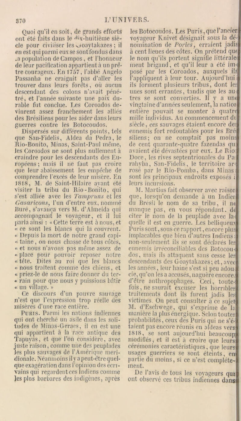 370 Quoi qu’il en soit, de grands efforts ont été faits dans le 'B'x-huitième siè- cle pour civiliser les-ooaytakazes ; il en est qui parmi eux se sontfondus dans .a population deCampos, et rhonneur de leur pacification appartient à un prê- tre courageux. En 1757, l’abbé Angelo Passanha ne craignit pas d’aller les trouver dans leurs forêts, où aucun descendant des colons n’avait péné- tré, et l’année suivante une paix du- rable fut conclue. Les Coroados de- vinrent assez franchement les alliés des Brésiliens pour les aider dans leurs guerres contre les Botocoudos. Dispersés sur différents points, tels que San-Fidelis, Aldea da Pedra, le Rio-Bonito, Minas, Saint-Paul même, Jes Coroados ne sont plus nullement à craindre pour les descendants des Eu- ropéens ; mais il ne faut pas croire que leur abaissement les empêche de comprendre l'excès de leur misère. En 1818, M. de Saint-Hilaire ayant été visiter la tribu du Rio-Bonito, qui s’est alliée avec les Tampruns et les Gasaricons, l’un d’entre eux, nommé iîüré, s’avança vers M. d’Almeida qui accompagnait le voyageur, et il lui parla ainsi : « Cette terre est à nous, et « ce sont les blancs qui la couvrent. « Depuis la mort de notre grand capi- 'i taine , on nous chasse de tous côtes, « et nous n’avons pas même assez de «place pour pouvoir reposer notre « tête. Dites au roi que les blancs « nous traitent comme des chiens, et « priez-le de nous faire donner du ter- « rain pour que nous y puissions bâtir « un village. » Ce discours d’un pauvre sauvage n’est que l’expression trop réelle des misères d’une race entière. Punis. Parmi les nations indiennes qui ont cherché un asile dans les soli- tudes de Minas-Geraes, il en est une qui appartient à la race antique des Tapuyas, et que l’on considère, avec juste raison, comme une des peuplades les plus sauvages de l’Amérique méri- dionale. Néanmoins il y a peut-être quel- que exagération dans l’opinion des écri- vains qui regardent ces Indiens comme les plus barbares des indigènes, après les Botocoudos. Les Puris, que Foncier voyageur Knivet désignait sous la dé- nomination de Portes, erraient jadis à cent lieues des côtes. On prétend qui Je nom qu’ils portent signifie littérale ment brigand, et qu’il leur a été im- posé par les Coroados, auxquels il: l’appliquent à leur tour. Aujourd’hui ils forment plusieurs tribus, dont le; unes sont errantes, tandis que les au- tres se sont converties. Il y a uni vingtaine d’années seulement, la natior entière pouvait se monter à quatn mille individus. Au commencement di siècle, ces sauvages étaient encore de: ennemis fort redoutables pour les Bré siliens; on ne comptait pas moin: de cent quarante-quatre fazendas qu avaient été dévastées par eux. Le Rio Doce, les rives septentrionales du Pa rahvba, San-Fidelis, le territoire ar- rosé par le Rio-Pomba, dans Minas sont les principaux endroits exposés i leurs incursions. M. Mar tins fait observer avec raisor que, lorsqu’on demande à un Indier du Brésil le nom de sa tribu, il m manque pas, en vous répondant. d< citer le nom de la peuplade avec la- quelle il est en guerre. Les belliqueux P u ri s sont, sous ce rapport, encore plu: implacables que bien d’autres Indiens; non-seulement ils se sont déclarés le: ennemis irréconciliables des Botocou-i dos, mais ils attaquent sans cesse le: descendants des Goaytakazes; et,avec les années, leur haine s’est si peu adou cie, qu’on les a accusés, naguère encore, d’être anthropophages. Ceci, toute- fois, ne saurait excuser les horrible? traitements dont ils furent jadis les victimes. On peut consulter a ce sujel M. d’Eschwege, qui s’exprime de la manière la plus énergique. Selon toutes probabilités, ceux des Puris qui ne s’é- taient pas encore réunis en aldeas vers 1818, se sont aujourd’hui beaucoup modifiés, et il est à croire que leurs cérémonies caractéristiques, que leurs usages guerriers se sont éteints, en partie du moins, si ce n’est complète- ment. De l’avis de tous les voyageurs qui ont observé ces tribus indiennes dans