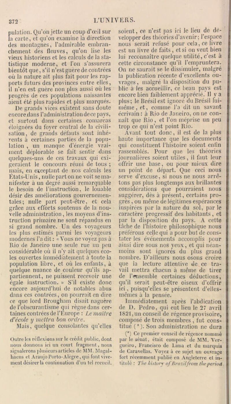 pulation. Qu’on jette un coup d’œil sur la carte, et qu’on examine la direction des montagnes, l’admirable embran- chement des fleuves, qu’on lise les vieux historiens et les calculs de la sta- tistique moderne, et l'on s’assurera bientôt que, s’il n’est guère de contrées où la nature ait plus fait pour les rap- ports futurs des provinces entre elles, il n’en est guère non plus aussi où les progrès de ces populations naissantes aient été plus rapides et plus marqués. De grands vices existent sans doute encore .dans l’administrationdece pays, et surtout dans certaines comareas éloignées du foyer central de la civili- sation, de grands défauts sont inhé- rents à certaines parties de la popu- lation , un manque d’énergie vrai- ment déplorable se fait sentir dans quelques-uns de ces travaux qui exi- geraient le concours réuni de tous ; niais, en exceptant de nos calculs les États-Unis, nulle part on ne voit se ma- nifester à un degré aussi remarquable le besoin de l’instruction, le louable désir dès améliorations gouvernemen- tales; nulle part peut-être, et cela grâce aux efforts soutenus de la nou- velle administration, les moyens d’ins- truction primaire ne sont répandus en si grand nombre. Un des voyageurs les plus estimés parmi les voyageurs modernes l’a dit : «Vous ne voyez pas à Rio de Janeiro une seule rue un peu considérable où il n’v ait quelques éco- les ouvertes immédiatement à toute la population libre, et où les enfants, à quelque nuance de couleur qu’ils ap- partiennent, ne puissent recevoir une égale instruction. » S'il existe donc encore aujourd’hui de notables abus dans ces contrées, on pourrait en dire ce que lord Brougham disait naguère de l’obscurantisme qui règne dans cer- taines contrées de l’Europe : Le maître cl'école y mettra bon ordre. Mais, quelque consolantes qu’elles Outre les réflexions sur le crédit public, dont nous donnons ici un court fragment, nous signalerons plusieurs articles de MM. Magal- haens et Araujo Porto-Alègre, qui font vive- ment désirer la continuation d’un tel recueil. soient, ce n’est pas ici le lieu de dé- velopper des théories d’avenir; l’espace nous serait refusé pour cela, ce livre est un livre de faits, et si on veut bien lui reconnaître quelque utilité, c'est à cette circonstance qu’il rempruntera. On ne saurait se le dissimuler, malgré la publication récente d’excellents ou- vrages, malgré la disposition du pu- blic à les accueillir, ce beau pays est encore bien faiblement apprécié. Il y a plus; le Brésil est ignoré du Brésil lui- même , et, comme l’a dit un savant écrivain : à Rio de Janeiro, on ne con- naît que Rio, et l’on méprise un peu trop ce qui n’est point Rio. Avant tout donc, il est de la plus haute importance que les documents qui constituent l’histoire soient enfin rassemblés. Pour que les théories journalières soient utiles, il faut leur offrir une base, ou pour mieux dire un point de départ. Que ceci nous serve d’excuse, si nous ne nous arrê- tons pas plus longtemps aux brillantes considérations que pourraient nous suggérer, dès à présent, certains pro- grès , ou même de légitimes espérances inspirées par la nature du sol, par le caractère progressif des habitants , et par la disposition du pays. A cette tâche de l’histoire philosophique nous préférons celle qui a pour but de cons- tater les événements accomplis pour ainsi dire sous nos yeux, et qui néan- moins sont ignorés du plus grand nombre. D’ailleurs nous osons croire que la lecture attentive de ce tra- vail mettra chacun à même de tirer de l’ensemble certaines déductions, qu’il serait peut-être oiseux d’offrir ici, puisqu’elles se présentent d’elles- mêmes à la pensée. Immédiatement après l’abdication de D. Pedro, qui eut lieu le 27 avril 1821, un conseil de régence provisoire, composé de trois membres , fut cons- titué (*). Son administration ne dura (*) Ce premier conseil de régence nommé par le sénat, était composé de MM. Ver- gneiro, Francisco de Lima et du marquis de Caravellas. Voyez à ce sujet un ouvrage fort récemment publié en Angleterre et in- titulé : The history oJ Jirazitfrom thvperiod