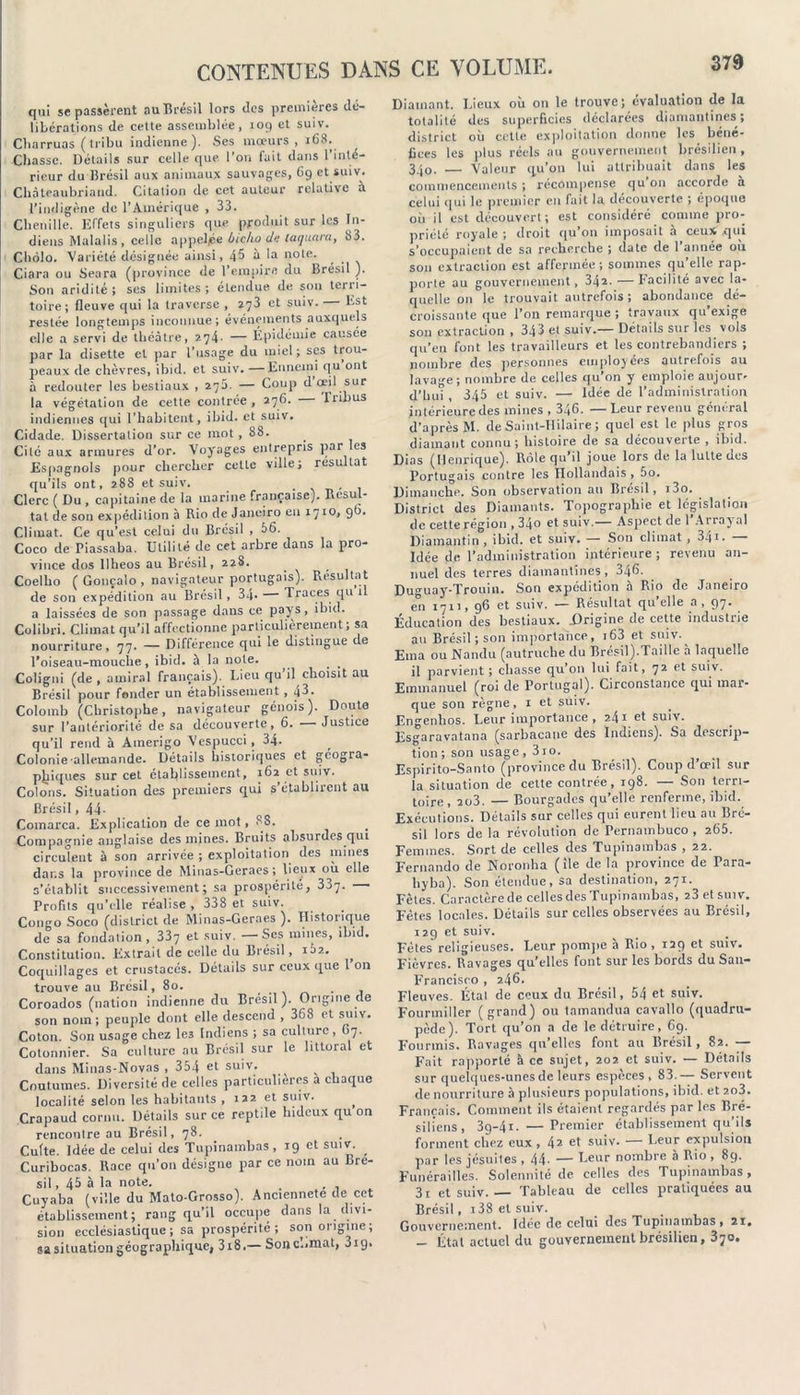 qui se passèrent au Brésil lors des premières dé- libérations de cette assemblée, 109 et suiv. Cbarruas (tribu indienne). Ses moeurs, 168. Chasse. Détails sur celle que l’on fuit dans 1 inté- rieur du Brésil aux animaux sauvages, C9 et suiv. Chateaubriand. Citation de cet auteur relative à l’indigène de l’Amérique , 33. Chenille. Effets singuliers que produit sur les In- diens Malalis, celle apppl/ce bicho de taquaru, 83. Chôlo. Variété désignée ainsi, 45 a la note. Ciara ou Seara (province de l’empire du Brésil ). Son aridité ; ses limites ; étendue de son terri- toire; fleuve qui la traverse , 273 et suiv. — Est restée longtemps inconnue; événements auxquels elle a servi de théâtre, 274. — Épidémie causée par la disette et par l’usage du miel; ses trou- peaux de chèvres, ibid. et suiv. —Ennemi qu ont à redouter les bestiaux , 275. — Coup d œil sur la végétation de cette contrée , 276. Tribus indiennes qui l’habitent, ibid. et suiv. Cidade. Dissertation sur ce mot, 88. Cité aux armures d’or. Voyages entrepris par les Espagnols pour chercher celte ville; résultat qu’ils ont, 288 et suiv. , Clerc ( Du , capitaine de la marine française). Résul- tat de son expédition à Rio de Janeiro en 1710, gli. Climat. Ce qu’est celui du Brésil , 56. Coco de Piassaba. Utilité de cet arbre dans la pro- vince dos Uheos au Brésil, 228. Coelho ( Gonçalo , navigateur portugais). Résultat de son expédition au Brésil, 34- — Traces qu il a laissées de son passage dans ce pays, ibid. Colibri. Climat qu’il affectionne particulièrement; sa nourriture, 77. — Différence qui le distingue de l’oiseau-mouche, ibid. à la note. Coligni (de , amiral français). Lieu qu’il choisit au Brésil pour fonder un établissement , ^3. Colomb (Christophe, navigateur génois). Doute sur l’antériorité de sa découverte, 6. • Justice qu’il rend à Amerigo Vespucci, 34- Colonie-allemande. Détails historiques et géogra- phiques sur cet établissement, 162 et suiv. Colons. Situation des premiers qui s’établirent au Brésil, 44- Comarca. Explication de ce mot, 88. Compagnie anglaise des mines. Bruits absurdes qui circulent à son arrivée ; exploitation des mines dar.s la province de Minas-Geraes ; lieux où elle s’établit successivement; sa prospérité, 3->7- —— Profits qu’elle réalise, 338 et suiv. Congo Soco (district de Minas-Geraes ). Historique de sa fondation, 337 et suiv. —Ses mines, ibid. Constitution. Elxtrail de celle du Brésil, u2. Coquillages et crustacés. Détails sur ceux que 1 on trouve au Brésil, 80. ... . Coroados (nation indienne du Brésil). Origine de son nom; peuple dont elle descend , 368 et suiv. Coton. Son usage chez le3 Indiens ; sa culture, 67. Cotonnier. Sa culture au Brésil sur le littoral et dans Minas-Novas , 354 et suiv. ^ Coutumes. Diversité de celles particulières a chaque localité selon les habitants , 122 et suiv. ( Crapaud cornu. Détails sur ce reptile hideux qu on rencontre au Brésil, 78. Culte. Idée de celui des Tupinambas, 19 et suiv. Curibocas. Race qu’on désigne par ce nom au Bré- sil , 45 à la note. . Cuyaba (ville du Mato-Grosso). Ancienneté de cet établissement; rang qu’il occupe dans la divi- sion ecclésiastique ; sa prospérité ; son origine; sa situation géographique, 3i8.— Sonc^mat, 319. Diamant. Lieux où on le trouve; évaluation de la totalité des superficies déclarées dianiantincs ; district où cette exploitation donne les béné- fices les plus réels au gouvernement brésilien, 34o. Valeur qu’on lui attribuait dans les commencements ; récompense qu on accorde à celui qui le premier en fait la découverte ; époque où il est découvert; est considéré comme pro- priélé royale ; droit qu’on imposait a ceu% qui s’occupaient de sa recherche ; date de l’année où son extraction est affermée; sommes qu’elle rap- porte au gouvernement, 342. —Facilité avec la- quelle on le trouvait autrefois ; abondance dé- croissante que l’on remarque ; travaux qu’exige son extraction , 343 et suiv.— Détails sur les vols qu’en font les travailleurs et les contrebandiers ; nombre des personnes employées autrefois au lavage; nombre de celles qu’on y emploie aujour- d'hui, 345 et suiv. — Idée de l’administration intérieure des mines , 346. —Leur revenu général d’après M. de Saint-Hilaire ; quel est le plus gros diamant connu; histoire de sa découveite , ibid. Dias (Henrique). Rôle qu’il joue lors de la lutte des Portugais contre les Hollandais , 5o. Dimanche. Son observation au Brésil, i3o. District des Diamants. Topographie et législation de cetterégion , 34° et suiv.— Aspect de 1 Arrayal Diamantin , ibid. et suiv. — Son climat, 341 • Idée de l’administration intérieure; revenu an- nuel des terres diamantines, 346. Duguay-Trouin. Son expédition a Rio de Janeiro cii 1711, 96 et suiv. — Résultat qu’elle a, 97. Éducation des bestiaux, .Origine de cette industrie au Brésil ; son importance, 163 et suiv. Ema ou Nandu (autruche du Brésil).Taille à laquelle il parvient ; chasse qu’on lui fait, 72 et suiv. Emmanuel (roi de Portugal). Circonstance qui inar- que son règne, i et suiv. Engenhos. Leur importance, 241 et suiv. Esgaravatana (sarbacane des Indiens). Sa descrip- tion ; son usage, 3io. Espirito-Santo (province du Brésil). Coup d’œil sur la situation de cette contrée, 198. — Son terri- toire, 2ü3. — Bourgades qu’elle renferme, ibid. Exécutions. Détails sur celles qui eurent lieu au Bré- sil lors de la révolution de Pernambuco , 265. Femmes. Sort de celles des Tupinambas , 22. Fernando de Noronha (île de la province de Para- hyba). Son étendue, sa destination, 271. Fêtes. Caractère de celles des Tupinambas, 23 et suiv. Fêtes locales. Détails sur celles observées au Brésil, 129 et suiv. Fêtes religieuses. Leur pompe à Kio , 129 et suiv. Fièvres. Ravages qu’elles font sur les bords du San- Francisco , 246. Fleuves. Étal de ceux du Brésil, 54 et suiv. Fourmiller (grand) ou tamandua cavallo (quadru- pède). Tort qu’on a de le détruire, 69. Fourmis. Ravages qu’elles font au Brésil, 82. — Fait rapporté à ce sujet, 202 et suiv. — Détails sur quelques-unes de leurs espèces, 83.— Servent de nourriture à plusieurs populations, ibid. et 2,o3. Français. Comment ils étaient regardés par les Bré- siliens, 3g-4i. —Premier établissement qu’ils forment chez eux , 42 et suiv. — Leur expulsion par les jésuites , 44- — Leur nombre à Rio , 89. Funérailles. Solennité de celles des rnpinamhas, 3t et suiv. Tableau de celles pratiquées au Brésil, 138 et suiv. Gouvernement. Idée de celui des Tupinambas, 21, - État actuel du gouvernement brésilien, 370.