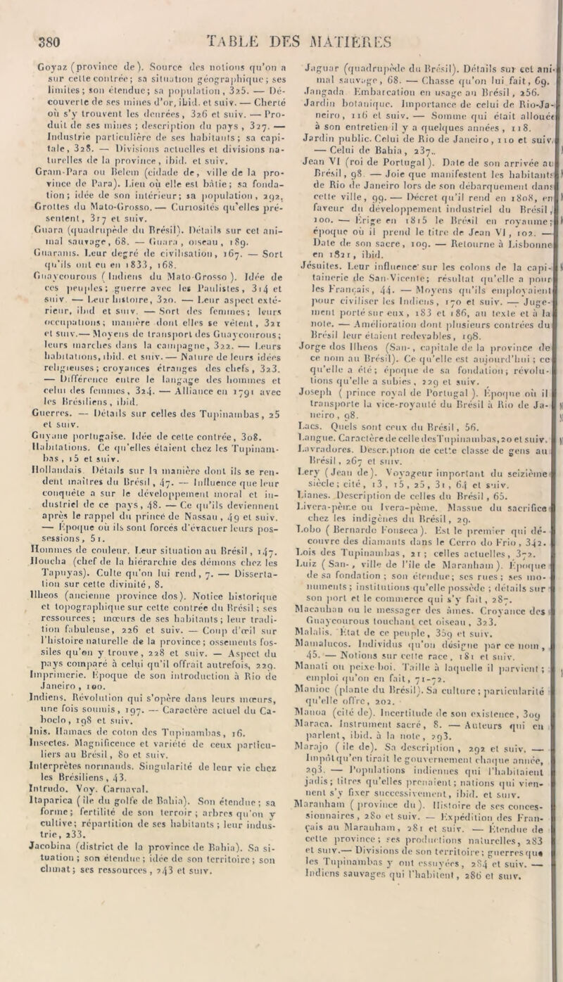 Goyaz (province de). Source des notions qu’on a sur celte contrée; sa situation géographique; ses limites; son étendue; sa population, 3a5. — Dé- couverte de ses mines d’or, ibid. et suiv. — Cherté où s’y trouvent les denrées, 32(à et suiv. — Pro- duit de ses mines ; description du pays , 327. — Industrie particulière île ses habitants; sa capi- tale, 325. — Divisions actuelles et divisions na- turelles de la province, ibid. et suiv. Gram-Para ou lîelcm (cidade de, ville de la pro- vince de Para). Lien où elle est bâtie; sa fonda- tion; idée de son intérieur; sa population, 292. Grottes du Mato-Grosso.— Curiosités qu'elles pré- sentent , 3ry et suiv. Guara (quadrupède du Brésil). Détails sur cet ani- mal sauvage, 68. — Guara, oiseau, 1S9. Guaranis. Leur degré de civilisation, 167. — Sort qu’ils ont eu en i833, 168. Gnavernirons ( Indiens du Mato-Grosso ). Idée de ces peuples; guerre avec les I’aulistes, 3i4ct suiv — Leur histoire, 32,o. — Leur aspect exté- rieur, ibid et suiv. —Sort des femmes; leurs occupations; manière dont elles se vêlent, 3ai et suiv.— Moyens de transport des Guayconrotis; leurs marches dans la campagne, 3?.?.. — Leurs habitations, ibid. et suiv Nature de leurs idées religieuses ; croyances étranges des chefs , 3z3. — Différence entre le langage des hommes et celui des femmes, 324. —Alliance en 1791 avec les Brésiliens, ihiil. Guerres. — Détails sur celles des Tupinambas, 25 et suiv. Guyane portugaise. Idée de cette contrée, 3o8. Habitations. Ce qu'elles étaient chez les Tupinaui- bas , 15 et suiv. Hollandais Détails sur U manière dont ils se ren- dent maîtres du Brésil, 47. --- Influence que leur conquête a sur le développement moral et in- dustriel de ce pays, 48. — Ce qu’ils deviennent après le rappel du prince de Nassau , 49 et suiv. — Epoque où ils sont forcés d'évacuer leurs pos- sessions, 5 1. Hommes de couleur. Leur situation au Brésil, 147. Doucha (chef de la hiérarchie des démons chez les Tapuyas). Culte qu’on lui rend, 7. — Disserta- tion sur cette divinité, 8. Ilheos (ancienne province dos ). Notice historique et topographique sur cette contrée du Brésil ; ses ressources; mœurs de ses habitants; leur tradi- tion fabuleuse, 226 et suiv. — Coup d'œil sur l'histoire naturelle de la province; ossements fos- siles qu’on y trouve, 228 et suiv. — Aspect du pays comparé à celui qu’il offrait autrefois, 229. Imprimerie. Lpoque de son introduction à Rio de Janeiro, ion. Indiens. Révolution qui s’opère dans leurs mœurs, une fois soumis, 197. — Caractère actuel du Ca- boclo, 198 et suiv. luis. Hamacs de coton des Tupinambas, 16. Insectes. Magnificence et variété de ceux particu- liers au Brésil, 80 et suiv. Interprètes normands. Singularité de leur vie chez les Brésiliens, 43. Intrudo. Voy. Carnaval. ltaparica (île du golfe de Rallia). Son étendue; sa lorinc; fertilité de son terroir; arbres qu’on y cultive; répartition de ses habitants; leur indus- trie, 233. Jacobina (district de la province de Rallia). Sa si- tuation ; son étendue; idée de son territoire; son climat; scs ressources, 243 et suiv. Jaguar (quadrupède du Brésil). Détails sur cet ani- mal sauvage, 68. — Chasse qu'on lui fait, 69. -fangadn Embarcation en usage au Brésil, 256. Jardin botanique. Importance de celui de Rio-Ja- neiro, 116 et suiv. — Somme qui était alloué* à son entretien il y a quelques années, 118. Jardin public. Celui de Rio de Janeiro, 110 et suiv. — Celui de Ëahia , 237.. Jean VI (roi de Portugal ). Date de son arrivée au Brésil, 98 — Joie que manifestent les habitants de Rio de Janeiro lors de son débarquement dans cette ville, 99.— Décret qu’il rend en 1S08, en faveur du développement industriel du Brésil, roo. — Erige en 1815 le Brésil en royaume; époque où il prend le titre tir Jean VI , 102. — Date de son sacre, 109. — Retourne à Lisbonne en 1S21, ibid. Jésuites. Leur influence'sur les colons de la capi- Il taineric tle San-Vicenle; résultat qu’elle a pour les Eranr.ais, 44- —Moyens qu’ils employaient pour civiliser les Indiens, 170 et suiv. —7 Juge- ment porté sur eux , iS3 et 186, au texte et à la note. — Amélioration dont plusieurs contrées du Brésil leur étaient redevables, 198. Jorge dos Ilheos (San-, capitale de la province de ce nom au Brésil). Ce qu’e!lc est aujourd’hui ; ce qu'elle a été; époque île sa fondation; révolu- tions qu’elle a subies, 229 et suiv. Joseph ( prince royal de Portugal ). Epoque où il transporte la vice-roy'auté du Brésil à Rio de Ja- )| neiro ,98. \\ Lacs. Quels sont ceux du Brésil, 56. Langue. Caractère de celle desTu piua uibas, 20 et suiv, )i Lavradores. Descr.ption ue cette classe de gens au Brésil , 267 et suiv. Lery (Jean de). Voyageur important du seizième siecle ; cité, i3, i5, 25, 31 , 6.J et suiv. Lianes. Description de celles du Brésil, 65. Livcra-pèir.e ou Ivcra-pènie. Massue du sacrifice chez les indigènes du Brésil, 29. T.obo ( Bernardo Konseea). Est le premier qui dé- couvre des diamants dans le Ccrro do Frio, 342. Lois des Tupinambas, 21; celles actuelles, 372. Luiz (San-, ville de File de Maranham). Epoque de sa fondation; son étendue; scs rues; ses mo- numents ; institutions qu’elle possède ; détails sur son port et le commerce qui s’y fait, 287. Macanhan ou le messager des âmes. Croyance des Guaycourous touchant cet oiseau, 3z3. Malalis. l-.tat tle ce peuple, 369 et suiv, Mamalucos. Individus qu’on désigne par ce nom , 45. — Notions sur celte race, 181 et suiv. Manati ou peixe boi. Taille à laquelle il parvient ; . emploi qu’on en fait, 71-72. Manioc (plante du Brésil). Sa culture ; particularité qu’elle offre, 7.02. Mauoa (cité de). Incertitude de son existence, 3oq Maraea. Instrument sacré, S. — Auteurs qui en parlent, ibid. à la note, 293. Marajo ( île de). Sa description , 292 et suiv. — luipôl qu’en tirait le gouvernement chaque année, 293. — Populations indiennes qui l'habitaient jadis; litres qu’elles prenaient; nations qui vien- nent s’v fixer successivement, ibid. et suiv. Maranham ( province du). Histoire de ses conces- sionnaires, 280 et suiv. — Expédition des Fran- çais au Maranham, 281 et suiv. — Étendue de celle province; ses productions naturelles, 283 et suiv. Divisions de son territoire; guerresqus les Tupinambas y ont essuyées, 2S4 et suiv. Indiens sauvages qui l’habitent, 286 et suiv.