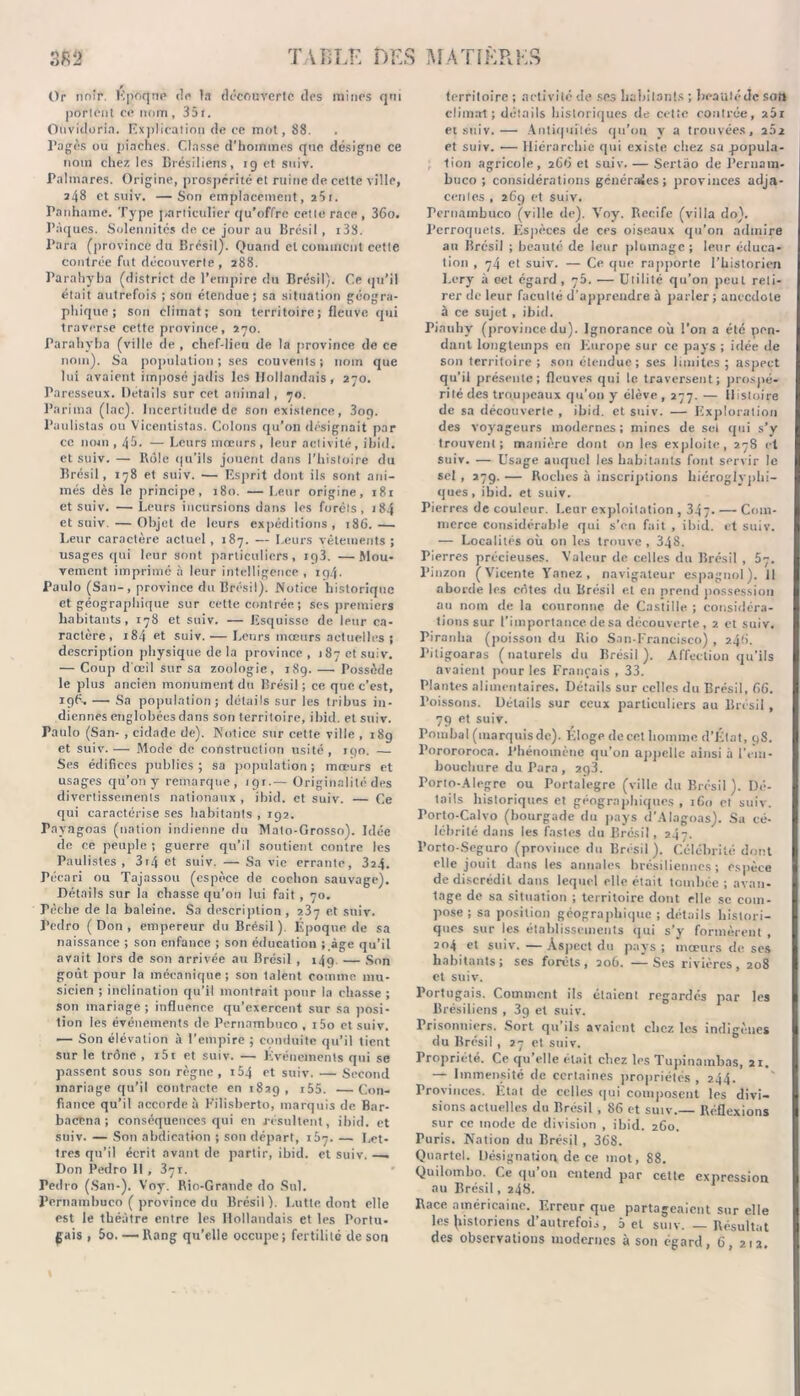 Or noir. Epoque de la decouverte des raines qui portent ce nom, 351. Ouvidorin. Explication de ce mot, 88. Pagès ou piaches. Classe d’horaraes que désigne ce nom chez les Brésiliens, 19 et suiv. Palmarès. Origine, prospérité et ruine de cette ville, 248 et suiv. —Son emplacement, ï5i. Panhamc. Type particulier qu'offre cette race , 36o. Pâques. Solennités de ce jour au Brésil, i3S. Para (province du Brésil). Quand et comment cette contrée fut découverte , 288. Parahyba (district de l’empire du Brésil). Ce qu’il était autrefois ; son étendue; sa situation géogra- phique; son climat; son territoire; fleuve qui traverse cette province, 270. Parahyba (ville de , chef-lieu de la province de ce nom). Sa population; ses couvents; nom que lui avaient imposé jadis les Hollandais, 270. Paresseux. Details sur cet animal , 70. Parima (lac). Incertitude de son existence, 3og. l’aulistas ou Vicentistas. Colons qu’on désignait par ce nom , 4$. — Leurs mœurs, leur activité, ihid. et suiv. — Rôle qu’ils jouent dans l’histoire du Brésil, 178 et suiv. — Esprit dont ils sont ani- més dès le principe, 180. — Leur origine, 181 et suiv. — Leurs incursions dans les forêts, 184 et suiv. — Objet de leurs expéditions, 186.— Leur caractère actuel, 187. — Leurs vêtements; usages qui leur sont particuliers, ig3. —Mou- vement imprimé à leur intelligence , 194. Paulo (San-, province du Brésil). Notice historique et géographique sur cette contrée ; ses premiers habitants, 178 et suiv. — Esquisse de leur ca- ractère, 184 et suiv. — Leurs mœurs actuelles ; description physique de la province , 187 et suiv. — Coup d'œil sur sa zoologie, 189. — Possède le plus ancien monument du Brésil ; ce que c’est, 196. — Sa population; détails sur les tribus in- diennes englobées dans son territoire, ihid. et suiv. Paulo (San- , cidade de). Notice sur cette ville , 18g et suiv. — Mode de construction usité , 190. —. Ses édifices publics; sa population; mœurs et usages qu’on y remarque, 19r.— Originalité des divertissements nationaux, ihid. et suiv. — Ce qui caractérise ses habitants , 192. Fnvagoas (nation indienne du Mato-Grosso). Idée de ce peuple ; guerre qu’il soutient contre les Paulistes , 3i4 et suiv. — Sa vie errante, 324. Pécari ou Tajassou (espèce de cochon sauvage). Détails sur la chasse qu’on lui fait , 70. Pèche de la baleine. Sa description , 237 et suiv. Pedro (Don, empereur du Brésil). Époque de sa naissance ; son enfance ; son éducation ;.âge qu’il avait lors de son arrivée au Brésil , 149 — Son goût pour la mécanique; son talent comme mu- sicien ; inclination qu’il montrait pour la chasse ; son mariage; influence qu’exercent sur sa posi- tion les événements de Pernambueo , i5o et suiv. — Son élévation à l’empire ; conduite qu’il tient sur le trône , i5r et suiv. — Événements qui se passent sous son règne , i54 et suiv. — Second mariage qu’il contracte en 182g, i55. —Con- fiance qu’il accorde à Pilisberto, marquis de Bar- baetna ; conséquences qui en résultent, ihid. et suiv. — Son abdication ; son départ, 167. — Let- tres qu’il écrit avant de partir, ibid. et suiv. —. Don Pedro 11 , 371. Tedro (San-). Voy. Rio-Gratide do Snl. Pernambueo ( province du Brésil). Lutte dont elle est le théâtre entre les Hollandais et les Portu- gais , 5o. — Rang qu’elle occupe; fertilité de son territoire ; activité de ses habitants ; beauté de sort climat; détails historiques de cette contrée, aai et suiv.— Antiquités qu’on v a trouvées, 202 et suiv. — Hiérarchie qui existe chez sa .popula- tion agricole, 266 et suiv. — Sertâo de Pernam- btico ; considérations généraies; provinces adja- centes , 269 et suiv. Pernambueo (ville de). Voy. Rccife (villa do). Perroquets. Espèces de ces oiseaux qu’on admire au Brésil ; beauté de leur plumage ; leur éduca- tion , 74 et suiv. — Ce que rapporte l’historien Lery à cet égard, 75. — Utilité qu’on peut reti- rer de leur faculté d'apprendre à parler ; anecdote à ce sujet , ibid. Piauhy (province du). Ignorance où l’on a été pen- dant longtemps en Europe sur ce pays ; idée de son territoire; son étendue; ses limites ; aspect qu'il présente; fleuves qui le traversent; prospé- rité des troupeaux qu’on y élève , 277. — Histoire de sa découverte , ibid. et suiv. — Exploration des voyageurs modernes; mines de set qui s’y trouvent; manière dont on les exploite, 2.78 et suiv. — Usage auquel les habitants font servir le sel , 279. — Roches à inscriptions hiéroglyphi- ques , ibid. et suiv. Pierres de couleur. Leur exploitation , 347- — Com- merce Considérable qui s’en fait , ibid. et suiv. — Localités où on les trouve, 348. Pierres précieuses. Valeur de celles du Brésil , 5ç. I’inzon (Vicente Vanez, navigateur espagnol). 1! aborde les côtes du Brésil et en prend possession au nom de la couronne de Castille ; considéra- tions sur l’importance de sa découverte, 2 et suiv. Piranha (poisson du Rio San-Francisco) , 2.4G. Pitigoaras (naturels du Brésil). Affection qu’ils avaient pour les Français , 33. Plantes alimentaires. Détails sur celles du Brésil, 66. Poissons. Détails sur ceux particuliers au Brésil, 79 et suiv. Tombai (marquis de). Éloge de cet homme d’État, 9S. Porororoca. Phénomène qu’on appelle ainsi à l’em- bouchure du Para, 2q3. Porto-Alegre ou Portalegre (ville du Brésil). Dé- tails historiques et géographiques , 160 et suiv. Torto-Calvo (bourgade du pays d’AIagoas). Sa cé- lébrité dans les fastes du Brésil, 247. l’orto-Seguro (province du Brésil). Célébrité dont elle jouit dans les annales brésiliennes; espèce de discrédit dans lequel elle était tombée ; avan- tage de sa situation ; territoire dont elle se com- pose ; sa position géographique; détails histori- ques sur les établissements qui s’y formèrent , 204 et suiv.—Aspect du pays; moeurs de ses habitants ; ses forêts, 206. — Ses rivières, 208 et suiv. Portugais. Comment ils étaient regardés par les Brésiliens , 3g et suiv. Prisonniers. Sort qu’ils avaient chez les indigènes du Brésil, 27 et suiv. Propriété. Ce qu’elle était chez les Tupinambas, 21. — Immensité de certaines propriétés, 244. Provinces. État de celles qui composent les divi- sions actuelles du Brésil , 86 et suiv.— Réflexions sur ce mode de division , ibid. 260. Puris. Nation du Brésil , 368. Quartel. Désignation de ce mot, 88. Quilombo. Ce qu’on entend par cette expression au Brésil, 248. Race américaine. Erreur que partageaient sur elle les (îistoricns d’autrefois, a et suiv. — Résultat des observations modernes à son égard, 6, 212.