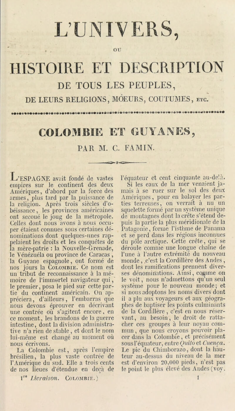 L’UNIVERS, OU HISTOIRE ET DESCRIPTION DE TOUS LES PEUPLES, DE LEURS RELIGIONS, MOEURS, COUTUMES, etc. »<>*«*«•*««* PAR M. C. FAMIN. ? L’ESPAGNE avait fondé de vastes empires sur le continent des deux Amériques, d’abord par la force des armes, plus tard par la puissance de la religion. Après trois siècles d’o- béissance, les provinces américaines ont secoué le joug de la métropole. Celles dont nous avons à nous occu- per étaient connues sous certaines dé- nominations dont quelques-unes rap- pelaient les droits et les conquêtes de la mère-patrie : la Nouvelle-Grenade, le Vénézuéla ou province de Caracas , la Guyane espagnole, ont formé de nos jours la Colombie. Ce nom est un tribut de reconnaissance à la mé- moire de l’immortel navigateur qui, le premier, posa le pied sur cette par- tie du continent américain. On ap- préciera, d’ailleurs, l’embarras que nous devons éprouver en décrivant une contrée où s’agitent encore, en ce moment, les brandons de la guerre intestine, dont la division administra- tive n’a rien de stable, et dont le nom lui-même est changé au moment où nous écrivons. La Colombie est, après l’empire brésilien, la plus vaste contrée de l’Amérique du sud. Elle a trois cents de nos lieues d’étendue en deçà de lre Livraison. Colombie.) l’équateur et cent cinquante au-delà. Si les eaux de la mer venaient ja- mais à se ruer sur le sol des deux Amériques, pour en balayer les par- ties terreuses, on verrait à nu un squelette formé par un système unique de montagnes dont la crête s’étend de- puis la partie la plus méridionale de la Patagonie, forme l’isthme de Panama et se perd dans les régions inconnues du pôle arctique. Cette crête, qui se déroule comme une longue chaîne de l’une à l’autre extrémité du nouveau monde, .c’est la Cordillère des Andes , dont les ramifications prennent diver- ses dénominations. Ainsi, comme on le voit, nous n’admettons qu’un seul système pour le nouveau monde; et si nous adoptons les noms divers dont il a plu aux voyageurs et aux géogra- phes de baptiser les points culminants de la Cordillère, c’est en nous réser- vant, au besoin, le droit de ratta- cher ces groupes à leur noyau com- mun , que nous croyons pouvoir pla- cer dans la Colombie, et précisément sous l’équateur, entre Quito et Cuença. Le pic du Chimborazo, dont la hau- teur au-dessus du niveau de la mer est d’environ 20,000 pieds, n’est pas le point le plus élevé des Andes (voy.