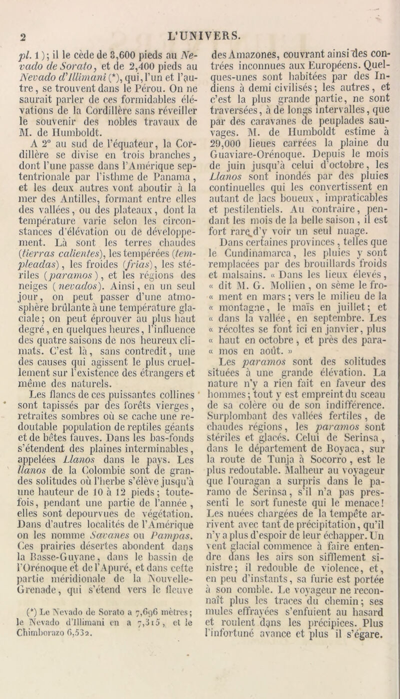 pi. 1 ) ; il le cède de 3,G00 pieds au Ne- vado de Sorato, et de 2,400 pieds au Nevado d'illlmani (*), qui,l’un et l’au- tre, se trouvent daus le Pérou. On ne saurait parler de ces formidables élé- vations de la Cordillère sans réveiller le souvenir des nobles travaux de M. de Humboldt. A 2° au sud de l’équateur, la Cor- dillère se divise en trois branches 3 dont l’une passe dans l’Amérique sep- tentrionale par l’isthme de Panama , et les deux autres vont aboutir à la mer des Antilles, formant entre elles des vallées, ou des plateaux, dont la température varie selon les circon- stances d’élévation ou de développe- ment. Là sont les terres chaudes (.tierras calientes), les tempérées (lem- pleadas), les froides (’frias), les sté- riles (paramos), et les régions des neiges ( nevados). Ainsi, en un seul jour, on peut passer d’une atmo- sphère brûlante à une température gla- ciale; on peut éprouver au plus haut degré, en quelques heures, l'influence des quatre saisons de nos heureux cli- mats. C’est là, sans contredit, une des causes qui agissent le plus cruel- lement sur l’existence des étrangers et même des naturels. Les flancs de ces puissantes collines sont tapissés par des forêts vierges, retraites sombres où se cache une re- doutable population de reptiles géants et de bêtes fauves. Dans les bas-fonds s’étendent des plaines interminables, appelées Llanos dans le pays. Les llanos de la Colombie sont de gran- des solitudes où l’herbe s’élève jusqu’à une hauteur de 10 à 12 pieds; toute- fois, pendant une partie de l’année , elles sont dépourvues de végétation. Dans d’autres localités de l’Amérique on les nomme Savanes ou Pampas. Ces prairies désertes abondent dans la Basse-Guyane, dans le bassin de l’Orénoqueet de l’Apuré, et dans cette partie méridionale de la Nouvelle- Grenade, qui s’étend vers le fleuve (*) Le Nevado de Sorato a 7,696 mètres ; le Nevado d’illimani en a 7,3i5, et le Chimborazo 6,532. des Amazones, couvrant ainsi des con- trées inconnues aux Européens. Quel- ques-unes sont habitées par des In- diens à demi civilisés; les autres, et c’est la plus grande partie, ne sont traversées, à de longs intervalles, que par des caravanes de peuplades sau- vages. M. de Humboldt estime à 29,000 lieues carrées la plaine du Guaviare-Orénoque. Depuis le mois de juin jusqu’à celui d’octobre, les Llanos sont inondés par des pluies continuelles qui les convertissent en autant de lacs boueux, impraticables et pestilentiels. Au contraire, pen- dant les mois de la belle saison , il est fort rar^d’y voir un seul nuage. Dans certaines provinces, telles que le Cundinamarca, les pluies y sont remplacées par des brouillards froids et malsains. « Dans les lieux élevés, « dit M. G. Mol lien , on sème le fro- « ment en mars ; vers le milieu de la « montagne, le maïs en juillet; et « dans la vallée, en septembre. Les « récoltes se font ici en janvier, plus « haut en octobre, et près des para- fe 1110s en août. » Les paramos sont des solitudes situées à une grande élévation. La nature 11'y a rien fait en faveur des hommes; tout y est empreint du sceau de sa colère ou de son indifférence. Surplombant des vallées fertiles, de chaudes régions, les paramos sont stériles et glacés. Celui de Serinsa, dans le département de Boyaca, sur la route de Tunja à Socorro, est le plus redoutable. Malheur au voyageur que l’ouragan a surpris dans le pa- ramo de Serinsa, s’il n’a pas pres- senti le sort funeste qui le menace! Les nuées chargées de la tempête ar- rivent avec tant de précipitation, qu’il n’y a plus d’espoir de leur échapper. Un vent glacial commence à faire enten- dre dans les airs son sifflement si- nistre; il redouble de violence, et, en peu d’instants, sa furie est portée à son comble. Le voyageur ne recon- naît plus les traces du chemin ; ses mules effrayées s’enfuient au hasard et roulent dans les précipices. Plus l’infortuné avance et plus il s’égare.