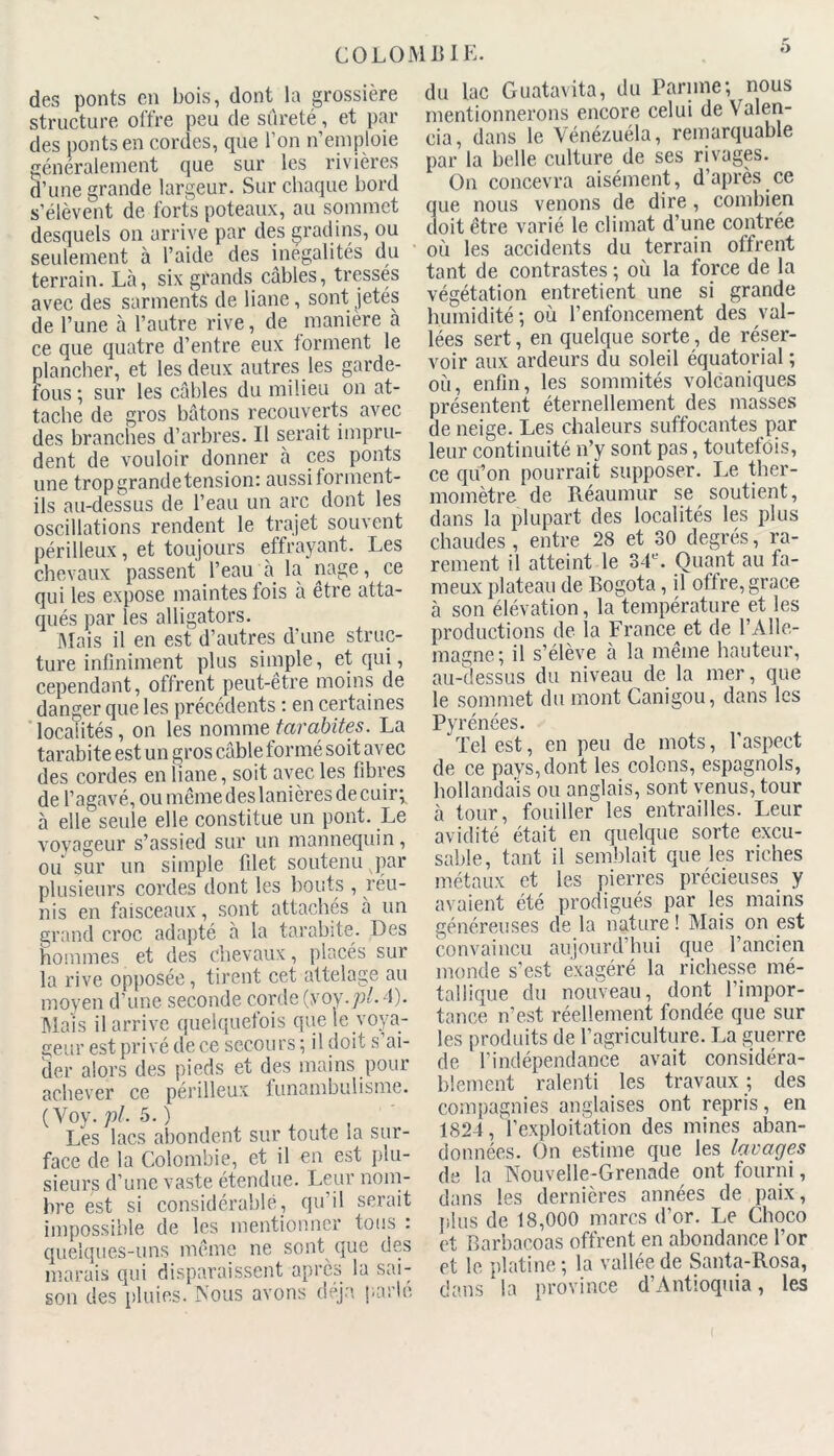 des ponts en bois, dont la grossière structure offre peu de sûreté, et par des ponts en cordes, que l’on n’emploie généralement que sur les rivières d’une grande largeur. Sur chaque bord s’élèvent de forts poteaux, au sommet desquels on arrive par des gradins, ou seulement à l’aide des inégalités du terrain. Là, six grands câbles, tresses avec des sarments de liane, sont jetes de l’une à l’autre rive, de manière a ce que quatre d’entre eux tonnent le plancher, et les deux autres les garde- fous ; sur les câbles du milieu on at- tache de gros bâtons recouverts avec des branches d’arbres. Il serait impru- dent de vouloir donner à ces ponts une tropgrandetension: aussi forment- ils au-dessus de l’eau un arc dont les oscillations rendent le trajet souvent périlleux, et toujours effrayant. Les chevaux passent' l’eau à la nage, ce qui les expose maintes lois à être atta- qués par les alligators. Mais il en est d’autres d’une struc- ture infiniment plus simple, et qui, cependant, offrent peut-être moins de danger que les précédents : en certaines localités, on les nomme tarabites. La tarabite est un gros câble formé soit avec des cordes en liane, soit avec les fibres de l’agavé, ou même des lanières de cuir; à elle seule elle constitue un pont. Le voyageur s’assied sur un mannequin , ou sur un simple filet soutenu par plusieurs cordes dont les bouts , réu- nis en faisceaux, sont attachés a un grand croc adapté à la tarabite. Des hommes et des chevaux, placés sur la rive opposée, tirent cet attelage au moyen d’une seconde corde (yoy.pl. 4). Mais il arrive quelquefois que le voya- geur est privé de ce secours ; il doit s ai- der alors des pieds et des mains pour achever ce périlleux funambulisme. (Voy. pl. 5. ) Les lacs abondent sur toute la sur- face de la Colombie, et il en est plu- sieurs d’une vaste étendue. Leur nom- bre est si considérable, qu’il serait impossible de les mentionner tous : quelques-uns même ne sont que des marais qui disparaissent après la sai- son des pluies. Nous avons déjà parlé du lac Guatavita, du Parnne; nous mentionnerons encore celui de Yalen- cia, dans le Vénézuéla, remarquable par la belle culture de ses rivages. O11 concevra aisément, d’après ce que nous venons de dire, combien doit être varié le climat d’une contrée où les accidents du terrain offrent tant de contrastes ; où la force de la végétation entretient une si grande humidité ; où l’enfoncement des val- lées sert, en quelque sorte, de réser- voir aux ardeurs du soleil équatorial ; où, enfin, les sommités volcaniques présentent éternellement des masses de neige. Les chaleurs suffocantes par leur continuité n’y sont pas, toutefois, ce qu’on pourrait supposer. Le ther- momètre de Réaumur se soutient, dans la plupart des localités les plus chaudes , entre 28 et 30 degrés, ra- rement il atteint le 34L‘. Quant au fa- meux plateau de Bogota, il offre, grâce à son élévation, la température et les productions de la France et de l’Alle- magne; il s’élève à la même hauteur, au-dessus du niveau de la mer, que le sommet du mont Canigou, dans les Pyrénées. ‘ Tel est, en peu de mots, l'aspect de ce pays, dont les colons, espagnols, hollandais ou anglais, sont venus, tour à tour, fouiller les entrailles. Leur avidité était en quelque sorte excu- sable, tant il semblait que les riches métaux et les pierres précieuses y avaient été prodigués par les mains généreuses de la nature ! Mais on est convaincu aujourd’hui que l’ancien monde s’est exagéré la richesse mé- tallique du nouveau, dont l’impor- tance n’est réellement fondée que sur les produits de l’agriculture. La guerre de l’indépendance avait considéra- blement ralenti les travaux ; des compagnies anglaises ont repris, en 1824, l’exploitation des mines aban- données. On estime que les lavages de la Nouvelle-Grenade ont fourni, dans les dernières années de paix, plus de 18,000 marcs d’or. Le Choco et Barbacoas offrent en abondance l’or et le platine ; la vallée de Santa-Rosa, dans la province d’Antioquia, les