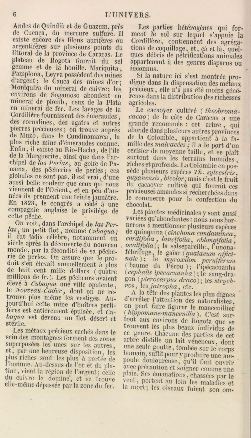 G L’UN Andes de Quindiù et de Guazum, près de Cuença, du mercure sulfuré. Il existe encore des filons aurifères ou argentifères sur plusieurs points du littoral de la province de Caracas. Le plateau de Bogota fournit du sel gemme et de la houille. Mariquita, Pamplona, Leyva possèdent des mines d argent ; le Cauca des mines d’or; Moniquira du minerai de cuivre; les environs de Sogamoso abondent en minerai de plomb, ceux de la Plata en minerai de fer. Les lavages de la Cordillère fournissent des émeraudes, des cornalines, des agates et autres pierres précieuses ; on trouve auprès de Muzo, dans le Cundinamarca, la plus riche mine d’émeraudes connue. Enfin, il existe au Rio-Hacha, deLîle de la Marguerite, ainsi que dans l’ar- chipel de las Perlas, au golfe de Pa- nama , des pêcheries de perles ; ces globules ne sont pas, il est vrai, d’une aussi belle couleur que ceux qui nous viennent de l’Orient, et en peu d’an- nées ils prennent une teinte jaunâtre. En 1823, le congrès a cédé à une compagnie anglaise le privilège de cette pêche. On voit, dans l’archipel de las Per- las, un petit îlot, nommé Cubagua; d fut jadis célèbre, notamment un siècle après la découverte du nouveau monde, par la fécondité de sa pêche- rie de perles. On assure que le pro- duit s’en élevait annuellement à plus de huit cent mille dollars ( quatre millions de tr. ). Les pêcheurs avaient élevé à Cubagua une ville opulente, le Nouveau-Cadix, dont on ne re- trouve plus même les vestiges. Au- jourd’hui cette mine d’huîtres perli- fères est entièrement épuisée, et Cu- bagua est devenu un îlot désert et stérile. Les métaux précieux cachés dans le sein des montagnes forment des zones superposées les unes sur les autres, et, par une heureuse disposition, les plus riches sont les plus à portée de l'homme. Au-dessus de l'or et du pla- tine, vient la région de l’argent; celle du cuivre la domine’, et 'se trouve elle-même dépassée par la zone du fer. Les parties hétérogènes qui for- ment le sol sur lequel s’appuie la Cordillère, contiennent des agréga- tions de coquillage, et, çà et là, quel- ques débris de pétrifications animales appartenant à des genres disparus ou inconnus. Si la nature ici s’est montrée pro- digue dans la dispensation des métaux précieux, elle n’a pas été moins géné- reuse dans la distribution des richesses agricoles. Le cacaoyer cultivé ( tkeobroma- cacao ) de la côte de Caracas a une grande renommée : cet arbre , qui abonde dans plusieurs autres provinces de la Colombie, appartient à la fa- mille des malvacées ; il a le port d’un cerisier de moyenne taille, et se plaît surtout dans les terrains humides, riches et profonds. La Colombie en pos- sède plusieurs espèces Th. sylvestris, guyanensis, bicolor,- mais c’est le fruit du cacaoyer cultivé qui fournit ces )récieuses amandes si recherchées dans e commerce pour la confection du chocolat. Les plantes médicinales y sont aussi variées qu’abondantes : nous nous bor- nerons à mentionner plusieurs espèces de quinquina (cinchona condaminea cordifolia , lancifolia, oblongifolia ova/ifolia); la salsepareille, funona- fébrifuge, le gaïac (guaiacum offici- nale ) ; le myroxilon peruiferum ( baume du Pérou ) ; Pipécacuanha ( cep h a lis ipecacuanha ) ; le sang-dra- gon (pterocarpus draco); les struch- nos, les jatropha, etc. A la tête des plantes les plus dignes d arrêter 1 attention des naturalistes, on peut faire figurer le mancenillier ( hippomane-mancenilla ). C’est sur- tout aux environs de Bogota que se trouvent les plus beaux individus de ce genre. Chacune des parties de cet arbre distille un lait vénéneux, dont une seule goutte, tombée sur le corps humain, suffit pour y produire une am- poule douloureuse, qu’il faut ouvrir avec précaution et soigner comme une plaie. Ses émanations, chassées par le 'eut, portent au loin les maladies et la mort; les oiseaux fuient son om-