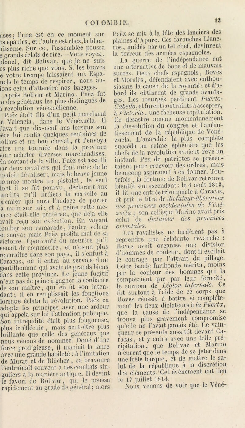 lises; l’une est en ce moment sur as épaules, et l’autre est chez.la blan- îisseuse. Sur ce, l’assemblée poussa e grands éclats de rire.—Vous voyez, alonel, dit Bolivar, que je ne suis as plus riche que vous. Si les braves e votre trempe laissaient aux Espa- nols le temps de respirer, nous all- ions celui d’attendre nos bagages. Après Bolivar et Marino, Paëz fut n des généraux les plus distingués de j révolution vénézuélienne. Paëz était fils d’un petit marchand e Yalencia, dans le Yénézuéla. Il l’avait que dix-neuf ans lorsque son •ère lui confia quelques centaines de lollars et un bon cheval, et l’envoya aire une tournée dans la province lour acheter diverses marchandises. (’n sortant de la ville, Paëz est assailli >ar deux cavaliers qui font mine de le ouloir dévaliser ; mais le brave jeune 10mme montre un pistolet, le seul {ont il se fut pourvu, déclarant aux landits qu’il brillera la cervelle au premier qui aura l'audace de porter a main sur lui ; et à peine cette me- îace était-elle proférée, que déjà elle rvait reçu son exécution. En voyant tomber son camarade, l’autre voleur 5e sauva; mais Paëz profita mal de sa victoire. Épouvanté du meurtre qu’il venait de commettre, et 11’osant plus reparaître dans son pays, il s’enfuit à Caracas, où il entra au service d’un gentilhomme qui avait de grands biens dans cette province. Le jeune fugitif n’eut pas de peine à gagner la confiance de son maître, qui en fit son inten- dant; il en remplissait les fonctions lorsque éclata la révolution. Paëz en adopta les principes avec une ardeur qui appela sur lui l’attention publique. Son intrépidité était plus fougueuse, lus irréfléchie, mais peut-être plus rillante que celle des généraux que nous venons de nommer. Doué d’une force prodigieuse, il maniait la lance avec une grande habileté : à 1 imitation de Murat et de Bliicher , sa bravoure l’entraînait souvent à des combats sin- guliers à la manière antique. Il devint le favori de Bolivar, qui le poussa rapidement au grade de général; alors Paëz se mit à la tête des lanciers des plaines d’Apure. Ces farouches Llane- ros, guidés par un tel chet, devinrent la terreur des armées espagnoles. La guerre de l’indépendance eut une alternative de bons et de mauvais succès. Deux chefs espagnols, Boves et Morales, défendaient avec enthou- siasme la cause de la royauté ; et d’a- bord ils obtinrent de grands avanta- ges. Les insurgés perdirent Puerto- Cabello, et furent contraints à accepter, à Victoria, une fâcheuse capitulation. Ce désastre amena momentanément la dissolution du congrès et l’anéan- tissement de la république de Véné- zuéla. L’anarchie la plus complète succéda au calme éphémère que les chefs de la révolution avaient rêvé un instant. Peu de patriotes se présen- taient pour recevoir des ordres, mais beaucoup aspiraient à en donner. Tou- tefois , la fortune de Bolivar retrouva bientôt son ascendant; le 4 août 1813, il fit une entrée triomphale à Caracas, et prit le titre de dictateur-libérateur des provinces occidentales de Véné- zaéla ; son collègue Marino avait pris celui de dictateur des provinces orientales. Les royalistes ne tardèrent pas a reprendre une éclatante revanche : Boves avait organisé une division d’hommes de couleur, dont il excitait le courage par battrait du pillage. Cette bande furibonde mérita, moins par la couleur des hommes qui la composaient que par leur lérocité, le surnom de Légion infernale. Ce fut surtout à l’aide de ce corps que Boves réussit à battre si complète- ment les deux dictateurs à la Puerta, que la cause de l’indépendance se trouva plus gravement compromise qu’elle ne l’avait jamais été. Le vain- queur se présenta aussitôt devant Ca- racas , et y entra avec une telle pré- cipitation , que Bolivar et Marino n’eurent que le temps de se jeter dans une frêle barque, et de mettre le sa- lut de la république à la discrétion des éléments.'Cet événement eut lieu le 17 juillet 1814. , , Nous venons de voir que le Vene-