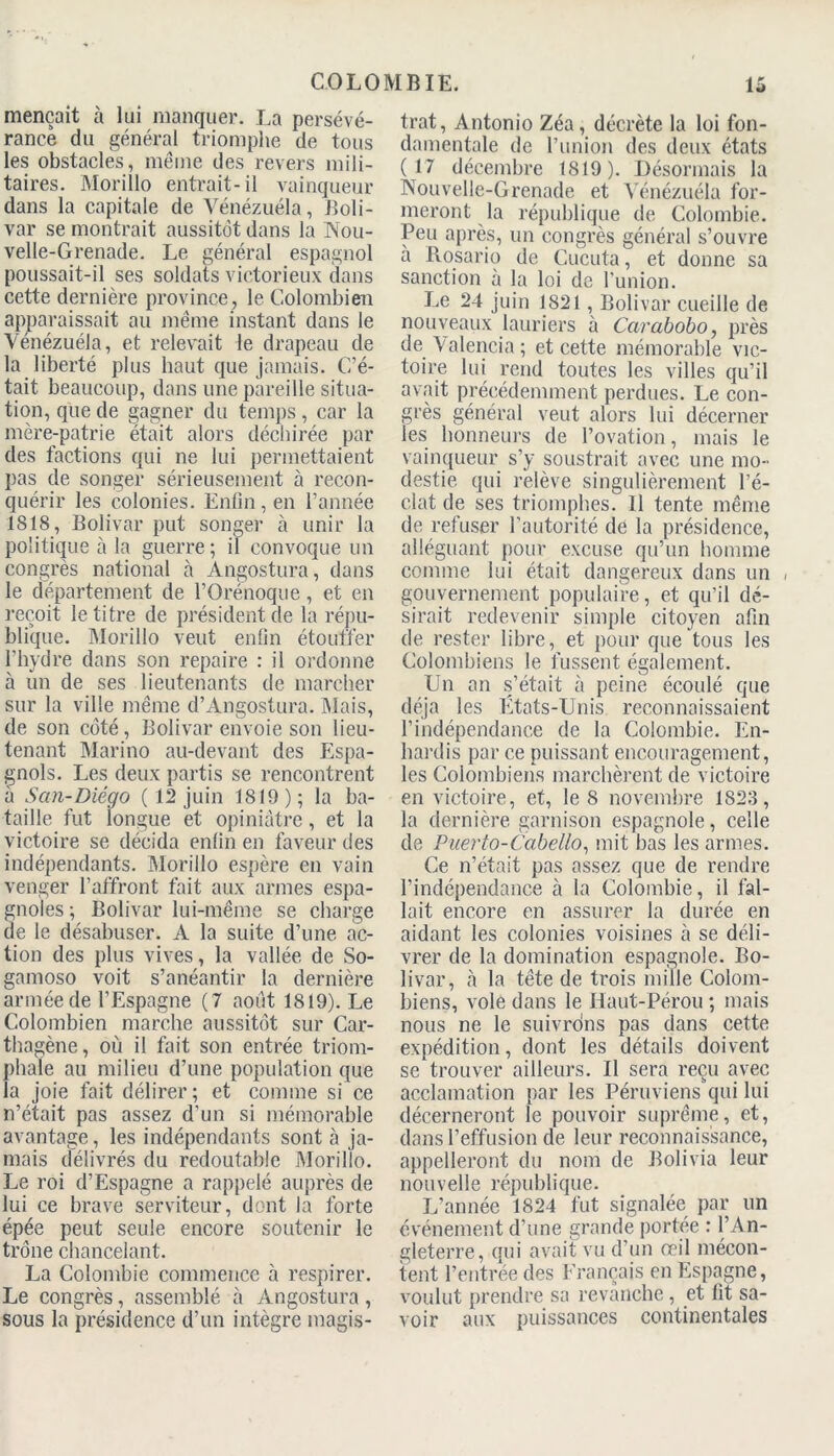 mençait à lui manquer. La persévé- rance du général triomphe de tous les obstacles, même des revers mili- taires. Morillo entrait-il vainqueur dans la capitale de Vénézuéla, Boli- var se montrait aussitôt dans la Nou- velle-Grenade. Le général espagnol poussait-il ses soldats victorieux dans cette dernière province, le Colombien apparaissait au même instant dans le Vénézuéla, et relevait le drapeau de la liberté plus haut que jamais. C’é- tait beaucoup, dans une pareille situa- tion, que de gagner du temps, car la mère-patrie était alors déchirée par des factions qui ne lui permettaient pas de songer sérieusement à recon- quérir les colonies. Enfin, en l’année 1818, Bolivar put songer à unir la politique à la guerre; il convoque un congrès national à Angostura, dans le département de l’Orénoque, et en reçoit le titre de président de la répu- blique. Morillo veut enfin étouffer l’hydre dans son repaire : il ordonne à un de ses lieutenants de marcher sur la ville même d’Angostura. Mais, de son coté, Bolivar envoie son lieu- tenant Mari no au-devant des Espa- gnols. Les deux partis se rencontrent à San-Diego ( 12 juin 1819); la ba- taille fut iongue et opiniâtre, et la victoire se décida enfin en faveur des indépendants. Morillo espère en vain venger l’affront fait aux armes espa- gnoles ; Bolivar lui-même se charge de le désabuser. A la suite d’une ac- tion des plus vives, la vallée de So- gamoso voit s’anéantir la dernière armée de l’Espagne (7 août 1819). Le Colombien marche aussitôt sur Car- thagène, où il fait son entrée triom- phale au milieu d’une population que la joie fait délirer ; et comme si ce n’était pas assez d’un si mémorable avantage, les indépendants sont à ja- mais délivrés du redoutable Morillo. Le roi d’Espagne a rappelé auprès de lui ce brave serviteur, dont la forte épée peut seule encore soutenir le trône chancelant. La Colombie commence à respirer. Le congrès, assemblé à Angostura, sous la présidence d’un intègre magis- trat, Antonio Zéa, décrète la loi fon- damentale de l’union des deux états (17 décembre 1819). Désormais la Nouvelle-Grenade et Vénézuéla for- meront la république de Colombie. Peu après, un congrès général s’ouvre a Rosario de Cucuta, et donne sa sanction à la loi de l’union. Le 24 juin 1821, Bolivar cueille de nouveaux lauriers à Carabobo, près de Valencia ; et cette mémorable vic- toire lui rend toutes les villes qu’il avait précédemment perdues. Le con- grès général veut alors lui décerner les honneurs de l’ovation, mais le vainqueur s’y soustrait avec une mo- destie qui relève singulièrement l’é- clat de ses triomphes. 11 tente même de refuser l’autorité de la présidence, alléguant pour excuse qu’un homme comme lui était dangereux dans un , gouvernement populaire, et qu’il dé- sirait redevenir simple citoyen afin de rester libre, et pour que tous les Colombiens le fussent également. Un an s’était à peine écoulé que déjà les États-Unis reconnaissaient l’indépendance de la Colombie. En- hardis par ce puissant encouragement, les Colombiens marchèrent de victoire en victoire, et, le 8 novembre 1S23, la dernière garnison espagnole, celle de Puerto-Cabello, mit bas les armes. Ce n’était pas assez que de rendre l’indépendance à la Colombie, il fal- lait encore en assurer la durée en aidant les colonies voisines à se déli- vrer de la domination espagnole. Bo- livar, à la tête de trois mille Colom- biens, vole dans le Haut-Pérou ; mais nous ne le suivrdns pas dans cette expédition, dont les détails doivent se trouver ailleurs. Il sera reçu avec acclamation par les Péruviens qui lui décerneront le pouvoir suprême, et, dans l’effusion de leur reconnaissance, appelleront du nom de Bolivia leur nouvelle république. L’année 1824 fut signalée par un événement d’une grande portée : l’An- gleterre, qui avait vu d’un œil mécon- tent l’entrée des Français en Espagne, voulut prendre sa revanche , et fit sa- voir aux puissances continentales