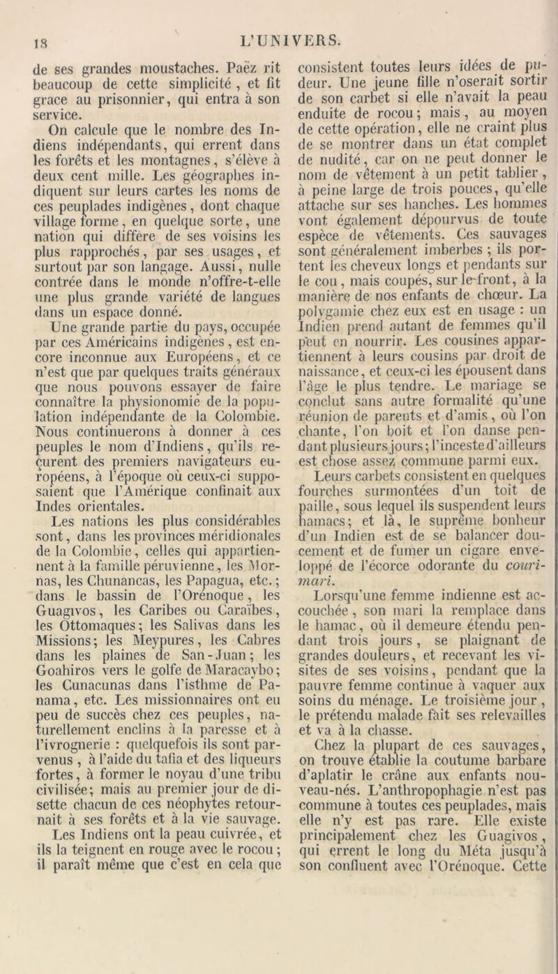 de ses grandes moustaches. Paëz rit beaucoup de cette simplicité , et lit grâce au prisonnier, qui entra à son service. On calcule que le nombre des In- diens indépendants, qui errent dans les forêts et les montagnes, s’élève à deux cent mille. Les géographes in- diquent sur leurs cartes les noms de ces peuplades indigènes, dont chaque village tonne , en quelque sorte, une nation qui diffère de ses voisins les plus rapprochés, par ses usages, et surtout par son langage. Aussi, nulle contrée dans le monde n’offre-t-elle une plus grande variété de langues dans un espace donné. Une grande partie du pays, occupée par ces Américains indigènes , est en- core inconnue aux Européens, et ce n’est que par quelques traits généraux que nous pouvons essayer de faire connaître la physionomie de la popu- lation indépendante de la Colombie. Nous continuerons à donner à ces peuples le nom d’indiens, qu’ils re- çurent des premiers navigateurs eu- ropéens, à l’époque où ceux-ci suppo- saient que l’Amérique confinait aux Indes orientales. Les nations les plus considérables sont, dans les provinces méridionales de la Colombie, celles qui appartien- nent à la famille péruvienne, les INlor- nas, les Chunancas, les Papagua, etc. ; dans le bassin de l’Orénoque, les Guagivos, les Caribes ou Caraïbes, les Ottomaques; les Salivas dans les Missions; les Meypures, les Cabres dans les plaines de San-Juan; les Goahiros vers le golfe de Maracaybo ; les Cunacunas dans l’isthme de Pa- nama, etc. Les missionnaires ont eu peu de succès chez ces peuples, na- turellement enclins à la paresse et à l’ivrognerie : quelquefois ils sont par- venus , à l’aide du tafia et des liqueurs fortes, à former le noyau d'une tribu civilisée; mais au premier jour de di- sette chacun de ces néophytes retour- nait à ses forêts et à la vie sauvage. Les Indiens ont la peau cuivrée, et ils la teignent en rouge avec le rocou ; il paraît même que c’est en cela que consistent toutes leurs idées de pu- deur. Une jeune fille n’oserait sortir de son carbet si elle n’avait la peau enduite de rocou; mais, au moyen de cette opération, elle ne craint plus de se montrer dans un état complet de nudité, car on ne peut donner le nom de vêtement à un petit tablier, à peine large de trois pouces, qu’elle attache sur ses hanches. Les hommes vont également dépourvus de toute espèce de vêtements. Ces sauvages sont généralement imberbes ; ils por- tent les cheveux longs et pendants sur le cou , mais coupés, sur le-front, à la manière de nos enfants de chœur. La polygamie chez eux est en usage : un Indien prend autant de femmes qu’il peut en nourrir. Les cousines appar- tiennent à leurs cousins par droit de naissance, et ceux-ci les épousent dans l’âge le plus tendre. Le mariage se conclut sans autre formalité qu'une réunion de parents et d’amis , où l’on chante, l'on boit et l’on danse pen- dant plusieurs jours; l’incested’ailleurs est chose assez commune parmi eux. Leurs carbets consistent en quelques fourches surmontées d’un toit de paille, sous lequel ils suspendent leurs hamacs; et là, le suprême bonheur d’un Indien est de se balancer dou- cement et de fumer un cigare enve- loppé de l’écorce odorante du couri- mari. Lorsqu’une femme indienne est ac- couchée , son mari la remplace dans le hamac, où il demeure étendu pen- dant trois jours, se plaignant de grandes douleurs, et recevant les vi- sites de ses voisins, pendant que la pauvre femme continue à vaquer aux soins du ménage. Le troisième jour , le prétendu malade fait ses relevailles et va à la chasse. Chez la plupart de ces sauvages, on trouve établie la coutume barbare d’aplatir le crâne aux enfants nou- veau-nés. L’anthropophagie n’est pas commune à toutes ces peuplades, mais elle n’y est pas rare. Elle existe principalement chez les Guagivos, qui errent le long du Méta jusqu’à son confluent avec l'Orénoque. Cette