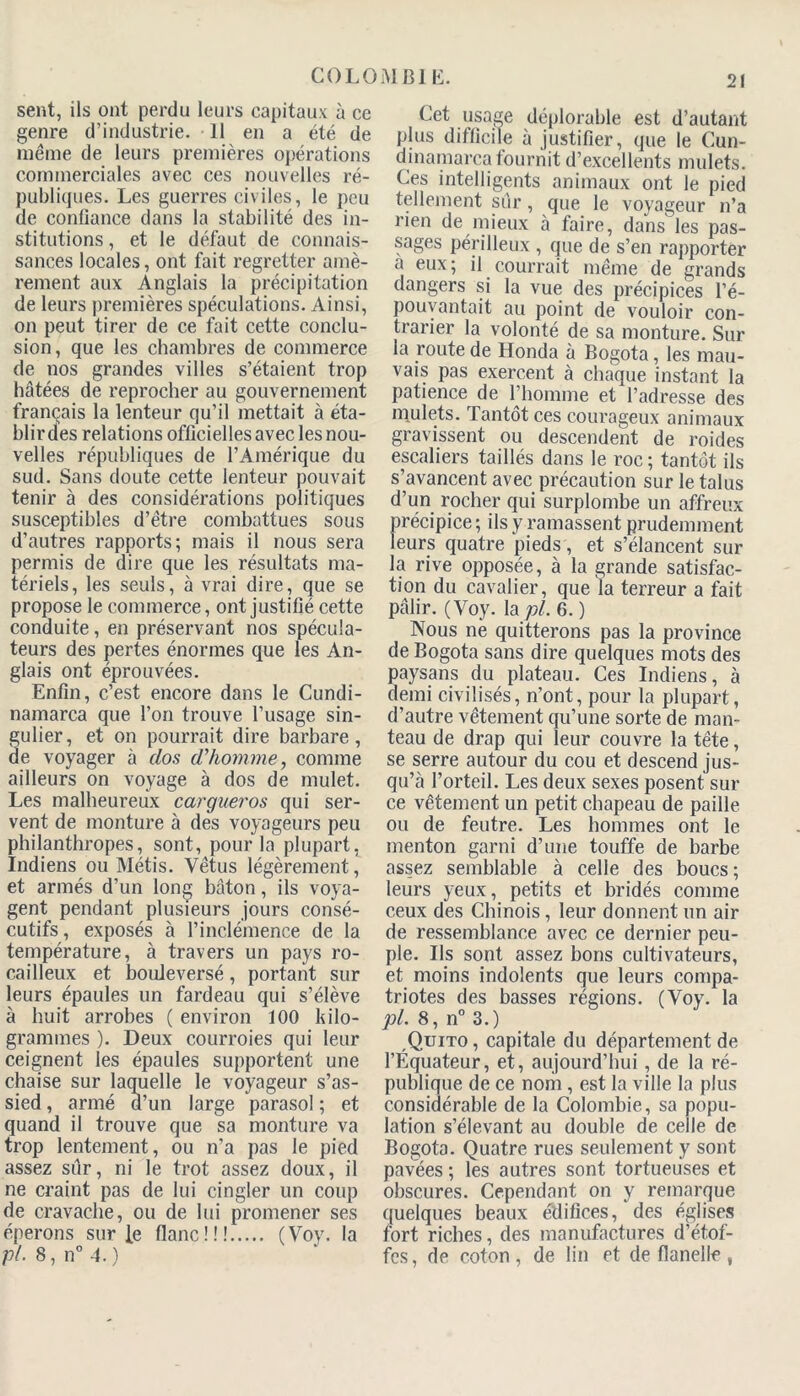 C0L0MB1 E. sent, ils ont perdu leurs capitaux à ce genre d’industrie. 11 en a été de même de leurs premières opérations commerciales avec ces nouvelles ré- publiques. Les guerres civiles, le peu de confiance dans la stabilité des in- stitutions , et le défaut de connais- sances locales, ont fait regretter amè- rement aux Anglais la précipitation de leurs premières spéculations. Ainsi, on peut tirer de ce fait cette conclu- sion, que les chambres de commerce de nos grandes villes s’étaient trop hâtées de reprocher au gouvernement français la lenteur qu’il mettait à éta- blir des relations officielles avec les nou- velles républiques de l’Amérique du sud. Sans doute cette lenteur pouvait tenir à des considérations politiques susceptibles d’être combattues sous d’autres rapports; mais il nous sera permis de dire que les résultats ma- tériels, les seuls, à vrai dire, que se propose le commerce, ont justifié cette conduite, en préservant nos spécula- teurs des pertes énormes que les An- glais ont éprouvées. Enfin, c’est encore dans le Cundi- namarca que l’on trouve l’usage sin- ulier, et on pourrait dire barbare, e voyager à dos d'homme, comme ailleurs on voyage à dos de mulet. Les malheureux cargueros qui ser- vent de monture à des voyageurs peu philanthropes, sont, pour la plupart. Indiens ou Métis. Vêtus légèrement, et armés d’un long bâton, ils voya- gent pendant plusieurs jours consé- cutifs , exposés à l’inclémence de la température, à travers un pays ro- cailleux et bouleversé, portant sur leurs épaules un fardeau qui s’élève à huit arrobes ( environ 100 kilo- grammes ). Deux courroies qui leur ceignent les épaules supportent une chaise sur laquelle le voyageur s’as- sied , armé d’un large parasol ; et quand il trouve que sa monture va trop lentement, ou n’a pas le pied assez sûr, ni le trot assez doux, il ne craint pas de lui cingler un coup de cravache, ou de lui promener ses éperons surfe flanc!!! (Voy. la pl. 8, n° 4. ) Cet usage déplorable est d’autant plus difficile à justifier, que le Cun- dinamarca fournit d’excellents mulets. Ces intelligents animaux ont le pied tellement sûr, que le voyageur n’a rien de mieux à faire, dans les pas- sages périlleux , que de s’en rapporter a eux; il courrait même de grands dangers si la vue des précipices l’é- pouvantait au point de vouloir con- trarier la volonté de sa monture. Sur la route de Honda à Bogota, les mau- vais pas exercent à chaque instant la patience^ de l’homme et l’adresse des mulets. Tantôt ces courageux animaux gravissent ou descendent de roides escaliers taillés dans le roc ; tantôt ils s’avancent avec précaution sur le talus d’un rocher qui surplombe un affreux précipice ; ils y ramassent prudemment leurs quatre pieds, et s’élancent sur la rive opposée, à la grande satisfac- tion du cavalier, que la terreur a fait pâlir. (Voy. la pl. 6. ) Nous ne quitterons pas la province de Bogota sans dire quelques mots des paysans du plateau. Ces Indiens, à demi civilisés, n’ont, pour la plupart, d’autre vêtement qu’une sorte de man- teau de drap qui leur couvre la tête, se serre autour du cou et descend jus- qu’à l’orteil. Les deux sexes posent sur ce vêtement un petit chapeau de paille ou de feutre. Les hommes ont le menton garni d’une touffe de barbe assez semblable à celle des boucs ; leurs yeux, petits et bridés comme ceux des Chinois, leur donnent un air de ressemblance avec ce dernier peu- ple. Ils sont assez bons cultivateurs, et moins indolents que leurs compa- triotes des basses régions. (Voy. la pl. 8, n° 3.) Quito , capitale du département de l’Équateur, et, aujourd’hui, de la ré- publique de ce nom , est la ville la plus considérable de la Colombie, sa popu- lation s’élevant au double de celle de Bogota. Quatre rues seulement y sont pavées ; les autres sont tortueuses et obscures. Cependant on y remarque quelques beaux édifices, des églises fort riches, des manufactures d’étof- fes, de coton, de lin et de flanelle ,