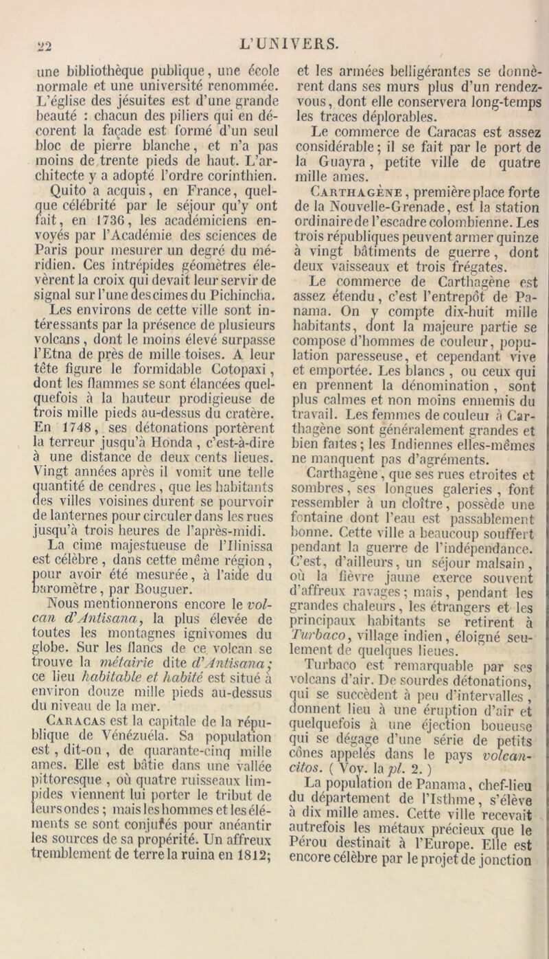 une bibliothèque publique, une école normale et une université renommée. L’église des jésuites est d’une grande beauté : chacun des piliers qui en dé- corent la façade est formé d’un seul bloc de pierre blanche, et n’a pas moins de trente pieds de haut. L’ar- chitecte y a adopté l’ordre corinthien. Quito a acquis, en France, quel- que célébrité par le séjour qu’y ont fait, en 1736, les académiciens en- voyés par l’Académie des sciences de Paris pour mesurer un degré du mé- ridien. Ces intrépides géomètres éle- vèrent la croix qui devait leur servir de signal sur l’une des cimes du Pichincha. Les environs de cette ville sont in- téressants par la présence de plusieurs volcans , dont le moins élevé surpasse l’Etna de près de mille toises. A leur tête figure le formidable Cotopaxi, dont les flammes se sont élancées quel- quefois à la hauteur prodigieuse de trois mille pieds au-dessus du cratère. En 1748, ses détonations portèrent la terreur jusqu’à Honda , c’est-à-dire à une distance de deux cents lieues. Vingt années après il vomit une telle quantité de cendres, que les habitants des villes voisines durent se pourvoir de lanternes pour circuler dans les rues jusqu’à trois heures de l’après-midi. La cime majestueuse de l’Ilinissa est célèbre , dans cette même région , pour avoir été mesurée, à l’aide du baromètre, par Bouguer. Nous mentionnerons encore le vol- can d’Antisana, la plus élevée de toutes les montagnes ignivomes du globe. Sur les flancs de ce volcan se trouve la métairie dite d’Antisana: ce lieu habitable et habité est situé à environ douze mille pieds au-dessus du niveau de la mer. Caracas est la capitale de la répu- blique de Vénézuéla. Sa population est, dit-on , de quarante-cinq mille âmes. Elle est bâtie dans une vallée pittoresque , où quatre ruisseaux lim- pides viennent lui porter le tribut de leurs ondes ; mais les hommes et les élé- ments se sont conjufés pour anéantir les sources de sa propérité. Un affreux tremblement de terre la ruina en 1812; et les armées belligérantes se donnè- rent dans ses murs plus d’un rendez- vous , dont elle conservera long-temps les traces déplorables. Le commerce de Caracas est assez considérable ; il se fait par le port de la Guayra, petite ville de quatre mille âmes. Carthagène , première place forte de la Nouvelle-Grenade, est la station ordinairede l’escadre colombienne. Les trois républiques peuvent armer quinze à vingt bâtiments de guerre, dont deux vaisseaux et trois frégates. Le commerce de Cartlfagène est assez étendu, c’est l’entrepôt de Pa- nama. On y compte dix-huit mille habitants, dont la majeure partie se compose d’hommes de couleur, popu- lation paresseuse, et cependant vive et emportée. Les blancs , ou ceux qui en prennent la dénomination , sont plus calmes et non moins ennemis du travail. Les femmes de couleui à Car- thagène sont généralement grandes et bien faites; les Indiennes elies-mêmes ne manquent pas d’agréments. Carthagène, que ses rues étroites et sombres, ses longues galeries , font ressembler à un cloître, possède une fontaine dont l’eau est passablement bonne. Cette ville a beaucoup souffert pendant la guerre de l’indépendance. C’est, d’ailleurs, un séjour malsain, où la fièvre jaune exerce souvent d’affreux ravages ; mais, pendant les grandes chaleurs , les étrangers et les principaux habitants se retirent à Turbaco, village indien, éloigné seu- lement de quelques lieues. Turbaco est remarquable par ses volcans d’air. De sourdes détonations, qui se succèdent à peu d’intervalles, donnent lieu à une éruption d’air et quelquefois à une éjection boueuse qui se dégage d’une série de petits cônes appelés dans le pays volcan- citos. ( Voy. la pi. 2. ) La population de Panama, chef-lieu du département de l’Istlnne, s’élève à dix mille aines. Cette ville recevait autrefois les métaux précieux que le Pérou destinait à l’Europe. Elle est encore célèbre par le projet de jonction