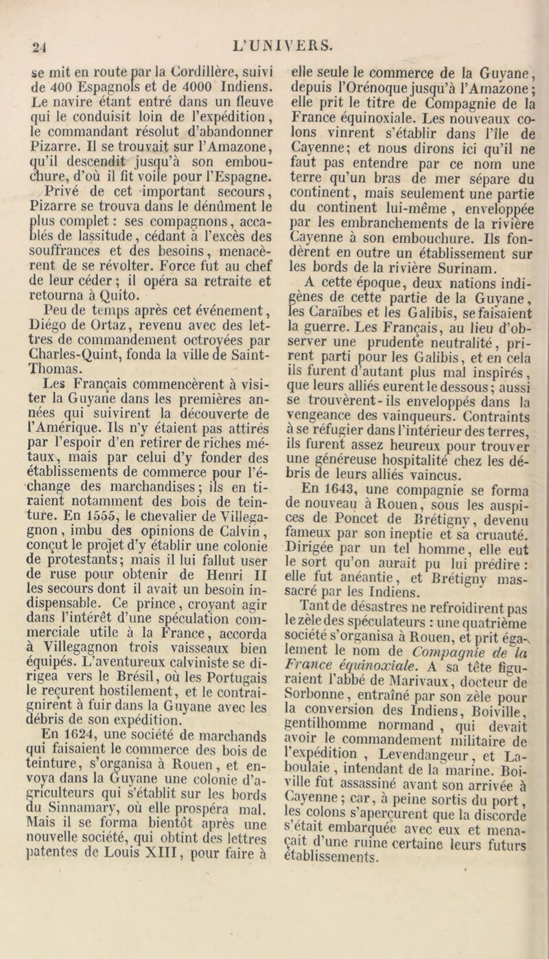 se mit en route par la Cordillère, suivi de 400 Espagnols et de 4000 Indiens. Le navire étant entré dans un fleuve qui le conduisit loin de l’expédition, le commandant résolut d’abandonner Pizarre. Il se trouvait sur l’Amazone, qu’il descendit jusqu’à son embou- chure, d’où il fit voile pour l’Espagne. Privé de cet important secours, Pizarre se trouva dans le dénûment le lus complet: ses compagnons, acca- lés de lassitude, cédant à l’excès des souffrances et des besoins, menacè- rent de se révolter. Force fut au chef de leur céder ; il opéra sa retraite et retourna à Quito. Peu de temps après cet événement, Diégo de Ortaz, revenu avec des let- tres de commandement octroyées par Charles-Quint, fonda la ville de Saint- Thomas. Les Français commencèrent à visi- ter la Guyane dans les premières an- nées qui suivirent la découverte de l’Amérique. Ils n’y étaient pas attirés par l’espoir d’en retirer de riches mé- taux, mais par celui d’y fonder des établissements de commerce pour l’é- change des marchandises; ils en ti- raient notamment des bois de tein- ture. En 1555, le chevalier de Villega- gnon , imbu des opinions de Calvin, conçut le projet d’y établir une colonie de protestants ; mais il lui fallut user de ruse pour obtenir de Henri II les secours dont il avait un besoin in- dispensable. Ce prince, croyant agir dans l’intérêt d’une spéculation com- merciale utile à la France, accorda à Villegagnon trois vaisseaux bien équipés. L’aventureux calviniste se di- rigea vers le Brésil, où les Portugais le reçurent hostilement, et le contrai- gnirent à fuir dans la Guyane avec les débris de son expédition. En 1624, une société de marchands qui faisaient le commerce des bois de teinture, s’organisa à Rouen, et en- voya dans la Guyane une colonie d’a- griculteurs qui s’établit sur les bords du Sinnamary, où elle prospéra mal. Mais il se forma bientôt après une nouvelle société, qui obtint des lettres patentes de Louis XIII, pour faire à elle seule le commerce de la Guyane, depuis l’Orénoque jusqu’à l’Amazone ; elle prit le titre de Compagnie de la France équinoxiale. Les nouveaux co- lons vinrent s’établir dans Pîle de Cayenne; et nous dirons ici qu’il ne faut pas entendre par ce nom une terre qu’un bras de mer sépare du continent, mais seulement une partie du continent lui-même , enveloppée par les embranchements de la riviere Cayenne à son embouchure. Ils fon- dèrent en outre un établissement sur les bords de la rivière Surinam. A cette époque, deux nations indi- gènes de cette partie de la Guyane, les Caraïbes et les G alibis, se faisaient la guerre. Les Français, au lieu d’ob- server une prudente neutralité, pri- rent parti pour les Galibis, et en cela ils turent d’autant plus mal inspirés, que leurs alliés eurent le dessous ; aussi se trouvèrent-ils enveloppés dans la vengeance des vainqueurs. Contraints à se réfugier dans l’intérieur des terres, ils furent assez heureux pour trouver une généreuse hospitalité chez les dé- bris de leurs alliés vaincus. En 1643, une compagnie se forma de nouveau à Rouen, sous les auspi- ces de Poncet de Brétigny, devenu fameux par son ineptie et sa cruauté. Dirigée par un tel homme, elle eut le sort qu’on aurait pu lui prédire : elle fut anéantie, et Brétigny mas- sacré par les Indiens. Tant de désastres ne refroidirent pas le zèle des spéculateurs : une quatrième société s’organisa à Rouen, et prit éga-^ lement le nom de Compagnie de la France équinoxiale. A sa tête figu- raient l’abbé de Marivaux, docteur de Sorbonne, entraîné par son zèle pour la conversion des Indiens, Boiville, gentilhomme normand , qui devait avoir le commandement militaire de l'expédition , Levendangeur, et La- boulaie , intendant de la marine. Boi- ville fut assassiné avant son arrivée à Cayenne ; car, à peine sortis du port, les colons s’aperçurent que la discorde s était embarquée avec eux et mena- ait d’une ruine certaine leurs futurs tablissements.