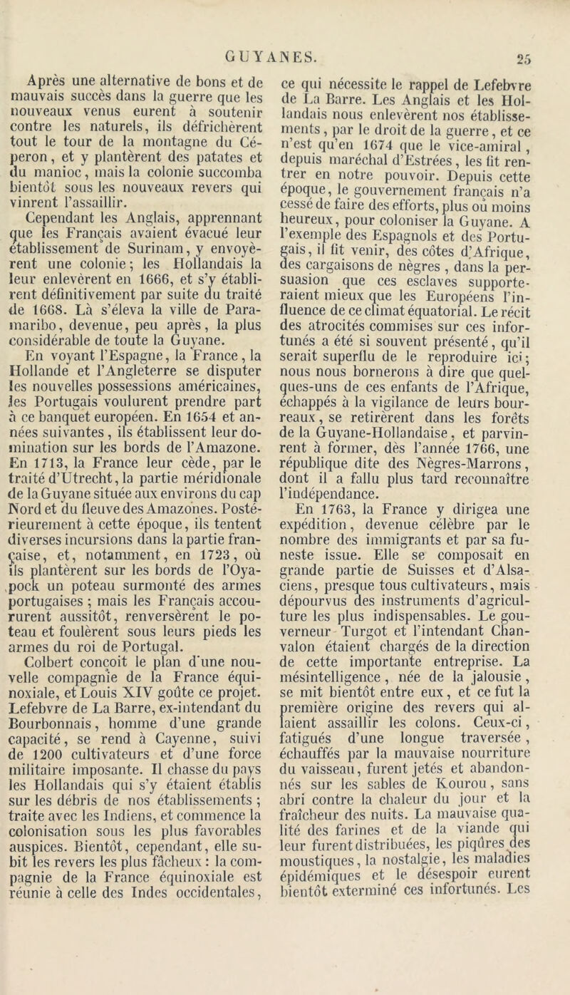 G U Y AN ES. Après une alternative de bons et de mauvais succès dans la guerre que les nouveaux venus eurent à soutenir contre les naturels, ils défrichèrent tout le tour de la montagne du Cé- peron, et y plantèrent des patates et du manioc, mais la colonie succomba bientôt sous les nouveaux revers qui vinrent l’assaillir. Cependant les Anglais, apprennant que les Français avaient évacué leur etablissement'de Surinam, y envoyè- rent une colonie ; les Hollandais la leur enlevèrent en 1666, et s’v établi- rent définitivement par suite du traité de 1668. Là s’éleva la ville de Para- maribo, devenue, peu après, la plus considérable de toute la Guyane. En voyant l’Espagne, la France, la Hollande et l’Angleterre se disputer les nouvelles possessions américaines, les Portugais voulurent prendre part à ce banquet européen. En 1654 et an- nées suivantes, ils établissent leur do- mination sur les bords de l’Amazone. En 1713, la France leur cède, par le traité d’Utrecht, la partie méridionale de la Guyane située aux environs du cap Word et du lleuve des Amazones. Posté- rieurement à cette époque, ils tentent diverses incursions dans la partie fran- çaise, et, notamment, en 1723, où ils plantèrent sur les bords de l’Oya- pock un poteau surmonté des armes portugaises ; mais les Français accou- rurent aussitôt, renversèrent le po- teau et foulèrent sous leurs pieds les armes du roi de Portugal. Colbert conçoit le plan d'une nou- velle compagnie de la France équi- noxiale, et Louis XIV goûte ce projet. Lefebvre de La Barre, ex-intendant du Bourbonnais, homme d’une grande capacité, se rend à Cayenne, suivi de 1200 cultivateurs et d’une force militaire imposante. Il chasse du pays les Hollandais qui s’y étaient établis sur les débris de nos établissements ; traite avec les Indiens, et commence la colonisation sous les plus favorables auspices. Bientôt, cependant, elle su- bit les revers les plus fâcheux : la com- pagnie de la France équinoxiale est réunie à celle des Indes occidentales, ce qui nécessite le rappel de Lefebvre de La Barre. Les Anglais et les Hol- landais nous enlevèrent nos établisse- ments , par le droit de la guerre, et ce n’est qu’en 1674 que le vice-amiral, depuis maréchal d’Estrées, les fit ren- trer en notre pouvoir. Depuis cette époque, le gouvernement français n’a cessé de faire des efforts, plus ou moins heureux, pour coloniser la Guyane. A l’exemple des Espagnols et des Portu- gais, il fit venir, des côtes d.’Afrique, des cargaisons de nègres , dans la per- suasion que ces esclaves supporte- raient mieux que les Européens l’in- fluence de ce climat équatorial. Le récit des atrocités commises sur ces infor- tunés a été si souvent présenté, qu’il serait superflu de le reproduire ici ; nous nous bornerons à dire que quel- ques-uns de ces enfants de l’Afrique, échappés à la vigilance de leurs bour- reaux , se retirèrent dans les forêts de la Guyane-Hollandaise, et parvin- rent à former, dès l’année 1766, une république dite des Nègres-Marrons, dont il a fallu plus tard reconnaître l’indépendance. En 1763, la France y dirigea une expédition, devenue célèbre par le nombre des immigrants et par sa fu- neste issue. Elle se composait en grande partie de Suisses et d’Alsa- ciens, presque tous cultivateurs, mais dépourvus des instruments d’agricul- ture les plus indispensables. Le gou- verneur Turgot et l’intendant Chan- valon étaient chargés de la direction de cette importante entreprise. La mésintelligence , née de la jalousie , se mit bientôt entre eux, et ce fut la première origine des revers qui al- laient assaillir les colons. Ceux-ci, fatigués d’une longue traversée, échauffés par la mauvaise nourriture du vaisseau, furent jetés et abandon- nés sur les sables de Kourou, sans abri contre la chaleur du jour et la fraîcheur des nuits. La mauvaise qua- lité des farines et de la viande qui leur furent distribuées, les piqûres des moustiques, la nostalgie, les maladies épidémiques et le désespoir eurent bientôt exterminé ces infortunés. Les