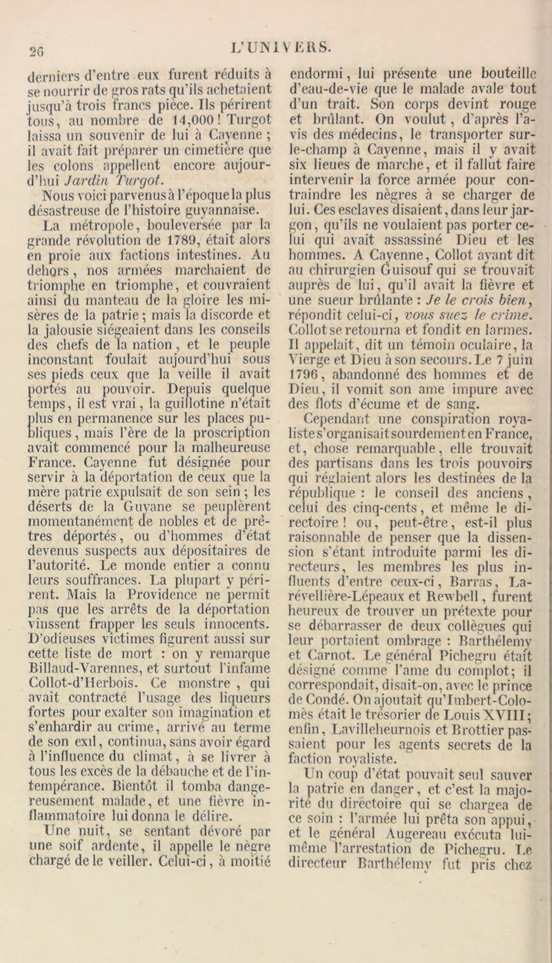 derniers d’entre eux furent réduits à se nourrir de gros rats qu’ils achetaient jusqu’à trois francs pièce. Us périrent tous, au nombre de 14,000! Turgot laissa un souvenir de lui à Cayenne ; il avait fait préparer un cimetière que les colons appellent encore aujour- d’hui Jardin Turgot. Nous voici parvenus à l’époque la plus désastreuse (le l’histoire guyannaise. La métropole, bouleversée par la grande révolution de 1789, était alors en proie aux factions intestines. Au dehors, nos armées marchaient de triomphe en triomphe, et couvraient ainsi du manteau de la gloire les mi- sères de la patrie ; mais la discorde et la jalousie siégeaient dans les conseils des chefs de la nation , et le peuple inconstant foulait aujourd’hui sous ses pieds ceux que la veille il avait portés au pouvoir. Depuis quelque temps, il est vrai, la guillotine n’était plus en permanence sur les places pu- bliques , mais l’ère de la proscription avait commencé pour la malheureuse France. Cayenne fut désignée pour servir à la déportation de ceux que la mère patrie expulsait de son sein ; les déserts de la Guyane se peuplèrent momentanément de nobles et de prê- tres déportés, ou d’hommes d’état devenus suspects aux dépositaires de l’autorité. Le monde entier a connu leurs souffrances. La plupart y péri- rent. Mais la Providence ne permit pas que les arrêts de la déportation vinssent frapper les seuls innocents. D’odieuses victimes figurent aussi sur cette liste de mort : on y remarque Billaud-Varennes, et surtout l’infame Collot-d’Herbois. Ce monstre , qui avait contracté l’usage des liqueurs fortes pour exalter son imagination et s’enhardir au crime, arrivé au terme de son exil, continua, sans avoir égard à l’influence du climat, à se livrer à tous les excès de la débauche et de l’in- tempérance. Bientôt il tomba dange- reusement malade, et une fièvre in- flammatoire lui donna le délire. Une nuit, se sentant dévoré par une soif ardente, il appelle le nègre chargé de le veiller. Celui-ci, à moitié endormi, lui présente une bouteille d’eau-de-vie que le malade avale tout d’un trait. Son corps devint rouge et brûlant. On voulut, d’après l’a- vis des médecins, le transporter sur- le-champ à Cayenne, mais il y avait six lieues de marche, et il fallut faire intervenir la force armée pour con- traindre les nègres à se charger de lui. Ces esclaves disaient, dans leur jar- gon, qu’ils ne voulaient pas porter ce- lui qui avait assassiné Dieu et les hommes. A Cayenne, Collot ayant dit au chirurgien Guisouf qui se trouvait auprès de lui, qu’il avait la fièvre et une sueur brûlante : Je le crois bien, répondit celui-ci, vous suez le crime. Collot se retourna et fondit en larmes. Il appelait, dit un témoin oculaire, la Vierge et Dieu à son secours. Le 7 juin 1796, abandonné des hommes et de Dieu, il vomit son aine impure avec des flots d’écume et de sang. Cependant une conspiration roya- liste s’organisai t sourdement en F rance, et, chose remarquable, elle trouvait des partisans dans les trois pouvoirs qui réglaient alors les destinées de la république : le conseil des anciens, celui des cinq-cents, et même le di- rectoire ! ou, peut-être, est-il plus raisonnable de penser que la dissen- sion s’étant introduite parmi les di- recteurs, les membres les plus in- fluents d'entre ceux-ci, Barras, La- révellière-Lépeaux et Rewbell, furent heureux de trouver un prétexte pour se débarrasser de deux collègues qui leur portaient ombrage : Barthélemy et Carnot. Le général Pichegru était désigné comme l’ame du complot; il correspondait, disait-on, avec le prince de Condé. On ajoutait qu’Imbert-Colo- mès était le trésorier de Louis XVIII; enfin, Lavilleheurnois et Brottier pas- saient pour les agents secrets de la faction royaliste. Un coup d’état pouvait seul sauver la patrie en danger, et c’est la majo- rité du directoire qui se chargea de ce soin : l’armée lui prêta son'appui, et. le général Augereau exécuta lui- même l’arrestation de Pichegru. Le directeur Barthélemy fut pris chez