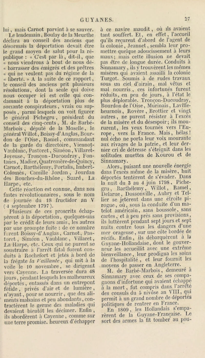 lui, mais Carnot parvint à se sauver. Le lendemain, Boulay de la Meurthe déclara au conseil des anciens que désormais la déportation devait être le grand moyen de salut pour la ré- publique : « C’est par là, dit-il, que « nous viendrons à bout de nous dé- « barrasser des émigrés et des prêtres « qui ne veulent pas du régime de la « liberté. » A la suite de ce rapport, le conseil des anciens prit plusieurs résolutions, dont la seule qui doive nous occuper ici est celle qui con- damnait à la déportation plus de soixante conspirateurs, vrais ou sup- losés, parmi lesquels on voit figurer e général Pichegru, président du conseil des cinq-cents, M. de Barbé- Marbois , député de la Moselle, le général Willot, Boissy-d’Anglas, Bour- don de l’Oise, Ramel, commandant de la garde du directoire, Viennot- Vaublanc, Pastoret, Siméon, Yillaret- Joyeuse, Tronçon-Ducondray, Fon- tanes, Madier, Quatremère-de-Quincy, Carnot, Barthélemy, Portalis, Imbert- Colomès, Camille'Jordan , Jourdan des Bouches-du-Rhône, Suard, La Harpe, etc. Cette réaction est connue, dans nos fastes révolutionnaires, sous le nom de journée du 18 fructidor an Y ( 4 septembre 1797 ). Plusieurs de ces proscrits échap- pèrent à la déportation, quelques-uns par le crédit de leurs amis, les autres par une prompte fuite : de ce nombre furent Boissy-d’Anglas, Carnot, Pas- toret , Simeon , Vaublanc , Villaret, La Harpe, etc. Ceux qui ne purent se soustraire à l’arrêt fatal furent con- duits à Rochefort et jetés à bord de la frégate la Vaillante, qui mit à la voile le 10 novembre, se dirigeant vers Cayenne. La traversée dura 48 jours, pendant lesquels les malheureux déportes, entassés dans un entrepont fétide, privés d’air et de lumière, n’ayant, pour se nourrir, que des ali- ments malsains et peu abondants, con- tractèrent le germe des maladies qui devaient bientôt les décimer. Enfin , ils abordèrent à Cayenne, comme sur une terre promise, heureux d’échapper à ce navire maudit, où ils avaient tant souffert. Et, en effet, l’accueil qu’ils reçurent d’abord de l’agent de la colonie, Jeannet, sembla leur pro- mettre quelque adoucissement à leurs maux; mais cette illusion ne devait pas être de longue durée. Conduits à Sinnamary, ils y trouvèrent les mêmes misères qui avaient assailli la colonie Turgot. Soumis à de rudes travaux sous un ciel d’airain, mal vêtus et mal nourris , ces infortunés furent réduits, en peu de jours, à l’état le plus déplorable. Tronçon-Ducoudray, Bourdon de l’Oise, Murinais, Laville- heurnois, Rovère, Brottier et vingt autres, ne purent résister à l’exces de la misère et du désespoir ; ils mou- rurent, les yeux tournés vers l’Eu- rope, vers la France. Mais, hélas! nul écho ne porta leur voix mourante aux rivages de la patrie, et leur der- nier cri de détresse s’éteignit dans les solitudes muettes de Kourou et de Sinnamary. Alors, puisant une nouvelle énergie dans l’excès même de la misère, huit déportés tentèrent de s’évader. Dans la nuit du 3 au 4 juin 1798, Piche- gru , Barthélemy, Willot, Ramel, Delarue, Dossonville, Aubry et Tel- lier se jetèrent dans une étroite pi- rogue, où, sous la conduite d’un ma- telot américain, sans boussole, sans cartes, et à peu près sans provisions, ils luttèrent pendant sept jours et sept nuits contre tous les dangers d’une mer orageuse, sur une côte bordée de récifs. Enfin, ils débarquèrent à la Guyane-Hollandaise, dont le gouver- neur les accueillit avec une extrême bienveillance, leur prodigua les soins de l’hospitalité , et leur fournit les moyens de passer en Angleterre. M. de Barbé-Marbois, demeuré à Sinnamary avec ceux de ses compa- gnons d’infortune qui avaient échappé a la mort, fut compris dans^ l’arrêté des consuls du 5 nivôse an VIII, qui permit à un grand nombre de déportes politiques de rentrer en France. En 1809, les Hollandais s’empa- rèrent de la Guyane-Française. Le sort des armes la fit tomber au pou-