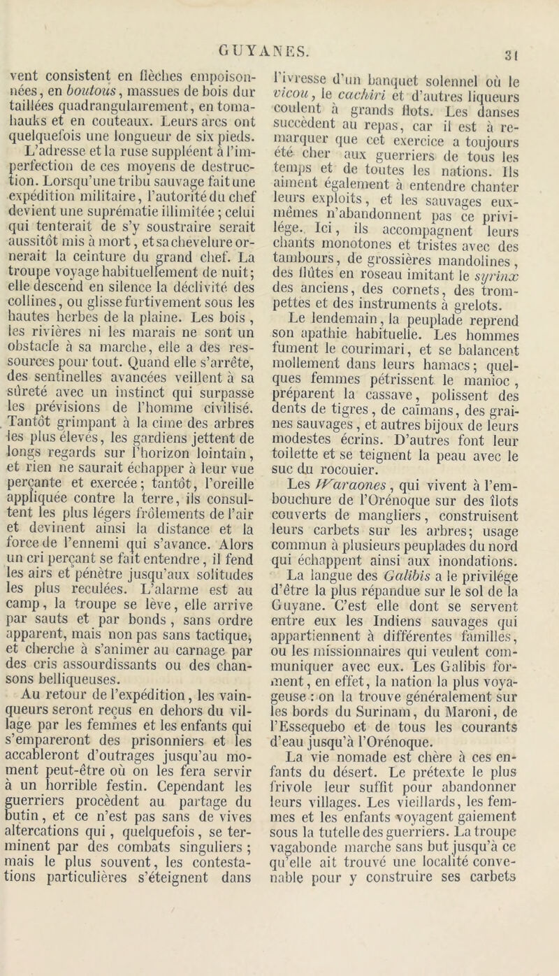 vent consistent en flèches empoison- nées, en boutons, massues de bois dur taillées quadrangulairement, en toma- hauks et en couteaux. Leurs arcs ont quelquefois une longueur de six pieds. L’adresse et la ruse suppléent à l’im- perfection de ces moyens de destruc- tion. Lorsqu’une tribu sauvage fait une expédition militaire, l’autontéduchef devient une suprématie illimitée ; celui qui tenterait de s’y soustraire serait aussitôt mis à mort, et sa chevelure or- nerait la ceinture du grand chef. La troupe voyage habituellement de nuit; elle descend en silence la déclivité des collines, ou glisse furtivement sous les hautes herbes de la plaine. Les bois , les rivières ni les marais ne sont un obstacle à sa marche, elle a des res- sources pour tout. Quand elle s’arrête, des sentinelles avancées veillent à sa sûreté avec un instinct qui surpasse les prévisions de l’homme civilisé. Tantôt grimpant à la cime des arbres les plus élevés, les gardiens jettent de longs regards sur l’horizon lointain, et rien ne saurait échapper à leur vue perçante et exercée; tantôt, l’oreille appliquée contre la terre, ils consul- tent les plus légers frôlements de l’air et devinent ainsi la distance et la force de l’ennemi qui s’avance. Alors un cri perçant se fait entendre, il fend les airs et pénètre jusqu’aux solitudes les plus reculées. L’alarme est au camp, la troupe se lève, elle arrive par sauts et par bonds, sans ordre apparent, mais non pas sans tactique, et cherche à s’animer au carnage par des cris assourdissants ou des chan- sons belliqueuses. Au retour de l’expédition, les vain- queurs seront reçus en dehors du vil- lage par les femmes et les enfants qui s’empareront des prisonniers et les accableront d’outrages jusqu’au mo- ment peut-être où on les fera servir à un horrible festin. Cependant les guerriers procèdent au partage du butin, et ce n’est pas sans de vives altercations qui, quelquefois, se ter- minent par des combats singuliers ; mais le plus souvent, les contesta- tions particulières s’éteignent dans 1 ivresse d'un banquet solennel où le vicou, le cachiri et d’autres liqueurs coulent a grands flots. Les danses succèdent au repas, car il est à re- marquer que cet exercice a toujours ete cher aux guerriers de tous les temps et de toutes les nations. Ils aiment également à entendre chanter leurs exploits, et les sauvages eux- memes n abandonnent pas ce privi- lège. Ici, ils accompagnent leurs chants monotones et tristes avec des tambours, de grossières mandolines, des llutes en roseau imitant le sijrinx des anciens, des cornets, des trom- pettes et des instruments à grelots. Le lendemain, la peuplade reprend son apathie habituelle. Les hommes fument le courimari, et se balancent mollement dans leurs hamacs ; quel- ques femmes pétrissent le manioc , préparent la cassave, polissent des dents de tigres, de caïmans, des grai- nes sauvages , et autres bijoux de leurs modestes écrins. D’autres font leur toilette et se teignent la peau avec le suc du rocouier. Les IVaraones, qui vivent à l’em- bouchure de l’Orénoque sur des îlots couverts de mangliers, construisent leurs carbets sur les arbres; usage commun à plusieurs peuplades du nord qui échappent ainsi aux inondations. La langue des Galibis a le privilège d’être la plus répandue sur le sol de la Guyane. C’est elle dont se servent entre eux les Indiens sauvages qui appartiennent à différentes familles, ou les missionnaires qui veulent com- muniquer avec eux. Les Galibis for- ment, en effet, la nation la plus voya- geuse : on la trouve généralement sur les bords du Surinam, du Maroni, de l’Essequebo et de tous les courants d’eau jusqu’à l’Orénoque. La vie nomade est chère à ces en- fants du désert. Le prétexte le plus frivole leur suffit pour abandonner leurs villages. Les vieillards, les fem- mes et les enfants voyagent gaiement sous la tutelle des guerriers. La troupe vagabonde marche sans but jusqu’à ce qu’elle ait trouvé une localité conve- nable pour y construire ses carbets