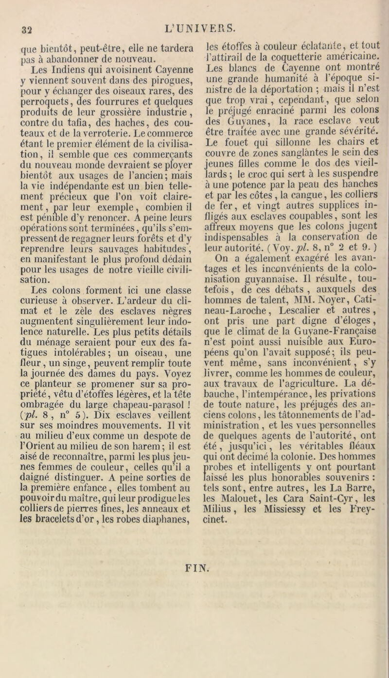 que bientôt, peut-être, elle ne tardera pas à abandonner de nouveau. Les Indiens qui avoisinent Cayenne y viennent souvent dans des pirogues, pour y échanger des oiseaux rares, des perroquets, des fourrures et quelques produits de leur grossière industrie, contre du tafia, des haches, des cou- teaux et de la verroterie. Le commerce étant le premier élément de la civilisa- tion, il semble que ces commercants du nouveau monde devraient se ployer bientôt aux usages de l’ancien; mais la vie indépendante est un bien telle- ment précieux que l’on voit claire- ment , par leur exemple, combien il est pénible d’y renoncer. A peine leurs opérations sont terminées, qu’ils s’em- pressent de regagner leurs forêts et d’y reprendre leurs sauvages habitudes, en manifestant le plus profond dédain pour les usages de notre vieille civili- sation. Les colons forment ici une classe curieuse à observer. L’ardeur du cli- mat et le zèle des esclaves nègres augmentent singulièrement leur indo- lence naturelle. Les plus petits détails du ménage seraient pour eux des fa- tigues intolérables; un oiseau, une fleur, un singe, peuvent remplir toute la journée des dames du pays. Voyez ce planteur se promener sur sa pro- priété, vêtu d’étoffes légères, et la tête ombragée du large chapeau-parasol ! (pl. 8, n° 5). Dix esclaves veillent sur ses moindres mouvements. Il vit au milieu d’eux comme un despote de l’Orient au milieu de son harem ; il est aisé de reconnaître, parmi les plus jeu- nes femmes de couleur, celles qu’il a daigné distinguer. A peine sorties de la première enfance, elles tombent au pouvoir du maître, qui leur prodigue les colliers de pierres unes, les anneaux et les bracelets d’or, les robes diaphanes, les étoffes à couleur éclatante, et tout l’attirail de la coquetterie américaine. Les blancs de Cayenne ont montré une grande humanité à l’époque si- nistre de la déportation ; mais il n’est que trop vrai, cependant, que selon le préjugé enraciné parmi les colons des Guyanes, la race esclave veut être traitée avec une grande sévérité. Le fouet qui sillonne les chairs et couvre de zones sanglantes le sein des jeunes filles comme le dos des vieil- lards ; le croc qui sert à les suspendre à une potence par la peau des hanches et par les côtes , la cangue, les colliers de fer, et vingt autres supplices in- fligés aux esclaves coupables, sont les affreux moyens que les colons jugent indispensables à la conservation de leur autorité. (Voy. pl. 8, n° 2 et 9. ) On a également exagéré les avan- tages et les inconvénients de la colo- nisation guyannaise. Il résulte, tou- tefois , de ces débats , auxquels des hommes de talent, MM. Noyer, Cati- neau-Laroche, Lescalier et autres , ont pris une part digne d’éloges, que le climat de la Guyane-Française n’est point aussi nuisible aux Euro- péens qu’on l’avait supposé; ils peu- vent même, sans inconvénient, s'y livrer, comme les hommes de couleur, aux travaux de l’agriculture. La dé- bauche, l’intempérance, les privations de toute nature, les préjuges des an- ciens colons, les tâtonnements de l’ad- ministration , et les vues personnelles de quelques agents de l’autorité, ont été, jusqu’ici, les véritables fléaux qui ont décimé la colonie. Des hommes probes et intelligents y ont pourtant laissé les plus honorables souvenirs : tels sont, entre autres, les La Barre, les Malouet, les Cara Saint-Cyr, les Milius, les Missiessy et les Frey- cinet. FIN.