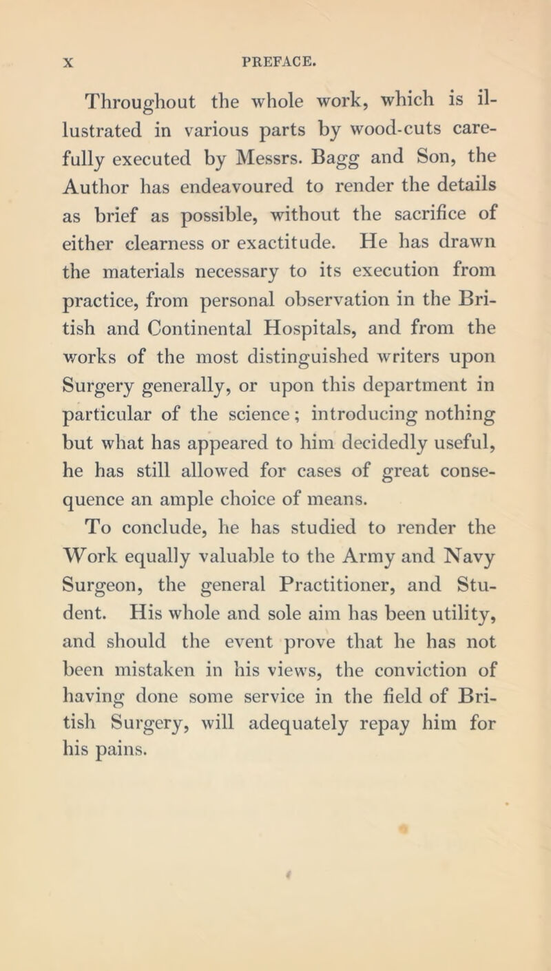 Throughout the whole work, which is il- lustrated in various parts by wood-cuts care- fully executed by Messrs. Bagg and Son, the Author has endeavoured to render the details as brief as possible, without the sacrifice of either clearness or exactitude. He has drawn the materials necessary to its execution from practice, from personal observation in the Bri- tish and Continental Hospitals, and from the works of the most distinguished writers upon Surgery generally, or upon this department in particular of the science; introducing nothing but what has appeared to him decidedly useful, he has still allowed for cases of great conse- quence an ample choice of means. To conclude, he has studied to render the Work equally valuable to the Army and Navy Surgeon, the general Practitioner, and Stu- dent. His whole and sole aim has been utility, and should the event prove that he has not been mistaken in his views, the conviction of having done some service in the field of Bri- tish Surgery, will adequately repay him for his pains.