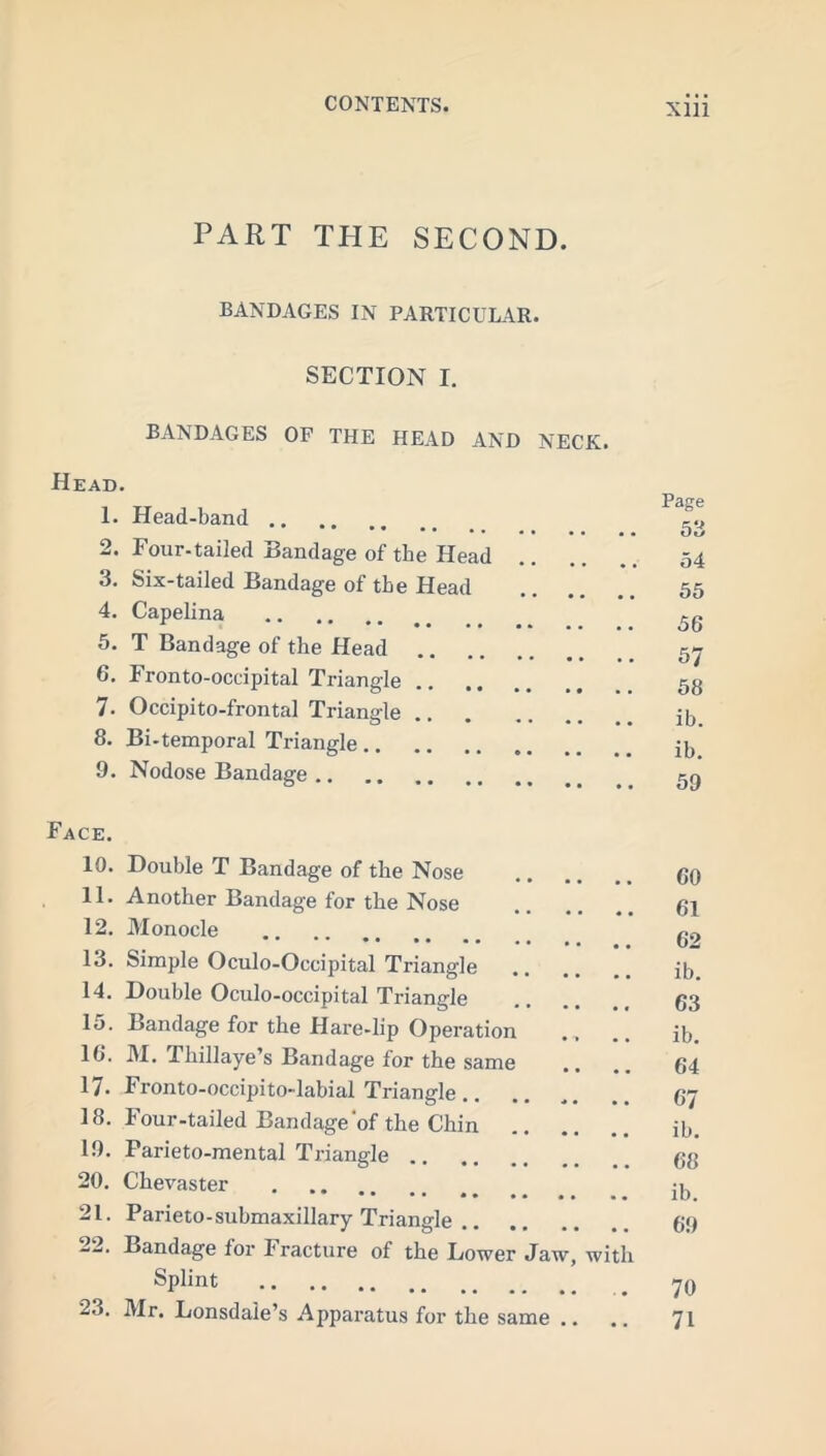 PART THE SECOND. BANDAGES IN PARTICULAR. SECTION I. BANDAGES OF THE HEAD AND NECK. Head. 1. Head-band 2. Four-tailed Bandage of the Head 54 3. Six-tailed Bandage of the Head 55 4. Capelina 5. T Bandage of the Head 57 6. Fronto-occipital Triangle 5g 7. Occipito-frontal Triangle jb 8. Bi-temporal Triangle it, 9. Nodose Bandage Face. 10. Double T Bandage of the Nose GO 11. Another Bandage for the Nose .. .. .. Gl 12. Monocle g9 13. Simple Oculo-Occipital Triangle it,. 14. Double Oculo-occipital Triangle .... 63 15. Bandage for the Hare-lip Operation .. jb. 16. M. Thillaye’s Bandage for the same .. .. 64 17. Fronto-occipito-labial Triangle.. .. .. 67 18. Four-tailed Bandage of the Chin ib. 19. Parieto-mental Triangle 68 20. Chevaster jg 21. Parieto-submaxillary Triangle 69 22. Bandage for Fracture of the Lower Jaw, with Splint _ 76