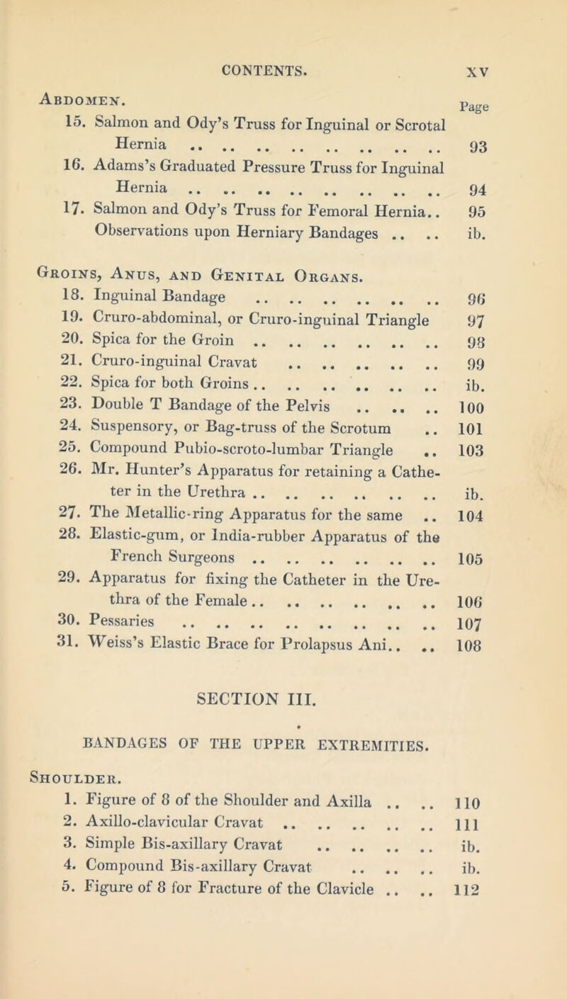 Abdomen. Page 15. Salmon and Ody’s Truss for Inguinal or Scrotal Hernia 93 16. Adams’s Graduated Pressure Truss for Inguinal Hernia 94 17. Salmon and Ody’s Truss for Femoral Hernia.. 95 Observations upon Herniary Bandages .. .. ib. Groins, Anus, and Genital Organs. 18. Inguinal Bandage 39 19. Cruro-abdominal, or Cruro-inguinal Triangle 97 20. Spica for the Groin 93 21. Cruro-inguinal Cravat 99 22. Spica for both Groins ib. 23. Double T Bandage of the Pelvis 100 24. Suspensory, or Bag-truss of the Scrotum .. 101 25. Compound Pubio-scroto-lumbar Triangle .. 103 26. Mr. Hunter’s Apparatus for retaining a Cathe- ter in the Urethra ib. 27. The Metallic-ring Apparatus for the same .. 104 28. Elastic-gum, or India-rubber Apparatus of the French Surgeons 105 29. Apparatus for fixing the Catheter in the Ure- thra of the Female 106 30. Pessaries 107 31. Weiss’s Elastic Brace for Prolapsus Ani.. .. 108 SECTION III. BANDAGES OF THE UPPER EXTREMITIES. Shoulder. 1. Figure of 8 of the Shoulder and Axilla .. .. 110 2. Axillo-clavicular Cravat Ill 3. Simple Bis-axillary Cravat ib. 4. Compound Bis-axillary Cravat ib. 5. Figure of 8 for Fracture of the Clavicle .. .. 112