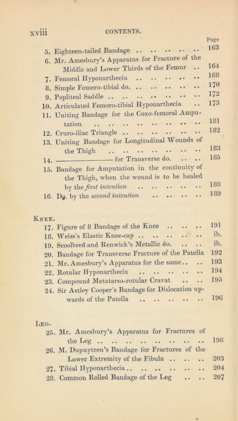 Page 163 5. Eighteen-tailed Bandage 6. Mr. Amesbury’s Apparatus for Fracture ot the Middle and Lower Thirds of the Femur 7. Femoral Hyponarthecia 8. Simple Femero-tibial do 9. Popliteal Saddle 10. Articulated Femoro-tibial Hyponarthecia 11. Uniting Bandage for the Coxo-femoral Ampu- tation 12. Cruro-iliac Triangle 13. Uniting Bandage for Longitudinal Wounds of the Thigh 14. — for Transverse do. 15. Bandage for Amputation in the continuity ot the Thigh, when the wound is to be healed by the first intention 16. Dy. by the second intention 164 168 170 172 173 181 182 183 185 188 189 Knee. 17. Figure of 8 Bandage of the Knee 191 18. Weiss’s Elastic Knee-cap ib. 19. Scoolbred and Renwick’s Metallic do ib. 20. Bandage for Transverse Fracture of the Patella 192 21. Mr. Amesbury’s Apparatus for the same.. .. 193 22. Rotular Hyponarthecia 194 23. Compound Metatarso-rotular Cravat .. .. 195 24. Sir Astley Cooper’s Bandage for Dislocation up- wards of the Patella 196 I/EG. 25. Mr. Amesbury’s Apparatus for Fractures of the Leg 198 26. M. Dupuytren’s Bandage for Fractures of the Lower Extremity of the Fibula 203 27. Tibial Hyponarthecia 204 28. Common Rolled Bandage of the Leg .. .. 207