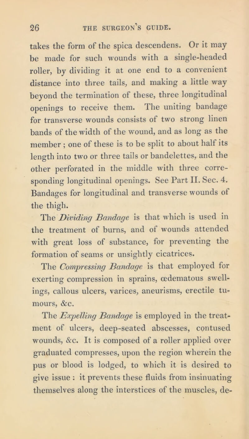 takes the form of the spica descendens. Or it may be made for such wounds with a single-headed roller, by dividing it at one end to a convenient distance into three tails, and making a little way beyond the termination of these, three longitudinal openings to receive them. 1 he uniting bandage for transverse wounds consists of two strong linen bands of the width of the wound, and as long as the member ; one of these is to be split to about half its length into two or three tails or bandelettes, and the other perforated in the middle with three corre- sponding longitudinal openings. See Part II. Sec. 4. Bandages for longitudinal and transverse wounds of the thigh. The Dividing Bandage is that which is used in the treatment of burns, and of wounds attended with great loss of substance, for preventing the formation of seams or unsightly cicatrices. The Compressing Bandage is that employed for exerting compression in sprains, cedematous swell- ings, callous ulcers, varices, aneurisms, erectile tu- mours, &c. The Expelling Bandage is employed in the treat- ment of ulcers, deep-seated abscesses, contused wounds, &c. It is composed of a roller applied over graduated compresses, upon the region wherein the pus or blood is lodged, to which it is desired to give issue : it prevents these fluids from insinuating themselves along the interstices of the muscles, de-