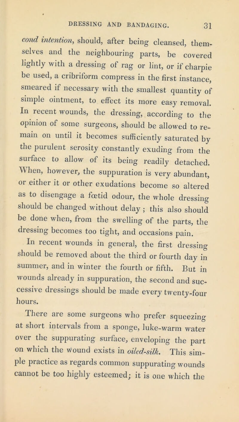 cond intention, should, after being cleansed, them- selves and the neighbouring parts, be covered lightly with a dressing of rag or lint, or if charpie be used, a cribriform compress in the first instance, smeared if necessary with the smallest quantity of simple ointment, to effect its more easy removal. In recent wounds, the dressing, according to the opinion of some surgeons, should be allowed to re- main on until it becomes sufficiently saturated by the purulent serosity constantly exuding from the surface to allow of its being readily detached. When, however, the suppuration is very abundant, 01 either it or other exudations become so altered as to disengage a foetid odour, the whole dressing should be changed without delay ; this also should be done when, from the swelling of the parts, the diessing becomes too tight, and occasions pain. In recent wounds in general, the first dressing should be removed about the third or fourth day in summer, and in winter the fourth or fifth. But in wounds already in suppuration, the second and suc- cessive dressings should be made every twenty-four hours. There are some surgeons who prefer squeezing at shoit intervals from a sponge, luke-warm water over the suppurating surface, enveloping the part on which the wound exists in oiled-silk. This sim- ple piactice as regards common suppurating wounds cannot be too highly esteemed; it is one which the