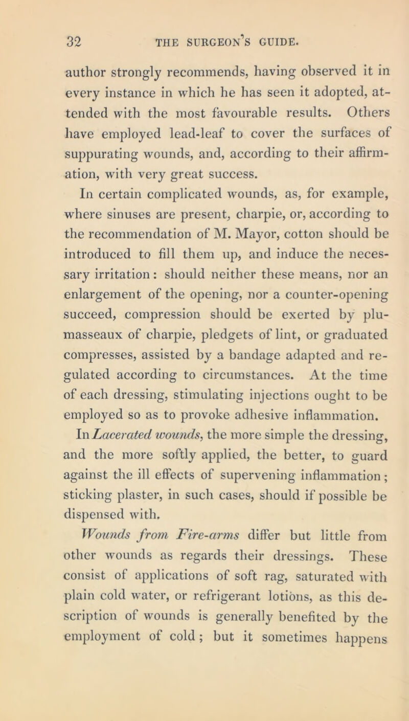 author strongly recommends, having observed it in every instance in which he has seen it adopted, at- tended with the most favourable results. Others have employed lead-leaf to cover the surfaces of suppurating wounds, and, according to their affirm- ation, with very great success. In certain complicated wounds, as, for example, where sinuses are present, charpie, or, according to the recommendation of M. Mayor, cotton should be introduced to fill them up, and induce the neces- sary irritation: should neither these means, nor an enlargement of the opening, nor a counter-opening succeed, compression should be exerted by plu- masseaux of charpie, pledgets of lint, or graduated compresses, assisted by a bandage adapted and re- gulated according to circumstances. At the time of each dressing, stimulating injections ought to be employed so as to provoke adhesive inflammation. In Lacerated wounds, the more simple the dressing, and the more softly applied, the better, to guard against the ill effects of supervening inflammation; sticking plaster, in such cases, should if possible be dispensed with. Wounds from Fire-arms differ but little from other wounds as regards their dressings. These consist of applications of soft rag, saturated with plain cold water, or refrigerant lotions, as this de- scription of wounds is generally benefited by the employment of cold ; but it sometimes happens