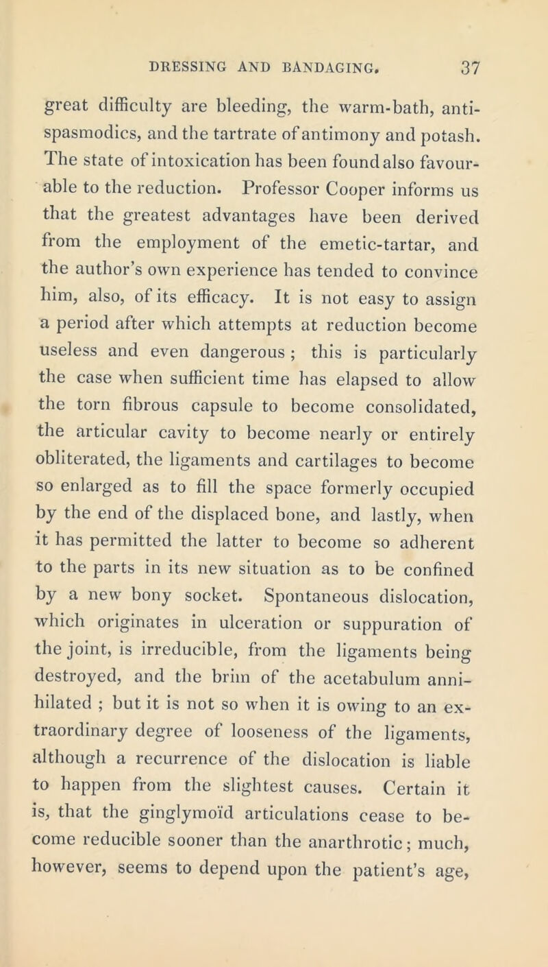 great difficulty are bleeding, the warm-bath, anti- spasmodics, and the tartrate of antimony and potash. The state of intoxication has been found also favour- able to the reduction. Professor Cooper informs us that the greatest advantages have been derived from the employment of the emetic-tartar, and the author’s own experience has tended to convince him, also, of its efficacy. It is not easy to assign a period after which attempts at reduction become useless and even dangerous ; this is particularly the case when sufficient time has elapsed to allow the torn fibrous capsule to become consolidated, the articular cavity to become nearly or entirely obliterated, the ligaments and cartilages to become so enlarged as to fill the space formerly occupied by the end of the displaced bone, and lastly, when it has permitted the latter to become so adherent to the parts in its new situation as to be confined by a new bony socket. Spontaneous dislocation, which originates in ulceration or suppuration of the joint, is irreducible, from the ligaments being destroyed, and tbe brim of the acetabulum anni- hilated ; but it is not so when it is owing to an ex- traordinary degree of looseness of the ligaments, although a recurrence of the dislocation is liable to happen from the slightest causes. Certain it is, that the ginglymoid articulations cease to be- come reducible sooner than the anarthrotic; much, however, seems to depend upon the patient’s age,
