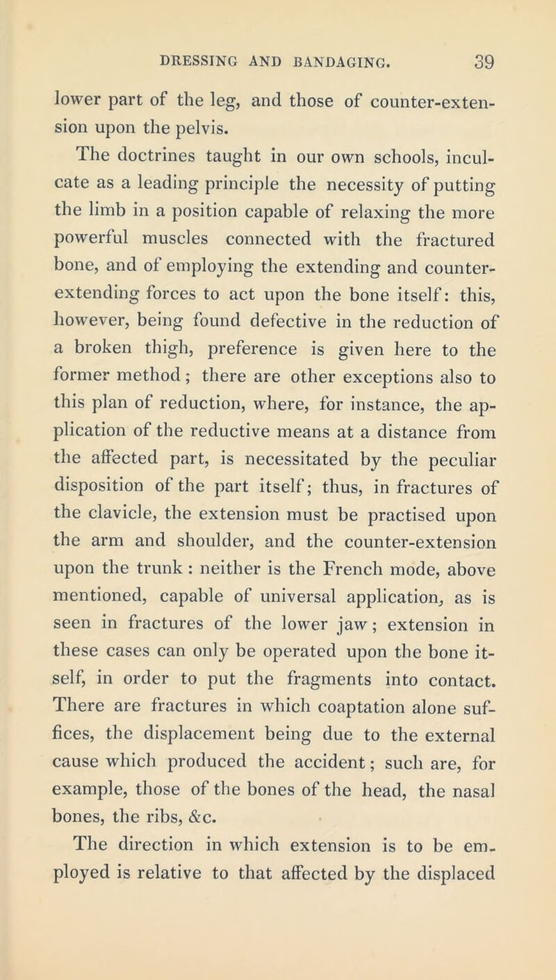 lower part of the leg, and those of counter-exten- sion upon the pelvis. The doctrines taught in our own schools, incul- cate as a leading principle the necessity of putting the limb in a position capable of relaxing the more powerful muscles connected with the fractured bone, and of employing the extending and counter- extending forces to act upon the bone itself: this, however, being found defective in the reduction of a broken thigh, preference is given here to the former method; there are other exceptions also to this plan of reduction, where, for instance, the ap- plication of the reductive means at a distance from the affected part, is necessitated by the peculiar disposition of the part itself; thus, in fractures of the clavicle, the extension must be practised upon the arm and shoulder, and the counter-extension upon the trunk : neither is the French mode, above mentioned, capable of universal application, as is seen in fractures of the lower jaw; extension in these cases can only be operated upon the bone it- self, in order to put the fragments into contact. There are fractures in which coaptation alone suf- fices, the displacement being due to the external cause which produced the accident; such are, for example, those of the bones of the head, the nasal bones, the ribs, &c. The direction in which extension is to be em- ployed is relative to that affected by the displaced