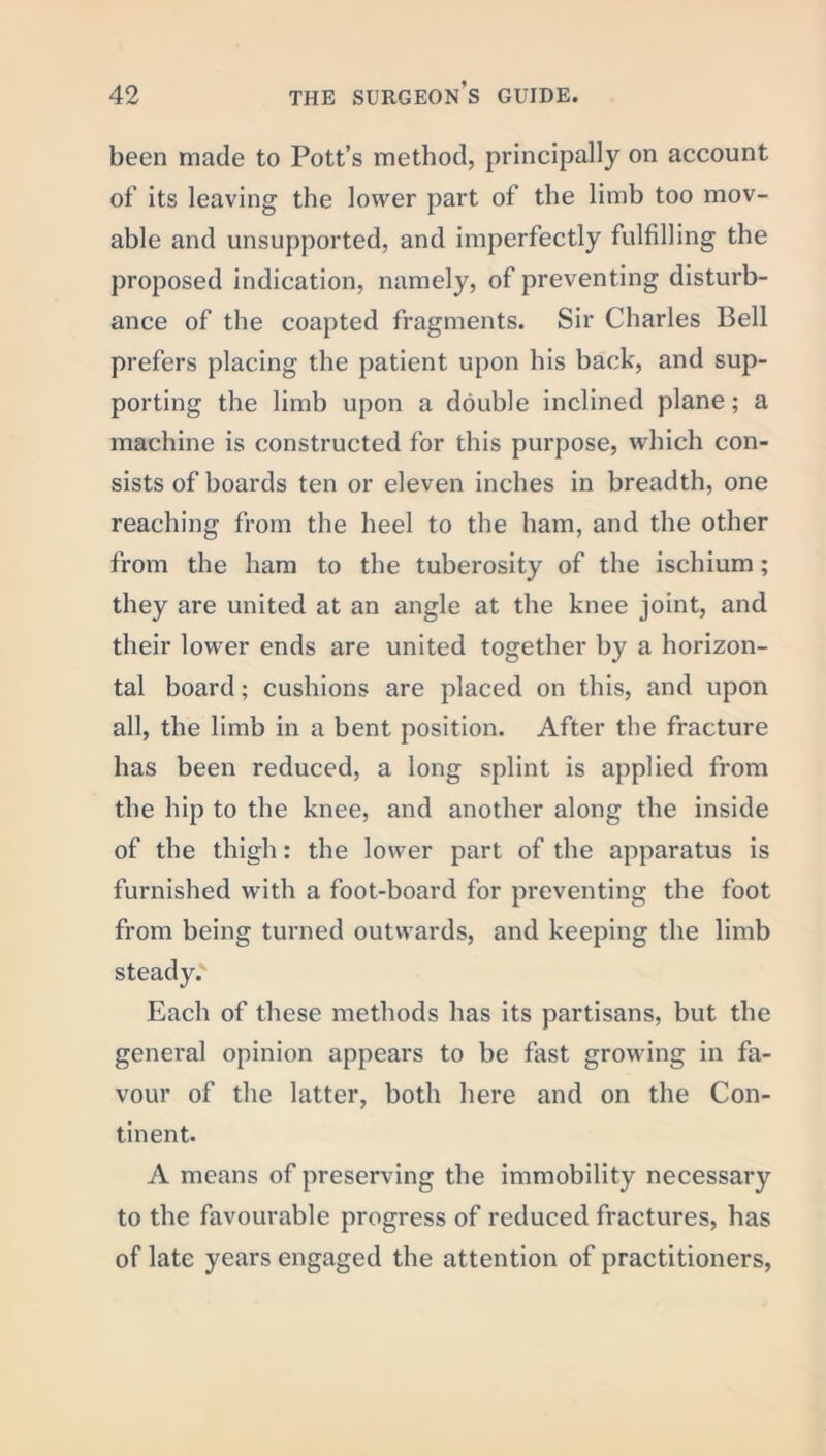been made to Pott’s method, principally on account of its leaving the lower part of the limb too mov- able and unsupported, and imperfectly fulfilling the proposed indication, namely, of preventing disturb- ance of the coapted fragments. Sir Charles Bell prefers placing the patient upon his back, and sup- porting the limb upon a double inclined plane; a machine is constructed for this purpose, which con- sists of boards ten or eleven inches in breadth, one reaching from the heel to the ham, and the other from the ham to the tuberosity of the ischium; they are united at an angle at the knee joint, and their lower ends are united together by a horizon- tal board; cushions are placed on this, and upon all, the limb in a bent position. After the fracture has been reduced, a long splint is applied from the hip to the knee, and another along the inside of the thigh: the lower part of the apparatus is furnished with a foot-board for preventing the foot from being turned outwards, and keeping the limb steady. Each of these methods has its partisans, but the general opinion appears to be fast growing in fa- vour of the latter, both here and on the Con- tinent. A means of preserving the immobility necessary to the favourable progress of reduced fractures, has of late years engaged the attention of practitioners,