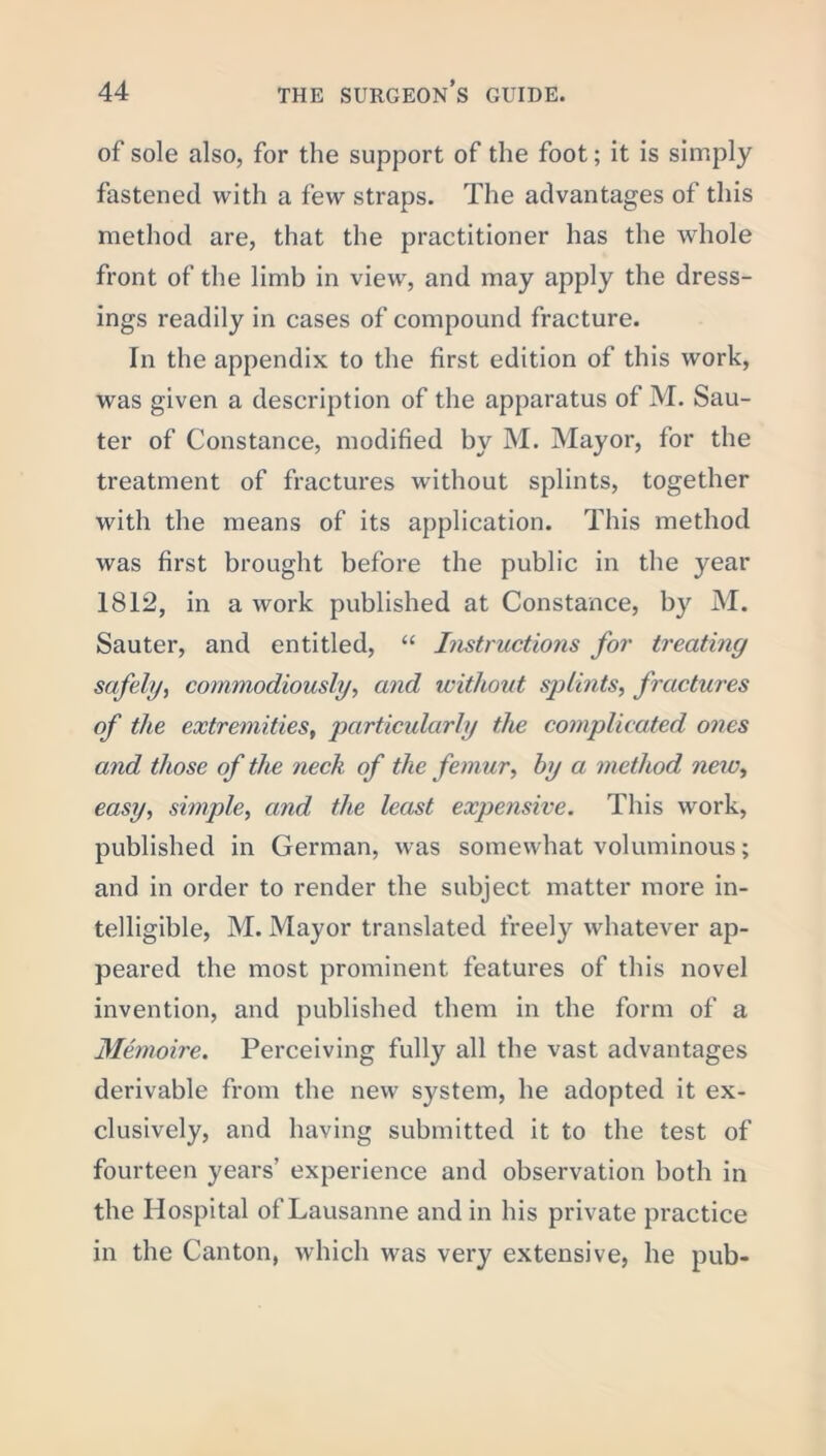 of sole also, for the support of the foot; it is simply fastened with a few straps. The advantages of this method are, that the practitioner has the whole front of the limb in view, and may apply the dress- ings readily in cases of compound fracture. In the appendix to the first edition of this work, was given a description of the apparatus of M. Sau- ter of Constance, modified by M. Mayor, for the treatment of fractures without splints, together with the means of its application. This method was first brought before the public in the year 1812, in a work published at Constance, by M. Sauter, and entitled, “ Instructions for treating safely, commodiously, and without splints, fractures of the extremities, particularly the complicated ones and those of the neck of the femur, by a method new, easy, simple, and the least expensive. This work, published in German, was somewhat voluminous; and in order to render the subject matter more in- telligible, M. Mayor translated freely whatever ap- peared the most prominent features of this novel invention, and published them in the form of a Memoire. Perceiving fully all the vast advantages derivable from the new system, he adopted it ex- clusively, and having submitted it to the test of fourteen years’ experience and observation both in the Hospital of Lausanne and in his private practice in the Canton, which was very extensive, he pub-