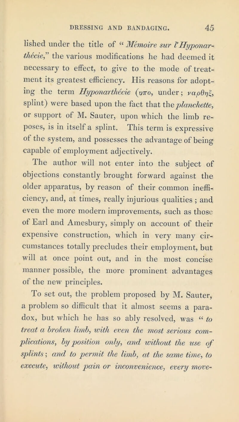 lished under the title of u Me moire sur V Hyponar- thecie,” the various modifications he had deemed it necessary to effect, to give to the mode of treat- ment its greatest efficiency. His reasons for adopt- ing the term Hyponarthecie (otto, under; vapO splint) were based upon the fact that theplanchette, or support of M. Sauter, upon which the limb re- poses, is in itself a splint. This term is expressive ot the system, and possesses the advantage of being capable of employment adjectively. The author will not enter into the subject of objections constantly brought forward against the older apparatus, by reason of their common ineffi- ciency, and, at times, really injurious qualities ; and even the more modern improvements, such as those of Earl and Amesbury, simply on account of their expensive construction, which in very many cir- cumstances totally precludes their employment, but will at once point out, and in the most concise manner possible, the more prominent advantages of the new principles. To set out, the problem proposed by M. Sauter, a problem so difficult that it almost seems a para- dox, but which he has so ably resolved, was “ to treat a broken limb, with even the most serious com- plications, by position only, and without the use of splints; and to permit the limb, at the same time, to execute, without pain or inconvenience, every move-