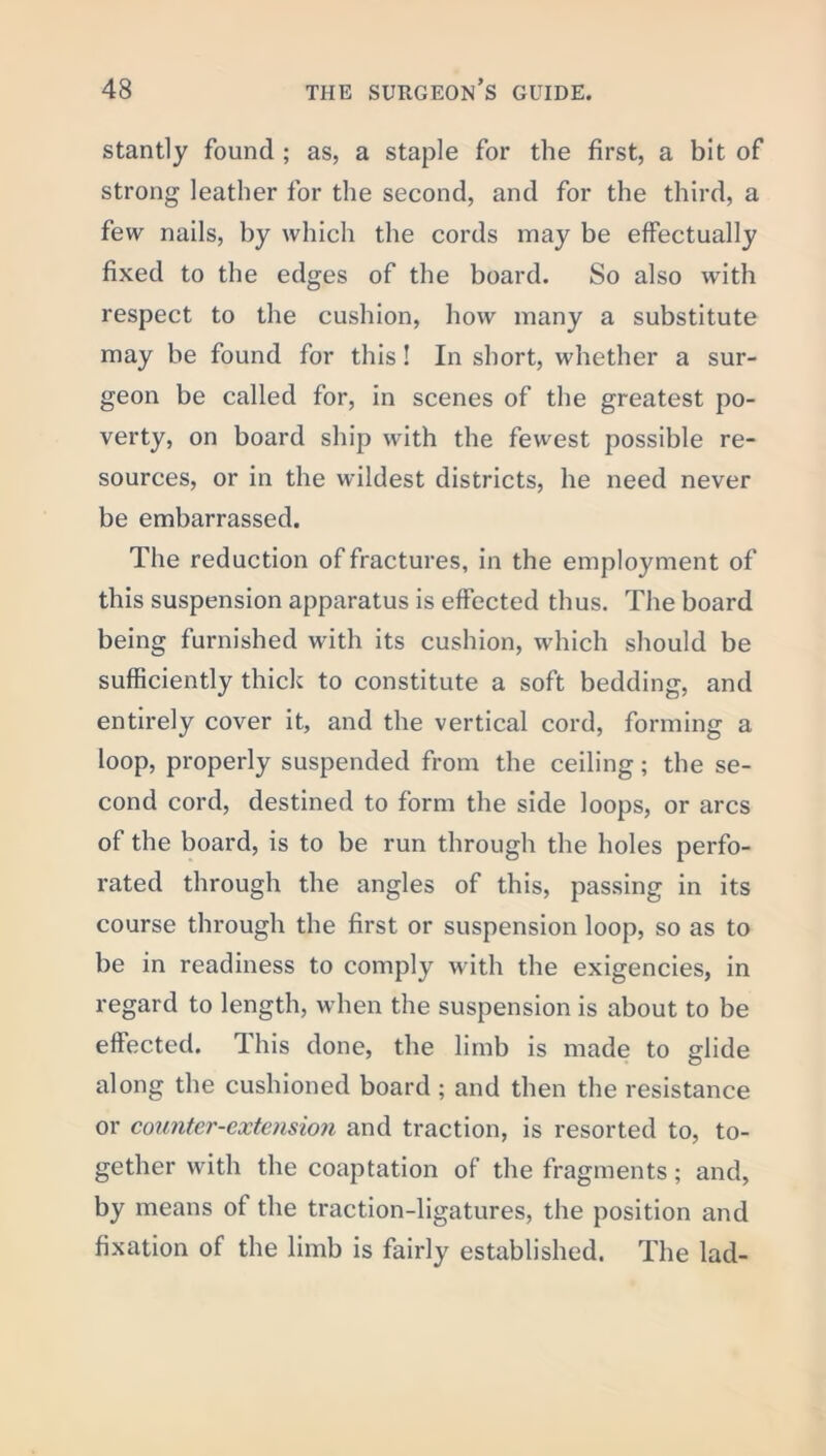 stantly found ; as, a staple for the first, a bit of strong leather for the second, and for the third, a few nails, by which the cords may be effectually fixed to the edges of the board. So also with respect to the cushion, how many a substitute may be found for this! In short, whether a sur- geon be called for, in scenes of the greatest po- verty, on board ship with the fewest possible re- sources, or in the wildest districts, he need never be embarrassed. The reduction of fractures, in the employment of this suspension apparatus is effected thus. The board being furnished with its cushion, which should be sufficiently thick to constitute a soft bedding, and entirely cover it, and the vertical cord, forming a loop, properly suspended from the ceiling; the se- cond cord, destined to form the side loops, or arcs of the board, is to be run through the holes perfo- rated through the angles of this, passing in its course through the first or suspension loop, so as to be in readiness to comply with the exigencies, in regard to length, when the suspension is about to be effected. This done, the limb is made to glide along the cushioned board ; and then the resistance or counter-extension and traction, is resorted to, to- gether with the coaptation of the fragments; and, by means of the traction-ligatures, the position and fixation of the limb is fairly established. The lad-