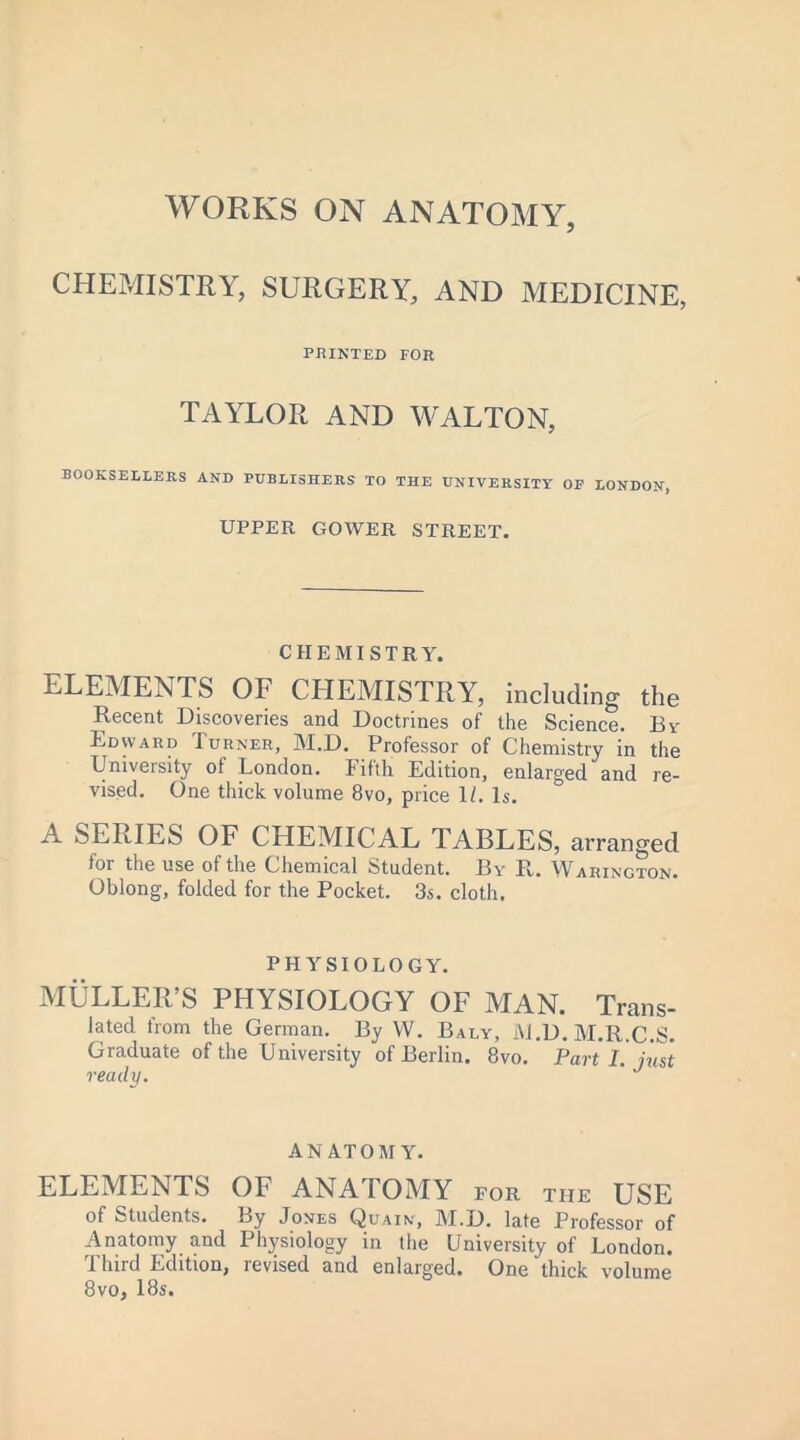 WORKS ON ANATOMY, CHEMISTRY, SURGERY, AND MEDICINE, PRINTED FOR TAYLOR AND WALTON, BOOKSELLERS AND PUBLISHERS TO THE UNIVERSITY OP LONDON, UPPER GOWER STREET. CHEMISTRY. ELEMENTS OF CHEMISTRY, including the Recent Discoveries and Doctrines of the Science. By Edward Turner, M.D. Professor of Chemistry in the University of London. Fifth Edition, enlarged and re- vised. One thick volume 8vo, price 1/. Is. A SERIES OF CHEMICAL TABLES, arranged lor the use of the Chemical Student. By R* Warington. Oblong, folded for the Pocket. 3s. cloth. PHYSIOLOGY. MULLER’S PHYSIOLOGY OF MAN. Trans- la ted from the German. By W. Baly, M.D.M.R.C.S. Graduate of the University of Berlin. 8vo. Part I. just ready. J ANATOMY. ELEMENTS OF ANATOMY for tiie USE of Students. By Jones Quain, M.D. late Professor of Anatomy and Physiology in the University of London. Third Edition, revised and enlarged. One thick volume 8vo, 18s.